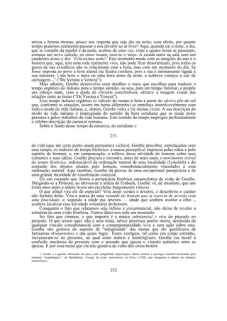 névoa e bruma eternas, pouco nos importa que seja dia ou noite; com efeito, por quanto
tempo podemos realmente passear e nos divertir ao ar livre? Aqui, quando cai a noite, o dia,
que se compõe da manhã e da tarde, acabou de uma vez, vinte e quatro horas se passaram,
começa um novo cálculo, os sinos tocam, reza-se o terço. A criada entra na sala com um
candeeiro aceso e diz: ‘Felicissima notte!’ Este momento muda com as estações do ano e o
homem que, aqui, tem uma vida realmente viva, não pode ficar desorientado, pois todos os
gozos de sua existência não se relacionam com a hora, mas com um momento do dia. Se
fosse imposta ao povo a hora alemã ele ficaria confuso, pois a sua é intimamente ligada à
sua natureza. Uma hora e meia ou uma hora antes da noite, a nobreza começa a sair de
carruagem...” (“De Verona a Veneza”).
Mais adiante, Goethe desenvolve com detalhes o meio que escolheu para traduzir o
tempo orgânico do italiano para o tempo alemão, ou seja, para um tempo familiar, e propõe
um esboço onde, com a ajuda de círculos concêntricos, oferece a imagem visual das
relações entre as horas (“De Verona a Veneza”).
Esse tempo italiano orgânico (o cálculo do tempo é feito a partir do efetivo pôr-do-sol
que, conforme as estações, ocorre em horas diferentes) se entrelaça inextricavelmente com
todo o modo de vida italiano, e, depois, Goethe volta a ele muitas vezes. A sua descrição do
modo de vida italiano é impregnada do sentido da hora cotidiana que se mede pelos
prazeres e pelos trabalhos da vida humana. Este sentido do tempo impregna profundamente
a célebre descrição do carnaval romano.
Sobre o fundo desse tempo da natureza, do cotidiano e
251
da vida (que até certo ponto ainda permanece cíclico), Goethe descobre, entrelaçados com
esse tempo, os indícios do tempo histórico: a marca perceptível impressa pelas mãos e pelo
espírito do homem, e, em compensação, o reflexo dessa atividade do homem sobre seus
costumes e suas idéias. Goethe procura e encontra, antes de mais nada, o movimento visível
do tempo histórico, indissociável da ordenação natural de uma localidade (Lokalitãt) e do
conjunto dos objetos criados pelo homem, consubstancialmente vinculados a essa
ordenação natural. Aqui também, Goethe dá provas de uma excepcional perspicácia e de
uma grande faculdade de visualização concreta.
Eis um exemplo que ilustra a perspicácia histórica característica da visão de Goethe.
Dirigindo-se a Pirmont, ao atravessar a aldeia de Einbeck, Goethe vê, de imediato, que uns
trinta anos antes a aldeia tivera um excelente burgomestre (Anais).
O que afinal vira ele de especial? Vira áreas verdes e árvores, e descobrira o caráter
não fortuito delas. Vira a marca de uma vontade do homem que se exercia de acordo com
uma fina/idade, e, segundo a idade das árvores — idade que soubera avaliar a olho -,
soubera localizar essa atividade voluntária do homem.
Conquanto o fato que relatamos seja ínfimo e circunstancial, não deixa de revelar a
estrutura de uma visão histórica. Vamos deter-nos nela um momento.
No fato que citamos, o que importa é a marca substancial e viva do passado no
presente. O que temos aqui, não é uma ruína, talvez pitoresca porém morta, destituída de
qualquer vínculo consubstancial com a contemporaneidade viva e sem ação sobre esta.
Goethe não gostava do aspecto de “antigüidade” das ruínas que ele qualificava de
fantasmas (Gespenster) e das quais fugia1. Esses vestígios, tal como um corpo estranho,
incrustavam-se no presente, no qual eram inúteis e ininteligíveis. Goethe era hostil à
confusão mecânica do presente com o passado que ignora o vínculo autêntico entre as
épocas. E por essa razão que ele não gostava do culto dos sítios históri1. Goethe e a grande admiração da época pela antigüidade arqueológica. Basta lembrar o prestígio mundial desfrutado pelo
romance “arqueológico’’, de Barthélemy, Voyage du jeune Anarcharsis en Grèce (1788), que inaugurou o gênero do romance
arqueológico.

252

 