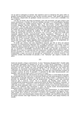 cos ao qual se entregam os turistas; não suportava ouvir as narrativas dos guias sobre os
grandes acontecimentos históricos que haviam ocorrido outrora. Tudo aquilo não passava
de fantasmas, desprovidos de qualquer vinculo necessário e visível com a realidade viva
que o rodeava.
Um dia, na Sicília, não longe de Palermo, num vale luxuriante, um guia contava com
muitos pormenores a Goethe as terríveis batalhas travadas e as extraordinárias façanhas
praticadas outrora por Aníbal naqueles lugares. “De mau humor, critiquei-lhe a maldita
evocação daqueles falecidos fantasmas (das fatale Herverrufen solcher abgeschieden
Gespenster).” De fato, que vínculo necessário e criador (historicamente produtivo) poderia
haver entre campos transbordantes de fertilidade e a recordação dos elefantes e dos cavalos
de Anibal que os haviam pisoteado? O guia ficou espantado com a indiferença de Goethe
para com recordações imbuídas de tradição. “E não pude explicar-lhe claramente meu
estado de espírito ante tal mistura do passado com o presente.” O guia ficou ainda mais
espantado quando Goethe, menosprezando aquelas recordações “clássicas”, se pôs a
apanhar cuidadosamente pedrinhas na margem do rio. “Não consegui explicar-lhe que o
modo mais rápido de ter uma idéia de uma região montanhosa é examinar as espécies de
pedras que os rios arrastam consigo, e que também naquele caso tratava-se de formar,
através das ruínas, uma noção daqueles cumes eternamente clássicos da antigüidade terrestre” (Viagem à Itália, “Na Sicília”, Palermo, 2 de abril de 1787).
O trecho que citamos tem uma importância especial, que não se deve aos poucos
elementos de rousseaunismo (oposição entre o tempo da natureza e da criação e o tempo
“daqueles cumes eternamente clássicos da antigüidade terrestre”, entre o vale fértil e a
história dos homens feita de guerras e de devastações), mas a outra coisa: é a primeira vez
que se manifesta a hostilidade característica de Goethe pelo passado desvinculado, o
passado em si e para si, o passado que será, justamente, o predileto dos românticos. Goethe
procura perceber os vínculos necessários que ligam o passado ao presente vivo, procura
compreender o lugar necessário do passado na continuidade da evolução histórica. Um
segmento isolado, desvinculado do passado, é um “fantasma” que inspira a Goethe um
movi253
mento de rejeição e chega a aterrorizá-lo. A esses “fantasmas desaparecidos”, Goethe opõe
as pedrinhas apanhadas na margem do rio pois, a partir desses fragmentos, é possível
formar uma idéia global sobre o caráter de toda uma região montanhosa e sobre o passado
necessário da terra. Goethe tem uma concepção clara da duração em cujo termo tais
fragmentos se encontram necessariamente ali, hoje, e ali, na margem do rio, tem uma
concepção clara da natureza, da idade geológica, do lugar que essas pedrinhas ocupam na
evolução contínua da terra. O passado e o presente já não estão mecanicamente confundidos: tudo tem seu lugar estável e necessário no tempo.
Outra característica da visão histórica do tempo em Goethe é a criatividade do passado,
de um passado que deve estar ativo no presente (ainda que seja numa perspectiva negativa,
indesejável). O passado determina o presente de um modo criador, e juntamente com o
presente, dá dimensão ao futuro que ele predetermina. Atinge-se assim uma plenitude
temporal que é sensível, visível. Tal é o passado que Goethe, numa escala microscopicamente desproporcionada, experimenta diante da aldeia de Einbeck: o passado - a
vegetação, as árvores - continua a viver no presente (neste caso, literalmente) pois as árvores que foram plantadas estão vivas e continuam a crescer; essas árvores determinam a
aldeia e lhe conferem uma fisionomia e, claro, na mesma escala microscopicamente
desproporcionada, a ação delas estende-se também ao futuro.
Nosso pequeno exemplo anódino oferece outro traço característico. A visão histórica
de Goethe sempre se apóia numa percepção profunda, concreta e atenta, dos lugares. O passado criador deve revelar-se necessário e produtivo nas condições específicas de uma
localidade, como uma humanização criadora dessa localidade, que transforma uma parcela
do espaço terrestre num lugar histórico de vida para o homem, num espaço histórico do
mundo.

 