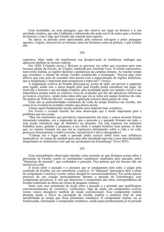 Uma localidade, ou uma paisagem, que não reserva um lugar ao homem e à sua
atividade criadora, que não é habitada e urbanizada não pode servir de teatro para a história
do homem, e isto é algo que Goethe não entende nem suporta.
Na época, as pessoas eram apaixonadas pela natureza selvagem e pelas paisagens
agrestes, virgens, inacessíveis ao homem, tanto na literatura como na pintura, o que Goethe
não
254
suportava. Mais tarde, ele manifestará sua desaprovação às tendências análogas que
aparecem também no terreno realista.
Em 1820, F.Gmelin envia a Weimar as gravuras em cobre que executou para uma
luxuosa edição da Eneida, de Virgílio, traduzida por Annibale Caro. O artista representou,
num estilo realista, as regiões desertas e pantanosas da campina romana. Ao mesmo tempo
que reconhece o talento do artista, Goethe condena-lhe a orientação: “Haverá algo mais
aflitivo que esse jeito de secundar uma poesia com a representação de regiões desérticas,
que a imaginação é impotente para reorganizar e repovoar?” (Anais).
A imaginação criativa de Goethe preocupa-se, acima de tudo, em povoar e organizar
uma região, sendo este o único ângulo pelo qual Goethe podia considerar um lugar. Se
tiram-lhe o homem e sua atividade criadora, uma localidade perde seu sentido visível e sua
importância porque todos os critérios vivos de avaliação que lhe são aplicáveis referem-se
ao homem construtor, sendo pelas mãos dele que ela se torna um espaço histórico da vida.
Na análise de Wilhelm Meister, veremos a aplicação artística desse ponto de vista.
Estas são as particularidades estruturais da visão do tempo histórico em Goethe, tais
como já se revelam no exemplo simples que demos acima.
Vamos agora fundamentar nossas opiniões num material mais complexo.
Em Poesia e verdade Goethe faz uma observação que é muito importante para o
problema que nos ocupa:
“Mas um sentimento que prevalecia vigorosamente em mim, e nunca assumia formas
demasiado estranhas, era a impressão de que o presente e o passado formam um todo, e
essa noção introduzia algo de fantástico no presente. Ela está expressa em inúmeros
trabalhos meus, grandes e pequenos, e seu efeito é sempre benéfico num poema, se bem
que, no mesmo instante em que ela se expressava diretamente sobre a vida e na vida,
parecesse forçosamente a todos estranha, inexplicável e talvez desagradável.
“Colônia era o lugar onde o passado podia exercer sobre mim essa influência
incalculável. As ruínas da catedral (pois uma obra inacabada equivale a uma obra destruída)
despertaram os sentimentos com que me acostumara em Estrasburgo” (livro XIV).
255
Essa extraordinária observação introduz certa correção ao que dizíamos acima sobre a
prevenção de Goethe contra os sentimentos românticos inspirados pelo passado, pelos
“fantasmas do passado”, que confundem o presente. Fica patente que ele mesmo não era
insensível a eles.
A fusão entre o passado e o presente que se amalgamam num todo, a julgar pela
confissão de Goethe, era um sentimento complexo. O “fantasma” participava dele a título
de componente romântico (como vamos designá-lo convencionalmente). Em certas épocas
precoces de sua criação (principalmente durante o período de Estrasburgo), esse
componente prevalecia. É isso que determina o romantismo das obras correspondentes de
Goethe (sobretudo as obras em versos de pequeno volume).
Junto com esse sentimento da fusão entre o passado e o presente que qualificamos
convencionalmente de romântico, verificamos, logo de saída, um componente realista
(como vamos designá-lo também de modo convencional). Esse componente realista
presente desde o início na percepção de Goethe explica a ausência total de uma
sensibilidade ao tempo que fosse puramente romântica. O componente realista vai se
fortalecendo, eliminando o componente romântico, sendo quase predominante já no período

 