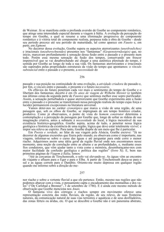 de Weimar. Já se manifesta então a profunda aversão de Goethe ao componente romântico,
que atinge uma intensidade especial durante a viagem à Itália. A evolução da percepção do
tempo em Goethe, a qual se resume a uma eliminação progressiva do componente
romântico e à vitória total do componente realista, perpassa toda a obra de Goethe - desde
seu período precoce até seu período de maturidade, tal como aparece em Fausto e, em
parte, em Egmont.
No decorrer dessa evolução, Goethe supera os aspectos aterrorizantes (unerfreuliches)
e irracionais (unzuberechnendes) presentes nos “fantasmas” (Gespensternãssiges) que, no
início, marcavam profundamente a sensação dessa fusão entre o passado e o presente num
todo. Porém essa mesma sensação da fusão dos tempos, conservando um frescor
imperecível que se vai desabrochando até chegar a uma autêntica plenitude do tempo, é
sentida por Goethe ao longo de toda a sua vida. Os fantasmas aterrorizantes e irracionais
são superados pelas propriedades estruturais da visão do tempo que apontamos: o vínculo
substancial entre o passado e o presente, a necessidade do
256
passado e sua posição na continuidade de uma evolução, a atividade criadora do passado e,
por fim, o vínculo entre o passado, o presente e o futuro necessário.
Os eflúvios do futuro penetram cada vez mais o sentimento do tempo de Goethe e o
libertam dos fantasmas; decerto é em Os anos de viagem de Wilhelm Meister (e também
nas últimas cenas da segunda parte de Fausto) que sentimos melhor esse sopro purificador.
Assim, a sensação perturbadora e quase aterrorizante que Goethe experimenta ante a fusão
entre o passado e o presente se transformará nessa percepção realista do tempo cujas força e
lucidez permanecem excepcionais na literatura universal.
Vamos deter-nos no caráter cronotópico que marca a visão de uma região, de uma
paisagem que, sob os olhos de Goethe, se impregnam de um tempo histórico criador,
produtivo. Como já observamos, o ponto de vista do homem construtor determina a
contemplação e a percepção da paisagem por Goethe que, longe de soltar as rédeas de sua
imaginação criativa, antes a submete à necessidade do local, à lógica inexorável de sua
existência histórico-geográfica. Goethe aspira, acima de tudo, a penetrar nessa lógica
geológica e histórica da existência de uma região, lógica que deve estar totalmente visível, e
impor seu relevo ao espírito. Para tanto, Goethe dispõe de um meio que lhe é particular.
Em Poesia e verdade, ao falar de sua viagem pela Alsácia, Goethe escreve: “Já no
decorrer de algumas excursões que fizera pelo mundo, eu observara como é importante, nas
viagens, informar-se sobre o curso das águas e até perguntar para onde corre o menor
riacho. Adquirimos assim uma idéia geral da região fluvial onde nos encontramos nesse
momento, uma noção da correlação entre as alturas e as profundidades, e, mediante esses
fios condutores, que vêm ajudar tanto a vista como a memória, desembaraçamo-nos com
maior facilidade da confusão geológica e política das regiões” (livro X). E, bem nas
primeiras páginas de Viagem à Itália, lemos:
“Até as cercanias de Tirschenreuth, o solo vai elevando-se. As águas vêm ao encontro
do viajante e afluem para o Eger e para o Elba. A partir de Tirschenreuth desce-se para o
sul e as águas correm para o Danúbio. Oriento-me muito depressa em qualquer região
quando me informo sobre a direção do me257
nor riacho e sobre a vertente fluvial a que ele pertence. Então, mesmo nas regiões que não
podemos abarcar com a vista, o pensamento capta o encadeamento das montanhas e dos vales” (“De Carlsbad a Brenner”, 3 de setembro de 1786). E é ainda este mesmo método de
observação que Goethe menciona nos Anais.
O fantasma vivo dos córregos e riachos sempre em movimento oferece uma
representação concreta das redes fluviais, da região, de seu relevo, de suas fronteiras
naturais, da comunicação natural de suas vias terrestres e aquáticas e de seus desfiladeiros,
das zonas férteis ou áridas, etc. O que se descobre a Goethe não é um panorama abstrato,

 