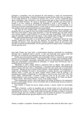 geológico e geográfico, mas um potencial de vida histórica, o palco do acontecimento
histórico em sua atividade, a fronteira firmemente traçada do leito onde corre, no espaço, o
rio do tempo histórico. É no interior do sistema vivo, visível, sensível, constituído pelas
águas, montanhas, vales, fronteiras e vias de comunicação que se situa o homem construtor
em sua atividade histórica: ele saneia os pântanos, constrói caminhos que atravessam os
montes e os rios, explora as entranhas da montanha e lavra o vale irrigado, etc. A
materialidade e a necessidade da atividade histórica do homem é um fato acatado. E se
acontecer ao homem empreender guerras, o modo como as travou também estará visível (ou
seja, também nesse caso estará presente uma necessidade).
Nos Anais de 1817, Goethe relata: “A grande compreensão que tenho da geologia e da
geografia, devo-a ao mapa do relevo da Europa composto por Sorriot. Assim, portanto, para
mim ficou claro desde o início quão traiçoeiro é o solo da Espanha para um chefe militar
com exército regular e quão favorável é o mesmo solo para as guerrilhas. Tracei em meu
mapa da Espanha a linha divisória das águas, e logo entendi cada estrada, cada campanha
militar, cada empreendimento de caráter regular ou irregular” (Anais, p. 303).
Goethe não quer nem pode ver ou pensar um lugar ou uma paisagem natural de modo
abstrato, poder-se-ia dizer que, por sua natureza, ele necessita vê-los aclarados pela
atividade do homem e pelo acontecimento histórico; qualquer rincão da terra deve estar
incluído na história da humanidade, fora da qual não passa de espaço morto e ininteligível,
fora da qual não serve
258
para nada. Porém, por outro lado, o acontecimento histórico constituído de recordações
abstratas não é inteligível (não é visível) se não está localizado num espaço onde está
gravada a necessidade de sua realização num tempo e num lugar determinados.
Goethe quer precisamente ressaltar essa necessidade visível e concreta da criatividade
humana e do acontecimento histórico. Toda fantasia, toda invenção, toda recordação sonhadora devem ser refreadas, reprimidas, eliminadas, devem ser substituídas pelo trabalho dos
olhos que contemplam a necessidade da realização e a criação num determinado lugar e
também num determinado tempo.
“Mantenho os olhos sempre abertos e memorizo bem os objetos. Não gostaria de
formular nenhum juízo, se isso fosse possível.” E um pouco mais adiante, observando quão
difícil é formar uma idéia sobre a Antigüidade a partir das suas ruínas que se conservaram,
acrescenta: “Quanto ao que se chama a terra clássica, é muito diferente. Se consideramos a
região em sua realidade, tal como é, ela permanece o cenário decisivo, que condiciona os
maiores feitos; é assim que, até agora, sempre utilizei minha visão de geólogo e de
paisagista para abafar a imaginação e o sentimento e conservar uma visão livre e clara dos
locais. Então, estranhamente, a história se relaciona com ele de um modo vivo, não
compreendemos o que se passa conosco e tenho o maior desejo de ler Tácito em Roma”
(Viagem à Itália, “De Ferrara a Roma”, Terni, 27 de outubro à tarde).
Uma compreensão correta e uma visão objetiva (ao abrigo da fantasia e do sentimento)
revelam a necessidade interna, visível, da história (de um determinado processo histórico,
de um acontecimento).
Para Goethe, a criação dos povos antigos assume o mesmo caráter de necessidade
interna:
“Subi a Espoleto, e estive no aqueduto que ao mesmo tempo serve de ponte de uma
montanha para a outra. Os dez arcos que atravessam o vale erguem-se com seus tijolos tão
calmamente faz séculos, e a água surde ainda em Espoleto de todos os lados. É a terceira
obra dos antigos que vejo e mostra-se sempre o mesmo caráter de grandeza. Sua arquitetura
é uma segunda natureza que age para objetivos civis, assim são o an259
fiteatro, o templo e o aqueduto. Somente agora sinto como tinha razão de odiar tudo o que é

 