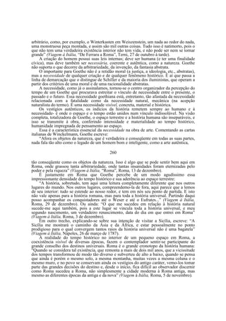 arbitrário, como, por exemplo, o Winterkasten em Weiszenstein, um nada ao redor do nada,
uma monstruosa peça montada, e assim são mil outras coisas. Tudo isso é natimorto, pois o
que não tem uma verdadeira existência interior não tem vida, e não pode ser nem se tornar
grande” (Viagem à Itália, “De Ferrara a Roma”, Terni, 27 de outubro à tarde).
A criação do homem possui suas leis internas; deve ser humana (e ter uma finalidade
cívica), mas deve também ser necessária, coerente e autêntica, como a natureza. Goethe
não suporta o que decorre da arbitrariedade, da invenção, da fantasia abstrata.
O importante para Goethe não é a retidão moral (a justiça, a ideologia, etc., abstratas),
mas a necessidade de qualquer criação e de qualquer fenômeno histórico. É aí que passa a
linha de demarcação que o distingue de Schiller e da maioria dos iluministas, que operam a
partir dos critérios de uma moral e de uma racionalidade abstratas.
A necessidade, como já o assinalamos, tornou-se o centro organizador da percepção do
tempo de um Goethe que procurava estreitar o vínculo de necessidade entre o presente, o
passado e o futuro. Essa necessidade goethiana está, entretanto, tão afastada da necessidade
relacionada com a fatalidade como da necessidade natural, mecânica (na acepção
naturalista do termo). É uma necessidade visível, concreta, material e histórica.
Os vestígios autênticos, os indícios da história remetem sempre ao humano e à
necessidade- é onde o espaço e o tempo estão unidos num vínculo indissolúvel. Na visão
completa, totalizadora de Goethe, o espaço terrestre e a história humana são inseparáveis, e
isso se transmite à obra, conferindo intensidade e materialidade ao tempo histórico,
humanidade impregnada de pensamento ao espaço.
Essa é a característica essencial da necessidade na obra de arte. Comentando as cartas
italianas de Winckelmann, Goethe escreve:
“Afora os objetos da natureza, que é verdadeira e conseqüente em todas as suas partes,
nada fala tão alto como o legado de um homem bom e inteligente, como a arte autêntica,
260
tão conseqüente como os objetos da natureza. Isso é algo que se pode sentir bem aqui em
Roma, onde grassou tanta arbitrariedade, onde tantas insanidades foram eternizadas pelo
poder e pela riqueza” (Viagem à Itália, “Roma”, Roma, 13 de dezembro).
É justamente em Roma que Goethe percebe de um modo agudíssimo essa
impressionante densidade do tempo histórico e sua aderência ao espaço terrestre:
“A história, sobretudo, tem aqui uma leitura completamente diferente que nos outros
lugares do mundo. Nos outros lugares, compreendemo-la de fora, aqui parece que a lemos
de seu interior: tudo se estende ao nosso redor, e tem em nós seu ponto de partida. E isto
não vale apenas para a história romana, mas para toda a história universal. Partindo daqui
posso acompanhar os conquistadores até o Weser e até o Eufrates...” (Viagem à Itália,
Roma, 29 de dezembro). Ou ainda: “O que me sucedeu em relação à história natural
sucede-me aqui também, pois a este lugar se vincula toda a história universal, e meu
segundo nascimento, um verdadeiro renascimento, data do dia em que entrei em Roma”
(Viagem à Itália, Roma, 3 de dezembro).
Em outro trecho, explicando-se sobre sua intenção de visitar a Sicília, escreve: “A
Sicília me mostrará o caminho da Ásia e da África, e estar pessoalmente no ponto
prodigioso para o qual convergem tantos raios da história universal não é uma bagatela”
(Viagem à Itália, Nápoles, 26 de março de 1787).
A realidade do tempo histórico no interior de um pequeno espaço em Roma, a
coexistência visível de diversas épocas, fazem o contemplador sentir-se participante do
grande conselho dos destinos universais. Roma é o grande cronotopo da história humana:
“Quando se considera tal existência, que remonta a mais de dois mil anos, que a vicissitude
dos tempos transformou de modo tão diverso e subverteu de alto a baixo, quando se pensa
que ainda é porém o mesmo solo, a mesma montanha, muitas vezes a mesma coluna e o
mesmo muro, e no povo se conservam ainda os vestígios do antigo caráter, vemo-los tomar
parte das grandes decisões do destino e, desde o início, fica difícil ao observador discernir
como Roma sucedeu a Roma, não simplesmente a cidade moderna à Roma antiga, mas
mesmo as diferentes épocas da antiga e da nova” (Viagem à Itália, Roma, 5 de novembro).

 