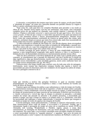 261
A sincronia, a coexistência dos tempos num único ponto do espaço, revela para Goethe
a “plenitude do tempo” tal como ele a percebia durante seu período clássico (a viagem à
Itália é o ponto culminante deste período:
“Seja como for, cada qual deve ter completa liberdade para perceber a seu modo as
obras de arte. Durante nosso trajeto veio-me um sentimento, uma noção, uma concepção
completa acerca do que poderia ser chamado, num sentido superior, a presença do solo
clássico. Chamo-o convicção sensorial e supra-sensorial de que aqui houve, há e haverá
coisas grandes. O fato de que o maior e o mais belo seja perecível faz parte da natureza do
tempo e dos elementos morais e físicos, permanentemente antagônicos. Durante nossa
breve visita não experimentamos sentimento de tristeza ao passar perto das ruínas, pelo
contrário, sentíamos alegria ao pensar que tanto fora conservado, tanto fora reconstruído de
forma ainda mais luxuosa e grandiosa do que o fora outrora.
“A idéia realizada na catedral de São Pedro foi, sem dúvida alguma, desta envergadura
grandiosa, mais majestosa e ousada do que todos os templos da Antigüidade, e perante nossos olhos estava não só o que fora aniquilado por dois milênios, mas aparecia ao mesmo
tempo o que pode ter feito surgir uma cultura mais elevada.
“A mesma oscilação do gosto artístico, a busca de uma simplicidade majestosa, o
regresso a uma insignificância exagerada; tudo aquilo indicava a vida e o movimento; a
história da arte e da humanidade encontrava-se sincronicamente perante nossos olhos.
“Não nos deve entristecer a inevitável dedução de que tudo o que é grande perece; pelo
contrário, se consideramos que o passado foi majestoso, isto deve incitar-nos à criação de
algo significativo, algo que posteriormente, mesmo convertido em ruínas, ainda continuará
incitando nossos descendentes a uma atividade generosa, assim como souberam fazer em
seu tempo nossos antepassados (XI, pp. 481-482).”
Transcrevemos esta longa citação para concluir com ela toda uma série de paisagens.
Infelizmente, neste resumo das impressões romanas Goethe não repetiu o motivo da
necessidade que para ele funcionou como um verdadeiro elo de ligação na cadeia do tempo.
Por isso a paisagem conclusiva da ci-

262
tação que introduz o motivo das gerações históricas (o qual se encontra tratado
profundamente em Wilhelm Meister) simplifica e reduz a visão histórica de Goethe (ao
estilo de Idéias de Herder).
Façamos agora um balanço da análise a que submetemos a visão do tempo em Goethe.
As características essenciais desta visão são as seguintes: a fusão do tempo (entre o passado
e o presente), a marca nitidamente visível do tempo inscrita no espaço, a união indissolúvel
do tempo do acontecimento ao lugar concreto de sua realização (Lokalitàt und Geschichte),
o vínculo substancial e visível que liga os tempos (o presente ao passado), a atividade
criadora do tempo (do passado no presente e do próprio presente), a necessidade que
penetra o tempo, que liga o tempo ao espaço e os tempos entre si, e, finalmente, com base
na necessidade que impregna o tempo espacializado, a inserção do futuro que assegura a
plenitude ao tempo tal como ele aparece nas imagens de Goethe.
Convém distinguir, muito particularmente, e salientar os aspectos relacionados com as
duas características dessa visão do tempo: a necessidade e a plenitude. Goethe, que é
intimamente ligado à percepção do tempo tal como ela se manifesta no século XVIII na
Alemanha (em Lessing, Winckelmann e Herder), supera, graças a essas duas
características, as limitações do Iluminismo, com sua moral abstrata, sua racionalidade e
seu utopismo. Por outro lado, a necessidade concebida como atividade criadora do homem
e como necessidade histórica (a “segunda natureza”, o aqueduto “que serve de ponte de
uma montanha para a outra”) separa-o do materialismo mecânico de Holbach e outros (cf. o

 