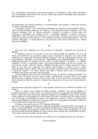 leis: sociológicas, psicológicas, até mesmo biológicas (cf. Estetika, p. 343). Ambos são legítimos e necessários. Mas é entre eles, de certo modo, que se situa a atividade mais específica e
mais importante do crítico e
20
do pesquisador em ciências humanas: é a interpretação como diálogo, a única que permite
recobrar a liberdade humana.
O sentido é, de fato, esse “elemento de liberdade que traspassa a necessidade” (ibid., p.
410). Sou determinado enquanto ser (objeto) e livre enquanto sentido (sujeito). Calcar as
ciências humanas sobre as ciências naturais é reduzir os homens a objetos que não
conhecem a liberdade. Na ordem do ser, a liberdade humana é apenas relativa e
enganadora. Mas na ordem do sentido ela é, por princípio, absoluta, uma vez que o sentido
nasce do encontro de dois sujeitos, e esse encontro recomeça eternamente (ibid., p. 342). O
sentido é liberdade e a interpretação é o seu exercício: este parece realmente ser o último
preceito de Bakhtin.
III
Os textos que compõem este livro provêm de diferentes momentos da carreira de
Bakhtin.
A coletânea abre-se com trechos de um livro interrompido por Bakhtin em cerca de
1922, provavelmente sua primeira grande obra. O plano de conjunto era, como pôde
estabelecer o pesquisador americano Michael Holquist, o de um tratado geral de ética e de
epistemologia, intitulado provavelmente Arquitetônica da responsabilidade. As páginas
publicadas provêm da segunda parte da obra, da qual faltam o primeiro e os últimos
capítulos. O texto se apresenta como a descrição fenomenológica do ato de criação, em
especial da criação literária. Porém, Bakhtin descobre que a relação autor-herói não é
mais do que um caso específico da relação inter-humana e volta-se para o estudo
fenomenológico desta ( cap.II e III), antes de retornar a questões mais estritamente estéticas
e literárias (cap.IV e V). Para tornar mais fácil a leitura deste texto, acrescentamos
subtítulos, que foram colocados entre colchetes.
O texto seguinte data dos anos 1936-1938, ou seja, do período “histórico-literário” de
Bakhtin. Este escrevera um livro sobre Goethe; é possível que o estudo sobre o cronotopo
(publicado na coletânea anterior) fizesse parte dele. O livro não havia encontrado editor
antes da guerra; durante a guerra, o manuscrito desapareceu. O que resta é um prospecto,
do qual
21
encontraremos aqui dois fragmentos; e um capítulo, dedicado aos problemas de tempo e de
espaço.
Todos os outros textos datam do último período “sintético” da vida de Bakhtin. O
primeiro apresenta-se como o início, ou o plano, de um livro consagrado aos Gêneros do discurso; é algo como uma síntese das reflexões lingüísticas de Bakhtin nos anos vinte. O outro
é uma resposta a uma pesquisa da revista Novy mir sobre o estado atual dos estudos literários. O restante é constituído de notas e de fragmentos relativos a todos os assuntos que
interessaram Bakhtin no decurso de sua longa vida; ora se agrupam em unidades temáticas,
ora se dispersam ao sabor das associações.
O volume russo publicado em 1979 comporta além disso:
uma breve nota, primeira publicação conhecida de Bakhtin, datada de 1919 e intitulada “A
arte e a responsabilidade”; trechos da primeira edição do livro sobre Dostoievski, não retomados na segunda; um projeto de revisão do livro sobre Dostoievski; em apêndice, as notas
de aula de uma ouvinte de Bakhtin (o curso versava sobre o poeta russo Viatcheslav Jvanov);
e nas notas, trechos de cartas e de rascunhos.
As notas do autor são assinaladas por números, as do tradutor francês por asteriscos.
Tzvetan Todorov.

 