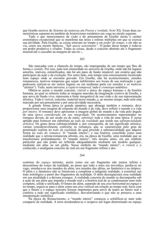 que Goethe escreve do Sistema da natureza em Poesia e verdade, livro XI). Essas duas características separam-no também do historicismo romântico em voga no século seguinte.
Tudo o que mencionamos da visão e do pensamento de Goethe atesta o caráter
cronotópico excepcional que se manifesta nas áreas e esferas múltiplas em que se exercia
sua atividade. Para Goethe, as coisas estavam no tempo e em poder do tempo, e ele não as
via, como seu mestre Spinoza, “Sub specie aeternitatis”. O poder desse tempo é todavia
um poder produtivo e criador. Todas as coisas, desde o conceito abstrato até o fragmento
mineral-até o cascalho na margem de um rio -,
263
São marcadas com a chancela do tempo, são impregnadas de um tempo que lhes dá
forma e sentido. Por isso, tudo tem intensidade no universo de Goethe, onde não há lugares
amorfos, imóveis, estratificados, não há um pano de fundo imutável, um cenário que não
participem da ação e da evolução. Por outro lado, este tempo está concretamente localizado
num espaço onde se encontra gravado. Em Goethe, não há acontecimentos, enredos
romanescos, motivos temporais que sejam indiferentes aos locais de sua realização e que
pudessem realizar-se em outros lugares ou em nenhuma parte (os enredos e os motivos
“eternos”). Tudo, neste universo, é espácio-temporal, tudo é cronotopo autêntico.
Obtém-se assim o mundo concreto, visível e único do espaço humano e da história
humana, ao qual se referem todas as imagens nascidas da imaginação criativa de Goethe, e
que serve de fundo vivo, representa a fonte inesgotável de sua visão e de sua representação
artística. Tudo é visível, concreto, material nesse mundo, e, ao mesmo tempo, tudo nele está
marcado por um pensamento e por uma atividade necessária.
A grande forma épica (a grande epopéia), que abrange também o romance, deve
proporcionar uma imagem de conjunto do mundo e da vida, deve refletir o mundo e a vida
por inteiro. O romance deve apresentar a imagem global do mundo e da vida pelo ângulo
de uma época considerada em sua integridade. Os acontecimentos representados no
romance devem, de um modo ou de outro, substituir toda a vida de uma época. E nessa
aptidão para fornecer um substituto ao todo da realidade que reside sua substancialidade
artística. Os graus dessa substancialidade e, por conseguinte, de um significado artístico,
variam consideravelmente conforme os romances, que se caracterizam pelo grau de
penetração realista no todo da realidade do qual procede a substancialidade que adquire
forma no todo do romance. O “mundo inteiro”, e sua história, concebido como uma
realidade que o artista-romancista afronta, era, na época de Goethe, uma realidade que se
transformara profundamente. O “mundo inteiro”, três séculos antes, era um símbolo
particular que não podia ser refletido adequadamente mediante um modelo qualquer,
mediante um atlas ou um globo. Nesse símbolo do “mundo inteiro”, o visível e o
conhecido, o amálgama concreto do real era um fragmento ínfimo e des264
contínuo do espaço terrestre, assim como era um fragmento não menos ínfimo e
descontínuo do tempo da realidade, ao passo que tudo o mais era movediço, perdia-se no
vago, enredava-se nos mundos do além, nos mundos das idéias, no fantástico e no útópico.
O além e o fantástico não se limitavam a completar a indigente realidade, a constituir um
todo mitológico a partir dos fragmentos da realidade. O além desorganizara essa realidade
em sua atualidade e a deixara exangue. A realidade concreta do mundo se decompunha sob
a ação de um além que impedia o mundo real e a história real de se condensarem num todo
completo, sólido e unificado. O futuro do além, separado de seu eixo horizontal no espaço e
no tempo, erguia-se para o além como um eixo vertical em relação ao tempo real, fazia com
que o futuro e o espaço terrestre fossem impotentes para servir de teatro ao futuro real e
conferia a tudo um significado simbólico, desvalorizando o que não se prestava a uma
interpretação simbólica.
Na época do Renascimento, o “mundo inteiro” começou a solidificar-se num todo
compacto de realidade. A terra arredondara-se e ocupava um lugar determinado no espaço

 