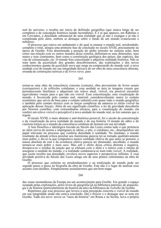 real do universo, e recebia um início de definição geográfica (que estava longe de ser
completa) e de concepção histórica (ainda incompleta). E é aí que aparece, em Rabelais e
em Cervantes, a densidade substancial de uma realidade que já não é exangue e já não é
completada pelo além, embora se destaque sobre o fundo de um mundo evanescente e
nebuloso.
O processo que estava em andamento e do qual ia emanar o mundo real, arredondado,
completo e total, atingiu uma primeira fase de conclusão no século XVIII, precisamente na
época de Goethe. Fora determinada a posição do globo terrestre no sistema solar, bem
como sua relação com os outros mundos desse sistema, definiram-se suas dimensões, seus
mares e seus continentes, bem como a constituição geológica dos países, das espécies, das
vias de comunicação, etc. O mundo fora conceituado e adquirira realidade histórica. Não se
trata tanto da quantidade dos grandes descobrimentos, das explorações e dos novos
conhecimentos quanto da qualidade nova que surge na compreensão do mundo real: a nova
unidade real do mundo em sua integridade deixava de ser obra de uma consciência abstrata,
oriunda de construções teóricas e de livros raros, para
265
tornar-se uma obra da consciência concreta (comum), obra proveniente de livros usuais
(corriqueiros) e de reflexões cotidianas; e essa unidade se unia às imagens visuais que
permaneceram familiares e adquiriam um relevo atual, visível; era possível encontrar
equivalentes visuais para o que não era visível. Essa concretização, essa visualização do
mundo, é favorecida pelo contato real, material, consideravelmente maior (o contato
econômico que serviu de base para o contato cultural) com quase todo o mundo geográfico
e também pelo contato técnico com as forças complexas da natureza (o efeito visível da
aplicação dessas forças). Além de seu significado científico, a lei da gravidade descoberta
por Newton contribui, com extraordinária eficácia, para a visualização do mundo; ela
confere um relevo visível e perceptível à nova unidade do mundo real, às leis naturais que o
regem.
O século XVIII, o mais abstrato e anti-histórico possível, foi o século da concretização
e da visualização da nova realidade do mundo e de sua história. O mundo do sábio e do
cientista tornou-se o mundo da consciência cotidiana do homem em sua atividade.
A luta filosófica e ideológica travada no Século das Luzes contra tudo o que pertencia
ao além servia de norma e impregnara as idéias, a arte, o cotidiano, etc., desempenhou um
papel relevante no processo que conferiu densidade à realidade. No imediato, o mundo
resultante da atitude crítica peculiar aos iluministas parecia ter-se tornado qualitativamente
mais pobre, e dir-se-ia que comportava menos realidade efetiva do que antes se pensara; a
massa absoluta do real e da existência efetiva parecia ter diminuído, encolhido; o mundo
tornara-se mais pobre e mais seco. Mas sob o efeito dessa crítica abstrata e negativa,
dissipava-se o resíduo da junção que se efetuara com o além e o mítico com o intuito de
assegurar a unidade do mundo, e a realidade condensava-se num todo visível. A realidade,
que assim recebia sua densidade, revelava novos aspectos e perspectivas infinitas. E essa
atividade positiva do Século das Luzes atinge um de seus pontos culminantes na obra de
Goethe.
O processo que culmina no arredondamento e na totalização do mundo pode ser
seguido passo a passo na biografia da obra de Goethe. Este não é o lugar de analisar esse
assunto com detalhes. Simplesmente assinalaremos que um bom mapa
266
das zonas montanhosas da Europa era um acontecimento para Goethe. Era grande o espaço
ocupado pelas explorações, pelos livros de geografia (já na biblioteca paterna), de arqueologia e de história (particularmente de história da arte) na biblioteca de trabalho de Goethe.
Repetimos que esse processo que levava a uma percepção concreta e visível do mundo
em sua integridade ainda não estava concluído. Daí o frescor e o destaque que se nota em
Goethe. Tudo era novo: novos os “raios da história” em Roma e na Sicília, nova a própria

 