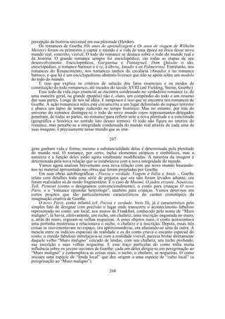 percepção da história universal em sua plenitude (Herder).
Os romances de Goethe (Os anos de aprendizagem e Os anos de viagem de Wilhelm
Meister) foram os primeiros a captar o mundo e a vida de uma época na ótica desse novo
mundo real, concreto, visível. O todo do romance se destaca sobre o todo do mundo real e
da história. O grande romance sempre foi enciclopédico, em todas as etapas de seu
desenvolvimento. Enciclopédicos, Gargantua e Pantagruel, Dom Quixote o são,
enciclopédico, o romance barroco o é (e, é óbvio, Amadis e os Palmeirins). Entretanto, nos
romances do Renascimento, nos romances tardios de cavalaria (Amadis) e no romance
barroco, o que há é um enciclopedismo abstrato-livresco que não se apóia sobre um modelo
do todo do mundo.
É isso que explica os critérios de seleção dos fatos essenciais e os modos de
constituição do todo romanesco, até meados do século XVIII (até Fielding, Sterne, Goethe).
Esse todo da vida cujo essencial se encontra condensado no verdadeiro romance (e, de
uma maneira geral, na grande epopéia) não é, claro, um compêndio do todo e um resumo
das suas partes. Longe de nós tal idéia. E tampouco é isso que se encontra nos romances de
Goethe. A ação romanesca neles está circunscrita a um lugar delimitado do espaço terrestre
e abarca um lapso de tempo reduzido no tempo histórico. Mas no entanto, por trás do
universo do romance distingue-se o todo do novo mundo cujos representantes-delegados
penetram, de todas as partes, no romance para refletir nele a nova plenitude e a concretude
(geográfica e histórica no sentido lato desses termos). O todo não figura no interior do
romance, mas percebe-se a integridade condensada do mundo real através de cada uma de
suas imagens; é precisamente nesse mundo que as ima267
gens ganham vida e forma; mesmo a substancialidade delas é determinada pela plenitude
do mundo real. O romance, por certo, inclui elementos utópicos e simbólicos, mas a
natureza e a função deles estão agora totalmente modificadas. A natureza da imagem é
determinada pela nova relação que se estabeleceu com a nova integridade do mundo.
Vamos agora analisar brevemente essa nova relação com um novo mundo baseandonos no material apresentado nas obras que foram projetadas por Goethe.
Em suas obras autobiográficas - Poesia e verdade, Viagem à Itália e Anais -, Goethe
relata com detalhes toda uma série de projetos que ora não foram levados adiante, ora
foram realizados só de modo fragmentário. É o caso de Maomé, O judeu errante, Nausicaa,
Tell, Pirmont (como o designamos convencionalmente), o conto para crianças O novo
Páris, e o “romance epistolar heterólogo”, também para crianças. Vamos deter-nos em
certos projetos que são particularmente característicos do caráter cronotópico da
imaginação criativa de Goethe.
O novo Páris, conto infantil (cf. Poesia e verdade, livro II), já é característico pelo
simples fato de designar com precisão o lugar onde transcorre o acontecimento fabuloso
representado no conto: um local, nos muros de Frankfurt, conhecido pelo nome de “Muro
maligno”; lá havia, efetivamente, um nicho, um chafariz, uma inscrição engastada no muro,
e, atrás do muro, erguiam-se velhas nogueiras. A esses objetos reais, o conto acrescentava
uma portinha misteriosa e relacionava o nicho, o chafariz e a inscrição. Depois, essas três
coisas se movimentavam no espaço, ora aproximando-se, ora afastando-se uma da outra. A
mescla entre os indícios espaciais da realidade e os do conto criava o encanto especial do
conto: o enredo fabuloso entrelaçava-se com a realidade visível, parecia brotar diretamente
daquele velho “Muro maligno” cercado de lendas, com seu chafariz, seu nicho profundo,
sua inscrição e suas velhas nogueiras. E esse traço particular do conto tinha muita
influência sobre os jovens ouvintes de Goethe: cada um deles dirigia-se em peregrinação ao
“Muro maligno” e contemplava as coisas reais: o nicho, o chafariz, as nogueiras. O conto
iniciara uma espécie de “lenda local” que deu origem a uma espécie de “culto local” (a
peregrinação ao “Muro maligno”).
268

 