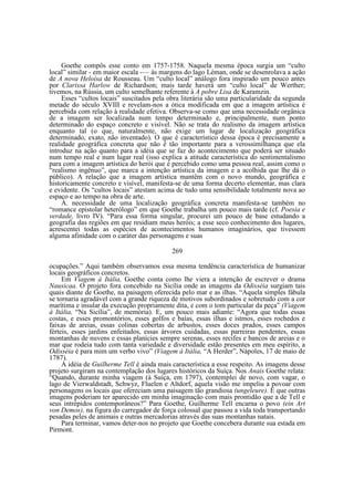 Goethe compôs esse conto em 1757-1758. Naquela mesma época surgia um “culto
local” similar - em maior escala -— às margens do lago Léman, onde se desenrolava a ação
de A nova Heloísa de Rousseau. Um “culto local” análogo fora inspirado um pouco antes
por Clarissa Harlow de Richardson; mais tarde haverá um “culto local” de Werther;
tivemos, na Rússia, um culto semelhante referente à A pobre Lisa de Karamzin.
Esses “cultos locais” suscitados pela obra literária são uma particularidade da segunda
metade do século XVIII e revelam-nos a ótica modificada em que a imagem artística é
percebida com relação à realidade efetiva. Observa-se como que uma necessidade orgânica
de a imagem ser localizada num tempo determinado e, principalmente, num ponto
determinado do espaço concreto e visível. Não se trata do realismo da imagem artística
enquanto tal (o que, naturalmente, não exige um lugar de localização geográfica
determinado, exato, não inventado). O que é característico dessa época é precisamente a
realidade geográfica concreta que não é tão importante para a verossimilhança que ela
introduz na ação quanto para a idéia que se faz do acontecimento que poderá ser situado
num tempo real e num lugar real (isso explica a atitude característica do sentimentalismo
para com a imagem artística do herói que é percebido como uma pessoa real, assim como o
“realismo ingênuo”, que marca a intenção artística da imagem e a acolhida que lhe dá o
público). A relação que a imagem artística mantêm com o novo mundo, geográfica e
historicamente concreto e visível, manifesta-se de uma forma decerto elementar, mas clara
e evidente. Os “cultos locais” atestam acima de tudo uma sensibilidade totalmente nova ao
espaço e ao tempo na obra de arte.
A. necessidade de uma localização geográfica concreta manifesta-se também no
“romance epistolar heterólogo” em que Goethe trabalha um pouco mais tarde (cf. Poesia e
verdade, livro IV). “Para essa forma singular, procurei um pouco de base estudando a
geografia das regiões em que residiam meus heróis; a esse seco conhecimento dos lugares,
acrescentei todas as espécies de acontecimentos humanos imaginários, que tivessem
alguma afinidade com o caráter das personagens e suas
269
ocupações.” Aqui também observamos essa mesma tendência característica de humanizar
locais geográficos concretos.
Em Viagem à Itália, Goethe conta como lhe viera a intenção de escrever o drama
Nausicaa. O projeto fora concebido na Sicília onde as imagens da Odisséia surgiam tais
quais diante de Goethe, na paisagem oferecida pelo mar e as ilhas. “Aquela simples fábula
se tornaria agradável com a grande riqueza de motivos subordinados e sobretudo com a cor
marítima e insular da execução propriamente dita, e com o tom particular da peça” (Viagem
à Itália, “Na Sicília”, de memória). E, um pouco mais adiante: “Agora que todas essas
costas, e esses promontórios, esses golfos e baías, essas ilhas e istmos, esses rochedos e
faixas de areias, essas colinas cobertas de arbustos, esses doces prados, esses campos
férteis, esses jardins enfeitados, essas árvores cuidadas, essas parreiras pendentes, essas
montanhas de nuvens e essas planícies sempre serenas, esses recifes e bancos de areias e o
mar que rodeia tudo com tanta variedade e diversidade estão presentes em meu espírito, a
Odisséia é para mim um verbo vivo” (Viagem à Itália, “A Herder”, Nápoles, 17 de maio de
1787).
A idéia de Guilherme Tell é ainda mais característica a esse respeito. As imagens desse
projeto surgiram na contemplação dos lugares históricos da Suíça. Nos Anais Goethe relata:
“Quando, durante minha viagem (à Suíça, em 1797), contemplei de novo, com vagar, o
lago de Vierwaldstadt, Schwyz, Fluelen e Altdorf, aquela visão me impeliu a povoar com
personagens os locais que ofereciam uma paisagem tão grandiosa (ungeleure). E que outras
imagens poderiam ter aparecido em minha imaginação com mais prontidão que a de Tell e
seus intrépidos contemporâneos?” Para Goethe, Guilherme Tell encarna o povo (ein Art
von Demos), na figura do carregador de força colossal que passou a vida toda transportando
pesadas peles de animais e outras mercadorias através das suas montanhas natais.
Para terminar, vamos deter-nos no projeto que Goethe concebera durante sua estada em
Pirmont.

 