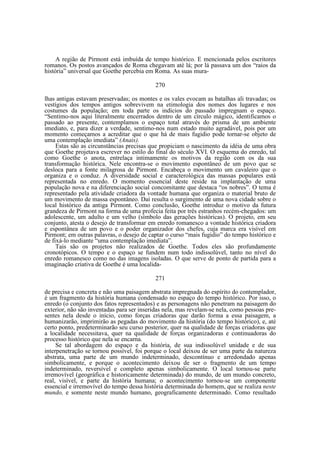 A região de Pirmont está imbuída de tempo histórico. E mencionada pelos escritores
romanos. Os postos avançados de Roma chegavam até lá; por lá passava um dos “raios da
história” universal que Goethe percebia em Roma. As suas mura270
lhas antigas estavam preservadas; os montes e os vales evocam as batalhas ali travadas; os
vestígios dos tempos antigos sobrevivem na etimologia dos nomes dos lugares e nos
costumes da população; em toda parte os indícios do passado impregnam o espaço.
“Sentimo-nos aqui literalmente encerrados dentro de um círculo mágico, identificamos o
passado ao presente, contemplamos o espaço total através do prisma de um ambiente
imediato, e, para dizer a verdade, sentimo-nos num estado muito agradável, pois por um
momento começamos a acreditar que o que há de mais fugidio pode tornar-se objeto de
uma contemplação imediata” (Anais).
Estas são as circunstâncias precisas que propiciam o nascimento da idéia de uma obra
que Goethe projetava escrever no estilo do final do século XVI. O esquema do enredo, tal
como Goethe o anota, entrelaça intimamente os motivos da região com os da sua
transformação histórica. Nele encontra-se o movimento espontâneo de um povo que se
desloca para a fonte milagrosa de Pirmont. Encabeça o movimento um cavaleiro que o
organiza e o conduz. A diversidade social e caracterológica das massas populares está
representada no enredo. O momento essencial deste reside na implantação de uma
população nova e na diferenciação social concomitante que destaca “os nobres”. O tema é
representado pela atividade criadora da vontade humana que organiza o material bruto de
um movimento de massa espontâneo. Daí resulta o surgimento de uma nova cidade sobre o
local histórico da antiga Pirmont. Como conclusão, Goethe introduz o motivo da futura
grandeza de Pirmont na forma de uma profecia feita por três estranhos recém-chegados: um
adolescente, um adulto e um velho (símbolo das gerações históricas). O projeto, em seu
conjunto, atesta o desejo de transformar em enredo romanesco a vontade histórica criadora
e espontânea de um povo e o poder organizador dos chefes, cuja marca era visível em
Pirmont; em outras palavras, o desejo de captar o curso “mais fugidio” do tempo histórico e
de fixá-lo mediante “uma contemplação imediata”.
Tais são os projetos não realizados de Goethe. Todos eles são profundamente
cronotópicos. O tempo e o espaço se fundem num todo indissolúvel, tanto no nível do
enredo romanesco como no das imagens isoladas. O que serve de ponto de partida para a
imaginação criativa de Goethe é uma localida271
de precisa e concreta e não uma paisagem abstrata impregnada do espírito do contemplador,
é um fragmento da história humana condensado no espaço do tempo histórico. Por isso, o
enredo (o conjunto dos fatos representados) e as personagens não penetram na paisagem do
exterior, não são inventadas para ser inseridas nela, mas revelam-se nela, como pessoas presentes nela desde o início, como forças criadoras que darão forma a essa paisagem, a
humanizarão, imprimirão as pegadas do movimento da história (do tempo histórico), e, até
certo ponto, predeterminarão seu curso posterior, quer na qualidade de forças criadoras que
a localidade necessitava, quer na qualidade de forças organizadoras e continuadoras do
processo histórico que nela se encarna.
Se tal abordagem do espaço e da história, de sua indissolúvel unidade e de sua
interpenetração se tornou possível, foi porque o local deixou de ser uma parte da natureza
abstrata, uma parte de um mundo indeterminado, descontínuo e arredondado apenas
simbolicamente, e porque o acontecimento deixou de ser o fragmento de um tempo
indeterminado, reversível e completo apenas simbolicamente. O local tornou-se parte
irremovível (geográfica e historicamente determinada) do mundo, de um mundo concreto,
real, visível, e parte da história humana; o acontecimento tornou-se um componente
essencial e irremovível do tempo dessa história determinada do homem, que se realiza neste
mundo, e somente neste mundo humano, geograficamente determinado. Como resultado

 