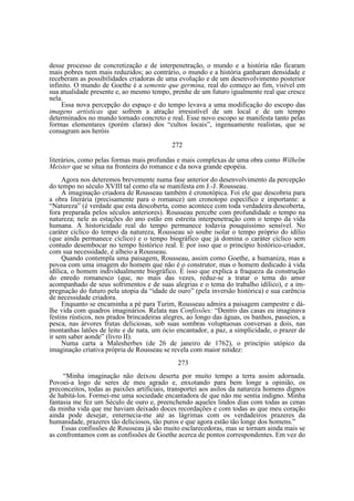 desse processo de concretização e de interpenetração, o mundo e a história não ficaram
mais pobres nem mais reduzidos; ao contrário, o mundo e a história ganharam densidade e
receberam as possibilidades criadoras de uma evolução e de um desenvolvimento posterior
infinito. O mundo de Goethe é a semente que germina, real do começo ao fim, visível em
sua atualidade presente e, ao mesmo tempo, prenhe de um futuro igualmente real que cresce
nela.
Essa nova percepção do espaço e do tempo levava a uma modificação do escopo das
imagens artísticas que sofrem a atração irresistível de um local e de um tempo
determinados no mundo tornado concreto e real. Esse novo escopo se manifesta tanto pelas
formas elementares (porém claras) dos “cultos locais”, ingenuamente realistas, que se
consagram aos heróis
272
literários, como pelas formas mais profundas e mais complexas de uma obra como Wilhelm
Meister que se situa na fronteira do romance e da nova grande epopéia.
Agora nos deteremos brevemente numa fase anterior do desenvolvimento da percepção
do tempo no século XVIII tal como ela se manifesta em J.-J. Rousseau.
A imaginação criadora de Rousseau também é cronotópica. Foi ele que descobriu para
a obra literária (precisamente para o romance) um cronotopo específico e importante: a
“Natureza” (é verdade que esta descoberta, como acontece com toda verdadeira descoberta,
fora preparada pelos séculos anteriores). Rousseau percebe com profundidade o tempo na
natureza; nele as estações do ano estão em estreita interpenetração com o tempo da vida
humana. A historicidade real do tempo permanece todavia pouquíssimo sensível. No
caráter cíclico do tempo da natureza, Rousseau só soube isolar o tempo próprio do idílio
(que ainda permanece cíclico) e o tempo biográfico que já domina o caráter cíclico sem
contudo desembocar no tempo histórico real. E por isso que o princípio histórico-criador,
com sua necessidade, é alheio a Rousseau.
Quando contempla uma paisagem, Rousseau, assim como Goethe, a humaniza, mas a
povoa com uma imagem do homem que não é o construtor, mas o homem dedicado à vida
idílica, o homem individualmente biográfico. É isso que explica a fraqueza da construção
do enredo romanesco (que, no mais das vezes, reduz-se a tratar o tema do amor
acompanhado de seus sofrimentos e de suas alegrias e o tema do trabalho idílico), e a impregnação do futuro pela utopia da “idade de ouro” (pela inversão histórica) e sua carência
de necessidade criadora.
Enquanto se encaminha a pé para Turim, Rousseau admira a paisagem campestre e dálhe vida com quadros imaginários. Relata nas Confissões: “Dentro das casas eu imaginava
festins rústicos, nos prados brincadeiras alegres, ao longo das águas, os banhos, passeios, a
pesca, nas árvores frutas deliciosas, sob suas sombras voluptuosas conversas a dois, nas
montanhas latões de leite e de nata, um ócio encantador, a paz, a simplicidade, o prazer de
ir sem saber aonde” (livro II).
Numa carta a Malesherbes (de 26 de janeiro de 1762), o princípio utópico da
imaginação criativa própria de Rousseau se revela com maior nitidez:
273
“Minha imaginação não deixou deserta por muito tempo a terra assim adornada.
Povoei-a logo de seres de meu agrado e, enxotando para bem longe a opinião, os
preconceitos, todas as paixões artificiais, transportei aos asilos da natureza homens dignos
de habitá-los. Formei-me uma sociedade encantadora de que não me sentia indigno. Minha
fantasia me fez um Século de ouro e, preenchendo aqueles lindos dias com todas as cenas
da minha vida que me haviam deixado doces recordações e com todas as que meu coração
ainda pode desejar, enternecia-me até as lágrimas com os verdadeiros prazeres da
humanidade, prazeres tão deliciosos, tão puros e que agora estão tão longe dos homens.”
Essas confissões de Rousseau já são muito esclarecedoras, mas se tornam ainda mais se
as confrontamos com as confissões de Goethe acerca de pontos correspondentes. Em vez do

 