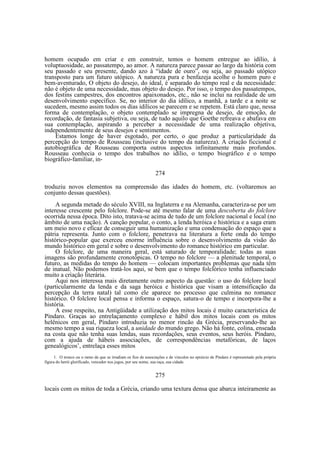 homem ocupado em criar e em construir, temos o homem entregue ao idílio, à
voluptuosidade, ao passatempo, ao amor. A natureza parece passar ao largo da história com
seu passado e seu presente, dando azo à “idade de ouro”, ou seja, ao passado utópico
transposto para um futuro utópico. A natureza pura e benfazeja acolhe o homem puro e
bem-aventurado, O objeto do desejo, do ideal, é separado do tempo real e da necessidade:
não é objeto de uma necessidade, mas objeto do desejo. Por isso, o tempo dos passatempos,
dos festins campestres, dos encontros apaixonados, etc., não se inclui na realidade de um
desenvolvimento específico. Se, no interior do dia idílico, a manhã, a tarde e a noite se
sucedem, mesmo assim todos os dias idílicos se parecem e se repetem. Está claro que, nessa
forma de contemplação, o objeto contemplado se impregna de desejo, de emoção, de
recordação, de fantasia subjetiva, ou seja, de tudo aquilo que Goethe refreava e abafava em
sua contemplação, aspirando a perceber a necessidade de uma realização objetiva,
independentemente de seus desejos e sentimentos.
Estamos longe de haver esgotado, por certo, o que produz a particularidade da
percepção do tempo de Rousseau (inclusive do tempo da natureza). A criação ficcional e
autobiográfica de Rousseau comporta outros aspectos infinitamente mais profundos.
Rousseau conhecia o tempo dos trabalhos no idílio, o tempo biográfico e o tempo
biográfico-familiar, in274
troduziu novos elementos na compreensão das idades do homem, etc. (voltaremos ao
conjunto dessas questões).
A segunda metade do século XVIII, na Inglaterra e na Alemanha, caracteriza-se por um
interesse crescente pelo folclore. Pode-se até mesmo falar de uma descoberta do folclore
ocorrida nessa época. Dito isto, tratava-se acima de tudo de um folclore nacional e local (no
âmbito de uma nação). A canção popular, o conto, a lenda heróica e histórica e a saga eram
um meio novo e eficaz de conseguir uma humanização e uma condensação do espaço que a
pátria representa. Junto com o folclore, penetrava na literatura a forte onda do tempo
histórico-popular que exerceu enorme influência sobre o desenvolvimento da visão do
mundo histórico em geral e sobre o desenvolvimento do romance histórico em particular.
O folclore, de uma maneira geral, está saturado de temporalidade; todas as suas
imagens são profundamente cronotópicas. O tempo no folclore — a plenitude temporal, o
futuro, as medidas do tempo do homem — colocam importantes problemas que nada têm
de inatual. Não podemos tratá-los aqui, se bem que o tempo folclórico tenha influenciado
muito a criação literária.
Aqui nos interessa mais diretamente outro aspecto da questão: o uso do folclore local
(particularmente da lenda e da saga heróica e histórica que visam a intensificação da
percepção da terra natal) tal como ele aparece no processo que culmina no romance
histórico. O folclore local pensa e informa o espaço, satura-o de tempo e incorpora-lhe a
história.
A esse respeito, na Antigüidade a utilização dos mitos locais é muito característica de
Píndaro. Graças ao entrelaçamento complexo e hábil dos mitos locais com os mitos
helênicos em geral, Píndaro introduzia no menor rincão da Grécia, preservando-lhe ao
mesmo tempo a sua riqueza local, a unidade do mundo grego. Não há fonte, colina, enseada
na costa que não tenha suas lendas, suas recordações, seus eventos, seus heróis. Píndaro,
com a ajuda de hábeis associações, de correspondências metafóricas, de laços
genealógicos’, entrelaça esses mitos
1. O tronco ou o ramo de que se irradiam os fios de associações e de vinculos no epinicio de Píndaro é representado pela própria
figura do herói glorificado, vencedor nos jogos, por seu nome, sua raça, sua cidade.

275
locais com os mitos de toda a Grécia, criando uma textura densa que abarca inteiramente as

 