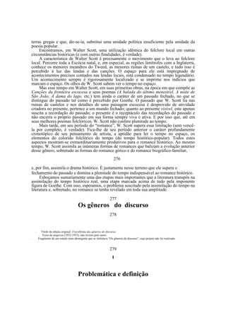 terras gregas e que, dir-se-ia, substitui uma unidade política insuficiente pela unidade da
poesia popular.
Encontramos, em Walter Scott, uma utilização idêntica do folclore local em outras
circunstâncias históricas (e com outras finalidades, é verdade).
A característica de Walter Scott é precisamente o movimento que o leva ao folclore
local. Percorre toda a Escócia natal, e, em especial, as regiões limítrofes com a Inglaterra,
conhece os menores meandros do Tweed, as menores ruínas de um castelo, e tudo isso é
percebido à luz das lendas e das canções. O espaço para ele está impregnado de
acontecimentos precisos contados nas lendas locais, está condensado no tempo legendário.
Um acontecimento sempre é rigorosamente localizado e se imprime nos indícios que
marcam o espaço. Os olhos de W. Scott sabem ver o tempo no espaço.
Mas esse tempo em Walter Scott, em suas primeiras obras, na época em que compõe as
Canções da fronteira escocesa e seus poemas (A balada do último menestrel, A noite de
São João, A dama do lago, etc.) tem ainda o caráter de um passado fechado, no que se
distingue do passado tal como é percebido por Goethe. O passado que W. Scott lia nas
ruínas de castelos e nos detalhes de uma paisagem escocesa é desprovido de atividade
criadora no presente, pertence a um mundo fechado; quanto ao presente visível, este apenas
suscita a recordação do passado; o presente é o receptáculo das recordações do passado e
não encerra o próprio passado em sua forma sempre viva e ativa. E por isso que, até em
seus melhores poemas folclóricos, W. Scott não confere plenitude ao tempo.
Mais tarde, em seu período do “romance”, W. Scott supera essa limitação (sem vencêla por completo, é verdade). Fica-lhe de seu período anterior o caráter profundamente
cronotópico de seu pensamento de artista, a aptidão para ler o tempo no espaço, os
elementos do colorido folclórico do tempo (do tempo histórico-popular). Todos estes
aspectos mostram-se extraordinariamente produtivos para o romance histórico. Ao mesmo
tempo, W. Scott assimila as inúmeras formas de romances que balizam a evolução anterior
desse gênero, sobretudo as formas do romance gótico e do romance biográfico-familiar,
276
e, por fim, assimila o drama histórico. È justamente nesse terreno que ele supera o
fechamento do passado e domina a plenitude do tempo indispensável ao romance histórico.
Esboçamos sumariamente uma das etapas mais importantes que a literatura transpôs na
assimilação do tempo histórico real, uma etapa marcada acima de tudo pela imponente
figura de Goethe. Com isso, esperamos, o problema suscitado pela assimilação do tempo na
literatura e, sobretudo, no romance se tenha revelado em toda sua amplitude.
277

Os gêneros do discurso
278

—

Titulo da edição original: O problema dos géneros do discurso.
Texto de arquivos (1952-1953), não revisto pelo autor.
Fragmento de um estudo mais abrangente que se intitulava “Os gêneros do discurso”, cujo projeto não foi realizado.

—
—

279
I

Problemática e definição

 
