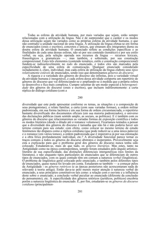 Todas as esferas da atividade humana, por mais variadas que sejam, estão sempre
relacionadas com a utilização da língua. Não é de surpreender que o caráter e os modos
dessa utilização sejam tão variados como as próprias esferas da atividade humana, o que
não contradiz a unidade nacional de uma língua. A utilização da língua efetua-se em forma
de enunciados (orais e escritos), concretos e únicos, que emanam dos integrantes duma ou
doutra esfera da atividade humana. O enunciado reflete as condições específicas e as
finalidades de cada uma dessas esferas, não só por seu conteúdo (temático) e por seu estilo
verbal, ou seja, pela seleção operada nos recursos da língua — recursos lexicais,
fraseológicos e gramaticais —, mas também, e sobretudo, por sua construção
composicional. Estes três elementos (conteúdo temático, estilo e construção composicional)
fundem-se indissoluvelmente no todo do enunciado, e todos eles são marcados pela
especificidade de uma esfera de comunicação. Qualquer enunciado considerado
isoladamente é, claro, individual, mas cada esfera de utilização da língua elabora seus tipos
relativamente estáveis de enunciados, sendo isso que denominamos gêneros do discurso.
A riqueza e a variedade dos gêneros do discurso são infinitas, pois a variedade virtual
da atividade humana é inesgotável, e cada esfera dessa atividade comporta um repertório de
gêneros do discurso que vai diferenciando-se e ampliando-se à medida que a própria esfera
se desenvolve e fica mais complexa. Cumpre salientar de um modo especial a heterogeneidade dos gêneros do discurso (orais e escritos), que incluem indiferentemente: a curta
réplica do diálogo cotidiano (com a
280
diversidade que este pode apresentar conforme os temas, as situações e a composição de
seus protagonistas), o relato familiar, a carta (com suas variadas formas), a ordem militar
padronizada, em sua forma lacônica e em sua forma de ordem circunstanciada, o repertório
bastante diversificado dos documentos oficiais (em sua maioria padronizados), o universo
das declarações públicas (num sentido amplo, as sociais, as políticas). E é também com os
gêneros do discurso que relacionaremos as variadas formas de exposição científica e todos
os modos literários (desde o ditado até o romance volumoso). Ficaríamos tentados a pensar
que a diversidade dos gêneros do discurso é tamanha que não há e não poderia haver um
terreno comum para seu estudo: com efeito, como colocar no mesmo terreno de estudo
fenômenos tão díspares como a réplica cotidiana (que pode reduzir-se a uma única palavra)
e o romance (em vários tomos), a ordem padronizada que é imperativa já por sua entonação
e a obra lírica profundamente individual, etc.? A diversidade funcional parece tornar os
traços comuns a todos os gêneros do discurso abstratos e inoperantes. Provavelmente seja
esta a explicacão para que o problema geral dos gêneros do discurso nunca tenha sido
colocado. Estudaram-se, mais do que tudo, os gêneros literários. Mas estes, tanto na
Antigüidade como na época contemporânea, sempre foram estudados pelo ângulo artísticoliterário de sua especificidade, das distinções diferenciais intergenéricas (nos limites da
literatura), e não enquanto tipos particulares de enunciados que se diferenciam de outros
tipos de enunciados, com os quais contudo têm em comum a natureza verbal (lingüística).
O problema de lingüística geral colocado pelo enunciado, e também pelos diferentes tipos
de enunciados, quase nunca foi levado em conta. Estudaram-se também — a começar pelos
da Antigüidade - os gêneros retóricos (e as épocas posteriores não acrescentaram nada de
relevante à teoria antiga). Então dava-se pelo menos maior atenção à natureza verbal do
enunciado, a seus princípios constitutivos tais como: a relação com o ouvinte e a influência
deste sobre o enunciado, a conclusão verbal peculiar ao enunciado (diferente da conclusão
do pensamento), etc. A especificidade dos gêneros retóricos (jurídicos, políticos) encobria
porém a natureza lingüística do enunciado. E, por fim, estudaram-se os gêneros do discurso
cotidiano (principalmen281

 
