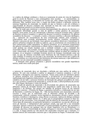 te a réplica do diálogo cotidiano), e fazia-se-o justamente do ponto de vista da lingüística
geral (a escola de Saussure e seus continuadores mais recentes — os estruturalistas, os
behavioristas americanos, os discípulos de Vossler que, aliás, tinham uma base totalmente
diferente). Mas, também nesse caso, o estudo não podia conduzir à definição correta da
natureza lingüistica do enunciado, na medida em que se limitava a pôr em evidência a
especificidade do discurso cotidiano oral, operando no mais das vezes com enunciados
deliberadamente primitivos (os behavioristas americanos).
Não há razão para minimizar a extrema heterogeneidade dos gêneros do discurso e a
conseqüente dificuldade quando se trata de definir o caráter genérico do enunciado.
Importa, nesse ponto, levar em consideração a diferença essencial existente entre o gênero
de discurso primário (simples) e o gênero de discurso secundário (complexo). Os gêneros
secundários do discurso — o romance, o teatro, o discurso científico, o discurso ideológico,
etc. - aparecem em circunstâncias de uma comunicação cultural, mais complexa e
relativamente mais evoluída, principalmente escrita: artística, científica, sociopolítica.
Durante o processo de sua formação, esses gêneros secundários absorvem e transmutam os
gêneros primários (simples) de todas as espécies, que se constituíram em circunstâncias de
uma comunicação verbal espontânea. Os gêneros primários, ao se tornarem componentes
dos gêneros secundários, transformam-se dentro destes e adquirem uma característica particular: perdem sua relação imediata com a realidade existente e com a realidade dos
enunciados alheios - por exemplo, inseridas no romance, a réplica do diálogo cotidiano ou a
carta, conservando sua forma e seu significado cotidiano apenas no plano do conteúdo do
romance, só se integram à realidade existente através do romance considerado como um
todo, ou seja, do romance concebido como fenômeno da vida literário-artística e não da
vida cotidiana. O romance em seu todo é um enunciado, da mesma forma que a réplica do
diálogo cotidiano ou a carta pessoal (são fenômenos da mesma natureza); o que diferencia o
romance é ser um enunciado secundário (complexo).
A distinção entre gêneros primários e gêneros secundários tem grande importância
teórica, sendo esta a razão pela qual
282
a natureza do enunciado deve ser elucidada e definida por uma análise de ambos os
gêneros. Só com esta condição a análise se adequaria à natureza complexa e sutil do
enunciado e abrangeria seus aspectos essenciais. Tomar como ponto de referência apenas
os gêneros primários leva irremediavelmente a trivializá-los (a trivialização extrema
representada pela lingüistica behaviorista). A inter-relação entre os gêneros primários e secundários de um lado, o processo histórico de formação dos gêneros secundários do outro,
eis o que esclarece a natureza do enunciado (e, acima de tudo, o difícil problema da correlação entre língua, ideologias e visões do mundo).
O estudo da natureza do enunciado e da diversidade dos gêneros de enunciados nas
diferentes esferas da atividade humana tem importância capital para todas as áreas da
lingüística e da filologia. Isto porque um trabalho de pesquisa acerca de um material
lingüístico concreto - a história da língua, a gramática normativa, a elaboração de um tipo
de dicionário, a estilística da língua, etc. - lida inevitavelmente com enunciados concretos
(escritos e orais), que se relacionam com as diferentes esferas da atividade e da
comunicação: crônicas, contratos, textos legislativos, documentos oficiais e outros, escritos
literários, científicos e ideológicos, cartas oficiais ou pessoais, réplicas do diálogo cotidiano
em toda a sua diversidade formal, etc. É deles que os pesquisadores extraem os fatos lingüísticos de que necessitam. Uma concepção clara da natureza do enunciado em geral e dos
vários tipos de enunciados em particular (primários e secundários), ou seja dos diversos gêneros do discurso, é indispensável para qualquer estudo, seja qual for a sua orientação
específica. Ignorar a natureza do enunciado e as particularidades de gênero que assinalam a
variedade do discurso em qualquer área do estudo lingüístico leva ao formalismo e à
abstração, desvirtua a historicidade do estudo, enfraquece o vínculo existente entre a língua
e a vida. A língua penetra na vida através dos enunciados concretos que a realizam, e é
também através dos enunciados concretos que a vida penetra na língua. O enunciado situa-

 