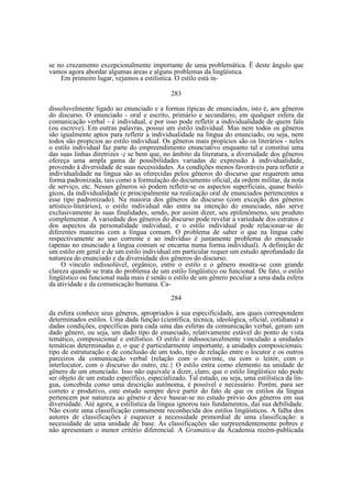 se no cruzamento excepcionalmente importante de uma problemática. Ë deste ângulo que
vamos agora abordar algumas áreas e alguns problemas da lingüística.
Em primeiro lugar, vejamos a estilística. O estilo está in283
dissoluvelmente ligado ao enunciado e a formas típicas de enunciados, isto é, aos gêneros
do discurso. O enunciado - oral e escrito, primário e secundário, em qualquer esfera da
comunicação verbal - é individual, e por isso pode refletir a individualidade de quem fala
(ou escreve). Em outras palavras, possui um estilo individual. Mas nem todos os gêneros
são igualmente aptos para refletir a individualidade na língua do enunciado, ou seja, nem
todos são propícios ao estilo individual. Os gêneros mais propícios são os literários - neles
o estilo individual faz parte do empreendimento enunciativo enquanto tal e constitui uma
das suas linhas diretrizes -; se bem que, no âmbito da literatura, a diversidade dos gêneros
ofereça uma ampla gama de possibilidades variadas de expressão à individualidade,
provendo à diversidade de suas necessidades. As condições menos favoráveis para refletir a
individualidade na língua são as oferecidas pelos gêneros do discurso que requerem uma
forma padronizada, tais como a formulação do documento oficial, da ordem militar, da nota
de serviço, etc. Nesses gêneros só podem refletir-se os aspectos superficiais, quase biológicos, da individualidade (e principalmente na realização oral de enunciados pertencentes a
esse tipo padronizado). Na maioria dos gêneros do discurso (com exceção dos gêneros
artístico-literários), o estilo individual não entra na intenção do enunciado, não serve
exclusivamente às suas finalidades, sendo, por assim dizer, seu epifenômeno, seu produto
complementar. A variedade dos gêneros do discurso pode revelar a variedade dos estratos e
dos aspectos da personalidade individual, e o estilo individual pode relacionar-se de
diferentes maneiras com a língua comum. O problema de saber o que na língua cabe
respectivamente ao uso corrente e ao indivíduo é justamente problema do enunciado
(apenas no enunciado a língua comum se encarna numa forma individual). A definição de
um estilo em geral e de um estilo individual em particular requer um estudo aprofundado da
natureza do enunciado e da diversidade dos gêneros do discurso.
O vínculo indissolúvel, orgânico, entre o estilo e o gênero mostra-se com grande
clareza quando se trata do problema de um estilo lingüístico ou funcional. De fato, o estilo
lingüístico ou funcional nada mais é senão o estilo de um gênero peculiar a uma dada esfera
da atividade e da comunicação humana. Ca284
da esfera conhece seus gêneros, apropriados à sua especificidade, aos quais correspondem
determinados estilos. Uma dada função (científica, técnica, ideológica, oficial, cotidiana) e
dadas condições, específicas para cada uma das esferas da comunicação verbal, geram um
dado gênero, ou seja, um dado tipo de enunciado, relativamente estável do ponto de vista
temático, composicional e estilístico. O estilo é indissociavelmente vinculado a unidades
temáticas determinadas e, o que é particularmente importante, a unidades composicionais:
tipo de estruturação e de conclusão de um todo, tipo de relação entre o locutor e os outros
parceiros da comunicação verbal (relação com o ouvinte, ou com o leitór, com o
interlocutor, com o discurso do outro, etc.} O estilo entra como elemento na unidade de
gênero de um enunciado. Isso não equivale a dizer, claro, que o estilo lingüístico não pode
ser objeto de um estudo específico, especializado. Tal estudo, ou seja, uma estilística da língua, concebida como uma descrição autônoma, é possível e necessário. Porém, para ser
correto e produtivo, este estudo sempre deve partir do fato de que os estilos da língua
pertencem por natureza ao gênero e deve basear-se no estudo prévio dos gêneros em sua
diversidade. Até agora, a estilística da língua ignorou tais fundamentos, daí sua debilidade.
Não existe uma classificação comumente reconhecida dos estilos lingüísticos. A falha dos
autores de classificações é esquecer a necessidade primordial de uma classificação: a
necessidade de uma unidade de base. As classificações são surpreendentemente pobres e
não apresentam o menor critério diferencial. A Gramática da Academia recém-publicada

 