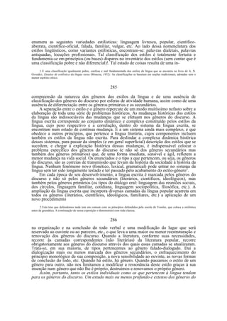 enumera as seguintes variedades estilísticas: linguagem livresca, popular, científicoabstrata, científico-oficial, falada, familiar, vulgar, etc. Ao lado dessa nomenclatura dos
estilos lingüísticos, como variantes estilísticas, encontram-se: palavras dialetais, palavras
antiquadas, locuções profissionais. Tal classificação dos estilos é totalmente fortuita e
fundamenta-se em princípios (ou bases) díspares no inventário dos estilos (sem contar que é
uma classificação pobre e não diferencial)!. Tal estado de coisas resulta de uma in1. E uma classificação igualmente pobre, confusa e mal fundamentada dos estilos da língua que se encontra no livro de A. N.
Gvozdev, Ensaios de estilística da língua russa (Moscou, 1952). As classificações se baseiam em noções tradicionais, adotadas sem o
menor espírito critico.

285
compreensão da natureza dos gêneros dos estilos da língua e de uma ausência de
classificação dos gêneros do discurso por esferas de atividade humana, assim como de uma
ausência de diferenciação entre os gêneros primários e os secundários.
A separação entre o estilo e o gênero repercute de um modo muitíssimo nefasto sobre a
elaboração de toda uma série de problemas históricos. As mudanças históricas dos estilos
da língua são indissociáveis das mudanças que se efetuam nos gêneros do discurso. A
língua escrita corresponde ao conjunto dinâmico e complexo constituído pelos estilos da
língua, cujo peso respectivo e a correlação, dentro do sistema da língua escrita, se
encontram num estado de contínua mudança. É a um sistema ainda mais complexo, e que
obedece a outros princípios, que pertence a língua literária, cujos componentes incluem
também os estilos da língua não escrita. Para deslindar a complexa dinâmica histórica
desses sistemas, para passar da simples (e em geral superficial) descrição dos estilos que se
sucedem, e chegar à explicação histórica dessas mudanças, é indispensável colocar o
problema específico dos gêneros do discurso (e não só dos gêneros secundários mas
também dos gêneros primários) que, de uma forma imediata, sensível e ágil, refletem a
menor mudança na vida social. Os enunciados e o tipo a que pertencem, ou seja, os gêneros
do discurso, são as correias de transmissão que levam da história da sociedade à história da
língua. Nenhum fenômeno novo (fonético, lexical, gramatical) pode entrar no sistema da
língua sem ter sido longamente testado e ter passado pelo acabamento do estilo-gênero2.
Em cada época de seu desenvolvimento, a língua escrita é marcada pelos gêneros do
discurso e não só pelos gêneros secundários (literários, científicos, ideológicos), mas
também pelos gêneros primários (os tipos do diálogo oral: linguagem das reuniões sociais,
dos círculos, linguagem familiar, cotidiana, linguagem sociopolítica, filosófica, etc.). A
ampliação da língua escrita que incorpora diversas camadas da língua popular acarreta em
todos os gêneros (literários, científicos, ideológicos, familiares, etc.) a aplicação de um
novo procedimento
2. Esta tese que defendemos nada tem em comum com os princípios defendidos pela escola de Vossler, que coloca a estilística
antes da gramática. A continuação de nossa exposição o demonstrará com toda clareza.

286
na organização e na conclusão do todo verbal e uma modificação do lugar que será
reservado ao ouvinte ou ao parceiro, etc., o que leva a uma maior ou menor reestruturação e
renovação dos gêneros do discurso. Quando a literatura, conforme suas necessidades,
recorre às camadas correspondentes (não literárias) da literatura popular, recorre
obrigatoriamente aos gêneros do discurso através dos quais essas camadas se atualizaram.
Trata-se, em sua maioria, de tipos pertencentes ao gênero falado-dialogado. Daí a
dialogização mais ou menos marcada dos gêneros secundários, o enfraquecimento do
princípio monológico de sua composição, a nova sensibilidade ao ouvinte, as novas formas
de conclusão do todo, etc. Quando há estilo, há gênero. Quando passamos o estilo de um
gênero para outro, não nos limitamos a modificar a ressonância deste estilo graças à sua
inserção num gênero que não lhe é próprio, destruímos e renovamos o próprio gênero.
Assim, portanto, tanto os estilos individuais como os que pertencem à língua tendem
para os gêneros do discurso. Um estudo mais ou menos profundo e extenso dos gêneros do

 