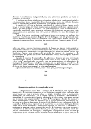 discurso é absolutamente indispensável para uma elaboração produtiva de todos os
problemas da estilística.
O problema geral dos princípios metodológicos aplicáveis ao estudo das correlações
existentes entre o léxico e a gramática de um lado, e entre o léxico e a estilística do outro,
baseia-se nesse mesmo problema do enunciado e dos gêneros do discurso.
A gramática (e o léxico) se distingue radicalmente da estilística (alguns chegam a opôlas), e, ao mesmo tempo, não há um único estudo de gramática (ainda mais a gramática normativa) que não incorpore a estilística. Em toda uma série de casos, a fronteira entre a
gramática e a estilística parece apagar-se totalmente. Há fenômenos que, para uns, estão
relacionados com a gramática, para outros, com a estilística. E o caso do sintagma, por
exemplo.
Pode-se dizer que a gramática e a estilística se juntam e se separam em qualquer fato
lingüístico concreto que, encarado do ponto de vista da língua, é um fato gramatical, encarado do ponto de vista do enunciado individual, é um fato estilístico. Mesmo a seleção que
o locutor efetua de uma forma gramatical já é um ato estilístico. Esses dois pontos de vista
287
sobre um único e mesmo fenômeno concreto da língua não devem porém excluir-se
mutuamente, substituir-se mecanicamente um ao outro, devem combinar-se organicamente
(com a manutenção metodológica de sua diferença) sobre a base da unidade real do fato
lingüístico. Apenas uma compreensão profunda da natureza do enunciado e da
particularidade dos gêneros do discurso pode permitir a solução desse complexo problema
de metodologia.
O estudo da natureza do enunciado e dos gêneros do discurso tem uma importância
fundamental para superar as noções simplificadas acerca da vida verbal, a que chamam o
“fluxo verbal”, a comunicação, etc., noções estas que ainda persistem em nossa ciência da
linguagem. Irei mais longe: o estudo do enunciado, em sua qualidade de unidade real da
comunicação verbal, também deve permitir compreender melhor a natureza das unidades
da língua (da língua como sistema): as palavras e as orações.
E precisamente para este problema, que é o mais geral, que vamos passar agora.
288
289
II

O enunciado, unidade da comunicação verbal
A lingüística do século XIX - a começar por W. Humboldt-, sem negar a função
comunicativa da linguagem, empenhou- se em relegá-la ao segundo plano, como algo acessório; passava-se para o primeiro plano a função formadora sobre o pensamento,
independente da comunicação. Eis a célebre fórmula de Humboldt: “Abstraindo-se a
necessidade de comunicação do homem, a língua lhe é indispensável para pensar, mesmo
que tivesse de estar sempre sozinho.” A escola de Vossler passa a função dita expressiva
para o primeiro plano. Apesar das diferenças que os teóricos introduzem nessa função, ela,
no essencial, resume-se à expressão do universo individual do locutor. A língua se deduz da
necessidade do homem de expressar-se, de exteriorizar-se. A essência da língua, de uma
forma ou de outra, resume-se à criatividade espiritual do indivíduo. Aventaram-se, e
continuam-se a aventar, outras variantes das funções da linguagem, mas o que permanece
característico é não uma ignorância absoluta, por certo, mas uma estimativa errada das
funções comunicativas da linguagem; a linguagem é considerada do ponto de vista do
locutor como se este estivesse sozinho, sem uma forçosa relação com os outros parceiros da

 