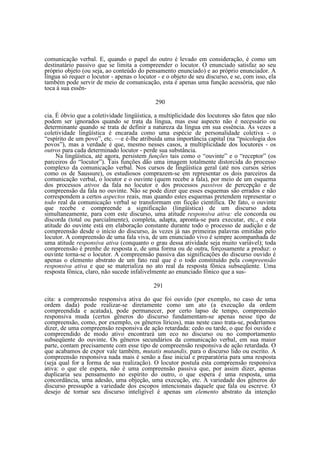 comunicação verbal. E, quando o papel do outro é levado em consideração, é como um
destinatário passivo que se limita a compreender o locutor. O enunciado satisfaz ao seu
próprio objeto (ou seja, ao conteúdo do pensamento enunciado) e ao próprio enunciador. A
língua só requer o locutor - apenas o locutor - e o objeto de seu discurso, e se, com isso, ela
também pode servir de meio de comunicação, esta é apenas uma função acessória, que não
toca à sua essên290
cia. É óbvio que a coletividade lingüística, a multiplicidade dos locutores são fatos que não
podem ser ignorados quando se trata da língua, mas esse aspecto não é necessário ou
determinante quando se trata de definir a natureza da língua em sua essência. Ás vezes a
coletividade lingüística é encarada como uma espécie de personalidade coletiva - o
“espírito de um povo”, etc. —e é-lhe atribuída uma importância capital (na “psicologia dos
povos”), mas a verdade é que, mesmo nesses casos, a multiplicidade dos locutores - os
outros para cada determinado locutor - perde sua substância.
Na lingüística, até agora, persistem funções tais como o “ouvinte” e o “receptor” (os
parceiros do “locutor”). Tais funções dão uma imagem totalmente distorcida do processo
complexo da comunicação verbal. Nos cursos de lingüística geral (até nos cursos sérios
como os de Saussure), os estudiosos comprazem-se em representar os dois parceiros da
comunicação verbal, o locutor e o ouvinte (quem recebe a fala), por meio de um esquema
dos processos ativos da fala no locutor e dos processos passivos de percepção e de
compreensão da fala no ouvinte. Não se pode dizer que esses esquemas são errados e não
correspondem a certos aspectos reais, mas quando estes esquemas pretendem representar o
todo real da comunicação verbal se transformam em ficção científica. De fato, o ouvinte
que recebe e compreende a significação (lingüística) de um discurso adota
simultaneamente, para com este discurso, uma atitude responsiva ativa: ele concorda ou
discorda (total ou parcialmente), completa, adapta, apronta-se para executar, etc., e esta
atitude do ouvinte está em elaboração constante durante todo o processo de audição e de
compreensão desde o início do discurso, às vezes já nas primeiras palavras emitidas pelo
locutor. A compreensão de uma fala viva, de um enunciado vivo é sempre acompanhada de
uma atitude responsiva ativa (conquanto o grau dessa atividade seja muito variável); toda
compreensão é prenhe de resposta e, de uma forma ou de outra, forçosamente a produz: o
ouvinte torna-se o locutor. A compreensão passiva das significações do discurso ouvido é
apenas o elemento abstrato de um fato real que é o todo constituído pela compreensão
responsiva ativa e que se materializa no ato real da resposta fônica subseqüente. Uma
resposta fônica, claro, não sucede infalivelmente ao enunciado fônico que a sus291
cita: a compreensão responsiva ativa do que foi ouvido (por exemplo, no caso de uma
ordem dada) pode realizar-se diretamente como um ato (a execução da ordem
compreendida e acatada), pode permanecer, por certo lapso de tempo, compreensão
responsiva muda (certos gêneros do discurso fundamentam-se apenas nesse tipo de
compreensão, como, por exemplo, os gêneros líricos), mas neste caso trata-se, poderíamos
dizer, de uma compreensão responsiva de ação retardada: cedo ou tarde, o que foi ouvido e
compreendido de modo ativo encontrará um eco no discurso ou no comportamento
subseqüente do ouvinte. Os gêneros secundários da comunicação verbal, em sua maior
parte, contam precisamente com esse tipo de compreensão responsiva de ação retardada. O
que acabamos de expor vale também, mutatis mutandis, para o discurso lido ou escrito. A
compreensão responsiva nada mais é senão a fase inicial e preparatória para uma resposta
(seja qual for a forma de sua realização). O locutor postula esta compreensão responsiva
ativa: o que ele espera, não é uma compreensão passiva que, por assim dizer, apenas
duplicaria seu pensamento no espírito do outro, o que espera é uma resposta, uma
concordância, uma adesão, uma objeção, uma execução, etc. A variedade dos gêneros do
discurso pressupõe a variedade dos escopos intencionais daquele que fala ou escreve. O
desejo de tornar seu discurso inteligível é apenas um elemento abstrato da intenção

 