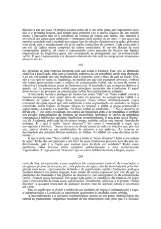 discursiva em seu todo. O próprio locutor como tal é, em certo grau, um respondente, pois
não é o primeiro locutor, que rompe pela primeira vez o eterno silêncio de um mundo
mudo, e pressupõe não só a existência do sistema da língua que utiliza, mas também a
existência dos enunciados anteriores —emanantes dele mesmo ou do outro — aos quais seu
próprio enunciado está vinculado por algum tipo de relação (fundamenta-se neles, polemiza
com eles), pura e simplesmente ele já os supõe conhecidos do ouvinte. Cada enunciado é
um elo da cadeia muito complexa de outros enunciados. O ouvinte dotado de uma
compreensão passiva, tal como é representado como parceiro do locutor nas figuras
esquemáticas da lingüística geral, não corresponde ao protagonista real da comunicação
verbal. O que é representado é o elemento abstrato do fato real da compreensão responsiva
ativa em seu to292
do, geradora de uma resposta (resposta com que conta o locutor). Esse tipo de abstração
científica é justificado, mas com a condição expressa de ser concebido como uma abstração
e de não ser tomado por um fenômeno real e concreto, com o risco de cair na ficção. Ora,
não é isso que se passa na lingüística, na medida em que tais esquemas abstratos, embora
não sejam apresentados como o reflexo da comunicação verbal, não deixam de omitir a
referência à complexidade maior do fenômeno real. O resultado é que o esquema distorce o
quadro real da comunicação verbal cujos princípios essenciais são eliminados. O papel
ativo do outro no processo da comunicação verbal fica minimizado ao extremo.
A utilização incerta e ambígua de termos tais como “fala” ou “fluxo verbal” revela o
mesmo menosprezo pelo papel ativo do outro no processo de comunicação verbal e a
tendência de passar ao largo desse processo. Esses termos deliberadamente vagos
costumam designar aquilo que está submetido a uma segmentação em unidades de língua
concebidas como frações da língua: fônicas (o fonema, a sílaba, o grupo acentuado) e
significantes (a oração e a palavra). “O fluxo verbal se subdivide...”, “Nosso discurso se
divide em...”, eis como costumam, nos cursos de lingüística geral e de gramática, e também
nos estudos especializados de fonética, de lexicologia, introduzir as seções de gramática
consagradas à análise das unidades lingüísticas correspondentes. E uma pena que a Gramática da Academia, publicada há tão pouco tempo, também utilize esta mesma formulação
ambígua. E o que é então “nosso discurso”? Eis como é introduzida a seção que
corresponde à fonética: “Nosso discurso se divide acima de tudo em orações que, por sua
vez, podem dividir-se em combinações de palavras e em palavras. As palavras se
decompõem em unidades fônicas menores, as sílabas. As sílabas em sons distintos ou fonemas...”
O que é então esse “fluxo verbal”, o que é então o “nosso discurso”? Qual é seu campo
de ação? Terão eles um princípio e um fim? Se esses fenômenos possuem uma duração indeterminada, qual é a fração que usamos para dividi-la em unidades? Todos esses
problemas estão imersos numa completa indeterminação e num conhecimento
fragmentário. A vaga palavra “discurso” que se refere indiferentemente à língua, ao pro293
cesso da fala, ao enunciado, a uma seqüência (de comprimento variável) de enunciados, a
um gênero preciso do discurso, etc., esta palavra, até agora, não foi transformada pelos lingüistas num termo rigorosamente definido e de significação restrita (fenômenos análogos
ocorrem também em outras línguas). Esse estado de coisas explica-se pelo fato de que os
problemas do enunciado e dos gêneros do discurso (e, por conseguinte, os da comunicação
verbal) ficaram quase intocados. Em quase toda parte, os estudiosos divertem-se em jogar
com o enredamento de todas essas significações. Geralmente, aplica-se a expressão “nosso
discurso” a qualquer enunciado de qualquer locutor; mas tal acepção jamais é sustentada
até o fim¹.
Ora, se aquilo que se divide e subdivide em unidades de língua é indeterminado e vago,
a indeterminação e a confusão se transmitem igualmente às unidades assim obtidas.
A indeterminação e a confusão terminológicas acerca de um ponto metodológico tão
central no pensamento lingüístico resultam de um menosprezo total pelo que é a unidade

 