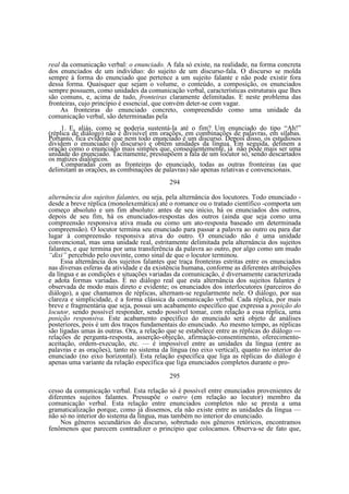 real da comunicação verbal: o enunciado. A fala só existe, na realidade, na forma concreta
dos enunciados de um indivíduo: do sujeito de um discurso-fala. O discurso se molda
sempre à forma do enunciado que pertence a um sujeito falante e não pode existir fora
dessa forma. Quaisquer que sejam o volume, o conteúdo, a composição, os enunciados
sempre possuem, como unidades da comunicação verbal, características estruturais que lhes
são comuns, e, acima de tudo, fronteiras claramente delimitadas. E neste problema das
fronteiras, cujo princípio é essencial, que convém deter-se com vagar.
As fronteiras do enunciado concreto, compreendido como uma unidade da
comunicação verbal, são determinadas pela
1. E, aliás, como se poderia sustentá-la até o fim? Um enunciado do tipo “Ah!”
(réplica de diálogo) não é divisível em orações, em combinações de palavras, em sílabas.
Portanto, fica evidente que nem todo enunciado é um discurso. Depois disso, os estudiosos
dividem o enunciado (o discurso) e obtêm unidades da língua. Em seguida, definem a
oração como o enunciado mais simples que, conseqüentemente, já não pode mais ser uma
unidade do enunciado. Tacitamente, pressupõem a fala de um locutor só, sendo descartados
os matizes dialógicos.
Comparadas com as fronteiras do enunciado, todas as outras fronteiras (as que
delimitam as orações, as combinações de palavras) são apenas relativas e convencionais.
294
alternância dos sujeitos falantes, ou seja, pela alternância dos locutores. Todo enunciado desde a breve réplica (monolexemática) até o romance ou o tratado científico -comporta um
começo absoluto e um fim absoluto: antes de seu início, há os enunciados dos outros,
depois de seu fim, há os enunciados-respostas dos outros (ainda que seja como uma
compreensão responsiva ativa muda ou como um ato-resposta baseado em determinada
compreensão). O locutor termina seu enunciado para passar a palavra ao outro ou para dar
lugar à compreensão responsiva ativa do outro. O enunciado não é uma unidade
convencional, mas uma unidade real, estritamente delimitada pela alternância dos sujeitos
falantes, e que termina por uma transferência da palavra ao outro, por algo como um mudo
“dixi” percebido pelo ouvinte, como sinal de que o locutor terminou.
Essa alternância dos sujeitos falantes que traça fronteiras estritas entre os enunciados
nas diversas esferas da atividade e da existência humana, conforme as diferentes atribuições
da língua e as condições e situações variadas da comunicação, é diversamente caracterizada
e adota formas variadas. É no diálogo real que esta alternância dos sujeitos falantes é
observada de modo mais direto e evidente; os enunciados dos interlocutores (parceiros do
diálogo), a que chamamos de réplicas, alternam-se regularmente nele. O diálogo, por sua
clareza e simplicidade, é a forma clássica da comunicação verbal. Cada réplica, por mais
breve e fragmentária que seja, possui um acabamento específico que expressa a posição do
locutor, sendo possível responder, sendo possível tomar, com relação a essa réplica, uma
posição responsiva. Este acabamento específico do enunciado será objeto de análises
posteriores, pois é um dos traços fundamentais do enunciado. Ao mesmo tempo, as réplicas
são ligadas umas às outras. Ora, a relação que se estabelece entre as réplicas do diálogo —
relações de pergunta-resposta, asserção-objeção, afirmação-consentimento, oferecimentoaceitação, ordem-execução, etc. — é impossível entre as unidades da língua (entre as
palavras e as orações), tanto no sistema da língua (no eixo vertical), quanto no interior do
enunciado (no eixo horizontal). Esta relação específica que liga as réplicas do diálogo é
apenas uma variante da relação específica que liga enunciados completos durante o pro295
cesso da comunicação verbal. Esta relação só é possível entre enunciados provenientes de
diferentes sujeitos falantes. Pressupõe o outro (em relação ao locutor) membro da
comunicação verbal. Esta relação entre enunciados completos não se presta a uma
gramaticalização porque, como já dissemos, ela não existe entre as unidades da língua —
não só no interior do sistema da língua, mas também no interior do enunciado.
Nos gêneros secundários do discurso, sobretudo nos gêneros retóricos, encontramos
fenômenos que parecem contradizer o princípio que colocamos. Observa-se de fato que,

 