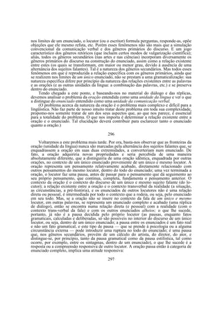nos limites de um enunciado, o locutor (ou o escritor) formula perguntas, responde-as, opõe
objeções que ele mesmo refuta, etc. Porém esses fenômenos não são mais que a simulação
convencional da comunicação verbal e dos gêneros primários do discurso. E um jogo
característico dos gêneros retóricos (que incluem certos modos de vulgarização científica);
aliás, todos os gêneros secundários (nas artes e nas ciências) incorporam diversamente os
gêneros primários do discurso na construção do enunciado, assim como a relação existente
entre estes (os quais se transformam, em maior ou menor grau, devido à ausência de uma
alternância dos sujeitos falantes). Tal é a natureza dos gêneros secundários. Mas todos esses
fenômenos em que é reproduzida a relação específica com os gêneros primários, ainda que
se realizem nos limites de um único enunciado, não se prestam a uma gramaticalização: sua
natureza específica difere por princípio da natureza das relações existentes entre as palavras
e as orações (e as outras unidades da língua: a combinação das palavras, etc.) e se preserva
dentro do enunciado.
Tendo chegado a este ponto, e baseando-nos no material do diálogo e das réplicas,
devemos analisar o problema da oração entendida como uma unidade da língua e ver o que
a distingue do enunciado entendido como uma unidade da comunicação verbal.
(O problema acerca da natureza da oração é o problema mais complexo e difícil para a
lingüística. Não faz parte de nosso intuito tratar deste problema em toda sua complexidade,
propomo-nos somente tratar de um dos seus aspectos que, ao que nos parece, é essencial
para a totalidade do problema. O que nos importa é determinar a relação existente entre a
oração e o enunciado. Tal elucidação deverá contribuir para esclarecer tanto o enunciado
quanto a oração.)
296
Voltaremos a este problema mais tarde. Por ora, basta-nos observar que as fronteiras da
oração (unidade da língua) nunca são marcadas pela alternância dos sujeitos falantes que, se
enquadrassem a oração em suas duas extremidades, a converteriam num enunciado. De
fato, a oração adquiriria novas propriedades e seria percebida de uma maneira
absolutamente diferente, que a distinguiria de uma oração idêntica, enquadrada por outras
orações, no contexto de um único enunciado proveniente de um único e mesmo locutor. A
oração representa um pensamento relativamente acabado, diretamente relacionado com
outros pensamentos do mesmo locutor, dentro do todo do enunciado; uma vez terminada a
oração, o locutor faz uma pausa, antes de passar para o pensamento que dá seguimento ao
seu próprio pensamento, que continua, completa, fundamenta o pensamento anterior. O
contexto da oração é o contexto do discurso de um único e mesmo sujeito falante (do locutor); a relação existente entre a oração e o contexto transverbal da realidade (a situação,
as circunstâncias, a pré-história), e os enunciados de outros locutores não é uma relação
direta ou pessoal, é intermediada por todo o contexto que a rodeia, ou seja, pelo enunciado
em seu todo. Mas, se a oração não se insere no contexto da fala de um único e mesmo
locutor, em outras palavras, se representa um enunciado completo e acabado (uma réplica
de diálogo), então se encontra numa relação direta (e pessoal) com a realidade (com o
contexto trans-verbal da fala) e com os outros enunciados alheios; o que lhe sucede,
portanto, já não é a pausa decidida pelo próprio locutor (as pausas, enquanto fatos
gramaticais, calculadas e deliberadas, só são possíveis no interior do discurso de um único
locutor, ou seja, dentro de um único enunciado; a pausa entre os enunciados é um fato real
e não um fato gramatical, e este tipo de pausa — que se prende à psicologia ou a alguma
circunstância externa — pode introduzir uma ruptura no todo do enunciado; é uma pausa
que, nos gêneros secundários, provém de um cálculo do artista, do diretor, do ator, e
distingue-se, por princípio, tanto da pausa gramatical como da pausa estilística, tal como
ocorre, por exemplo, entre os sintagmas, dentro de um enunciado), o que lhe sucede é a
resposta ou a compreensão responsiva de outro locutor. A oração passa então à categoria de
enunciado completo, implica uma atitude responsiva:
297

 