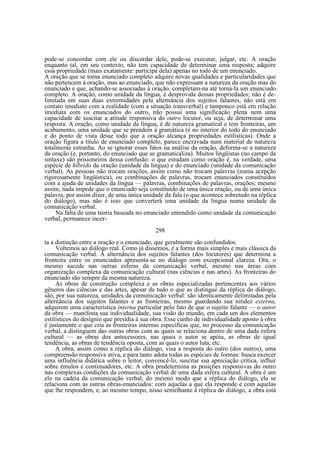pode-se concordar com ele ou discordar dele, pode-se executar, julgar, etc. A oração
enquanto tal, em seu contexto, não tem capacidade de determinar uma resposta; adquire
essa propriedade (mais exatamente: participa dela) apenas no todo de um enunciado.
A oração que se torna enunciado completo adquire novas qualidades e particularidades que
não pertencem à oração, mas ao enunciado, que não expressam a natureza da oração mas do
enunciado e que, achando-se associadas à oração, completam-na até torná-la um enunciado
completo. A oração, como unidade da língua, é desprovida dessas propriedades; não é delimitada em suas duas extremidades pela alternância dos sujeitos falantes, não está em
contato imediato com a realidade (com a situação transverbal) e tampouco está em relação
imediata com os enunciados do outro, não possui uma significação plena nem uma
capacidade de suscitar a atitude responsiva do outro locutor, ou seja, de determinar uma
resposta. A oração, como unidade da língua, é de natureza gramatical e tem fronteiras, um
acabamento, uma unidade que se prendem à gramática (é no interior do todo do enunciado
e do ponto de vista desse todo que a oração alcança propriedades estilísticas). Onde a
oração figura a título de enunciado completo, parece encravada num material de natureza
totalmente estranha. Ao se ignorar esses fatos na análise da oração, deforma-se a natureza
da oração (e, portanto, do enunciado que se gramaticaliza). Muitos lingüistas (no campo da
sintaxe) são prisioneiros dessa confusão: o que estudam como oração é, na verdade, uma
espécie de híbrido da oração (unidade da língua) e do enunciado (unidade da comunicação
verbal). As pessoas não trocam orações, assim como não trocam palavras (numa acepção
rigorosamente lingüística), ou combinações de palavras, trocam enunciados constituídos
com a ajuda de unidades da língua — palavras, combinações de palavras, orações; mesmo
assim, nada impede que o enunciado seja constituído de uma única oração, ou de uma única
palavra, por assim dizer, de uma única unidade da fala (o que acontece sobretudo na réplica
do diálogo), mas não é isso que converterá uma unidade da língua numa unidade da
comunicação verbal.
Na falta de uma teoria baseada no enunciado entendido como unidade da comunicação
verbal, permanece incer298
ta a distinção entre a oração e o enunciado, que geralmente são confundidos.
Voltemos ao diálogo real. Como já dissemos, é a forma mais simples e mais clássica da
comunicação verbal. A alternância dos sujeitos falantes (dos locutores) que determina a
fronteira entre os enunciados apresenta-se no diálogo com excepcional clareza. Ora, o
mesmo sucede nas outras esferas da comunicação verbal, mesmo nas áreas com
organização complexa da comunicação cultural (nas ciências e nas artes). As fronteiras do
enunciado são sempre da mesma natureza.
As obras de construção complexa e as obras especializadas pertencentes aos vários
gêneros das ciências e das artes, apesar de tudo o que as distingue da réplica do diálogo,
são, por sua natureza, unidades da comunicação verbal: são identicamente delimitadas pela
alternância dos sujeitos falantes e as fronteiras, mesmo guardando sua nitidez externa,
adquirem uma característica interna particular pelo fato de que o sujeito falante — o autor
da obra — manifesta sua individualidade, sua visão do mundo, em cada um dos elementos
estilísticos do desígnio que presidia à sua obra. Esse cunho de individualidade aposto à obra
é justamente o que cria as fronteiras internas específicas que, no processo da comunicação
verbal, a distinguem das outras obras com as quais se relaciona dentro de uma dada esfera
cultural — as obras dos antecessores, nas quais o autor se apóia, as obras de igual
tendência, as obras de tendência oposta, com as quais o autor luta, etc.
A obra, assim como a réplica do diálogo, visa a resposta do outro (dos outros), uma
compreensão responsiva ativa, e para tanto adota todas as espécies de formas: busca exercer
uma influência didática sobre o leitor, convencê-lo, suscitar sua apreciação crítica, influir
sobre êmulos e continuadores, etc. A obra predetermina as posições responsivas do outro
nas complexas condições da comunicação verbal de uma dada esfera cultural. A obra é um
elo na cadeia da comunicação verbal; do mesmo modo que a réplica do diálogo, ela se
relaciona com as outras obras-enunciados: com aquelas a que ela responde e com aquelas
que lhe respondem, e, ao mesmo tempo, nisso semelhante à réplica do diálogo, a obra está

 