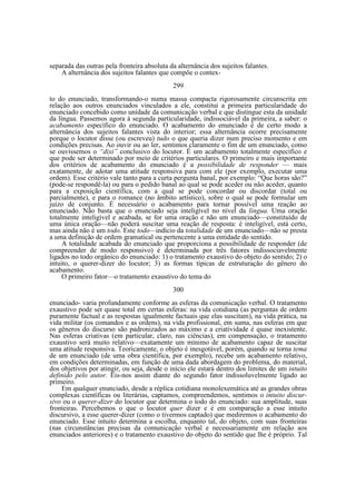 separada das outras pela fronteira absoluta da alternância dos sujeitos falantes.
A alternância dos sujeitos falantes que compõe o contex299
to do enunciado, transformando-o numa massa compacta rigorosamente circunscrita em
relação aos outros enunciados vinculados a ele, constitui a primeira particularidade do
enunciado concebido como unidade da comunicação verbal e que distingue esta da unidade
da língua. Passemos agora à segunda particularidade, indissociável da primeira, a saber: o
acabamento específico do enunciado. O acabamento do enunciado é de certo modo a
alternância dos sujeitos falantes vista do interior; essa alternância ocorre precisamente
porque o locutor disse (ou escreveu) tudo o que queria dizer num preciso momento e em
condições precisas. Ao ouvir ou ao ler, sentimos claramente o fim de um enunciado, como
se ouvíssemos o “dixi” conclusivo do locutor. É um acabamento totalmente específico e
que pode ser determinado por meio de critérios particulares. O primeiro e mais importante
dos critérios de acabamento do enunciado é a possibilidade de responder — mais
exatamente, de adotar uma atitude responsiva para com ele (por exemplo, executar uma
ordem). Esse critério vale tanto para a curta pergunta banal, por exemplo: “Que horas são?”
(pode-se respondê-la) ou para o pedido banal ao qual se pode aceder ou não aceder, quanto
para a exposição científica, com a qual se pode concordar ou discordar (total ou
parcialmente), e para o romance (no âmbito artístico), sobre o qual se pode formular um
juízo de conjunto. É necessário o acabamento para tornar possível uma reação ao
enunciado. Não basta que o enunciado seja inteligível no nível da língua. Uma oração
totalmente inteligível e acabada, se for uma oração e não um enunciado—constituído de
uma única oração—não poderá suscitar uma reação de resposta: é inteligível, está certo,
mas ainda não é um todo. Este todo—indício da totalidade de um enunciado—não se presta
a uma definição de ordem gramatical ou pertencente a uma entidade do sentido.
A totalidade acabada do enunciado que proporciona a possibilidade de responder (de
compreender de modo responsivo) é determinada por três fatores indissociavelmente
ligados no todo orgânico do enunciado: 1) o tratamento exaustivo do objeto do sentido; 2) o
intuito, o querer-dizer do locutor; 3) as formas típicas de estruturação do gênero do
acabamento.
O primeiro fator—o tratamento exaustivo do tema do
300
enunciado- varia profundamente conforme as esferas da comunicação verbal. O tratamento
exaustivo pode ser quase total em certas esferas: na vida cotidiana (as perguntas de ordem
puramente factual e as respostas igualmente factuais que elas suscitam), na vida prática, na
vida militar (os comandos e as ordens), na vida profissional, em suma, nas esferas em que
os gêneros do discurso são padronizados ao máximo e a criatividade é quase inexistente.
Nas esferas criativas (em particular, claro, nas ciências), em compensação, o tratamento
exaustivo será muito relativo—exatamente um mínimo de acabamento capaz de suscitar
uma atitude responsiva. Teoricamente, o objeto é inesgotável, porém, quando se torna tema
de um enunciado (de uma obra científica, por exemplo), recebe um acabamento relativo,
em condições determinadas, em função de uma dada abordagem do problema, do material,
dos objetivos por atingir, ou seja, desde o início ele estará dentro dos limites de um intuito
definido pelo autor. Eis-nos assim diante do segundo fator indissoluvelmente ligado ao
primeiro.
Em qualquer enunciado, desde a réplica cotidiana monolexemática até as grandes obras
complexas científicas ou literárias, captamos, compreendemos, sentimos o intuito discursivo ou o querer-dizer do locutor que determina o todo do enunciado: sua amplitude, suas
fronteiras. Percebemos o que o locutor quer dizer e é em comparação a esse intuito
discursivo, a esse querer-dizer (como o tivermos captado) que mediremos o acabamento do
enunciado. Esse intuito determina a escolha, enquanto tal, do objeto, com suas fronteiras
(nas circunstâncias precisas da comunicação verbal e necessariamente em relação aos
enunciados anteriores) e o tratamento exaustivo do objeto do sentido que lhe é próprio. Tal

 