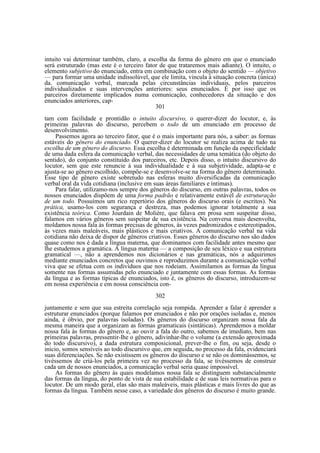 intuito vai determinar também, claro, a escolha da forma do gênero em que o enunciado
será estruturado (mas este é o terceiro fator de que trataremos mais adiante). O intuito, o
elemento subjetivo do enunciado, entra em combinação com o objeto do sentido — objetivo
— para formar uma unidade indissolúvel, que ele limita, vincula à situação concreta (única)
da. comunicação verbal, marcada pelas circunstâncias individuais, pelos parceiros
individualizados e suas intervenções anteriores: seus enunciados. É por isso que os
parceiros diretamente implicados numa comunicação, conhecedores da situação e dos
enunciados anteriores, cap301
tam com facilidade e prontidão o intuito discursivo, o querer-dizer do locutor, e, às
primeiras palavras do discurso, percebem o todo de um enunciado em processo de
desenvolvimento.
Passemos agora ao terceiro fator, que é o mais importante para nós, a saber: as formas
estáveis do gênero do enunciado. O querer-dizer do locutor se realiza acima de tudo na
escolha de um gênero do discurso. Essa escolha é determinada em função da especificidade
de uma dada esfera da comunicação verbal, das necessidades de uma temática (do objeto do
sentido), do conjunto constituído dos parceiros, etc. Depois disso, o intuito discursivo do
locutor, sem que este renuncie à sua individualidade e à sua subjetividade, adapta-se e
ajusta-se ao gênero escolhido, compõe-se e desenvolve-se na forma do gênero determinado.
Esse tipo de gênero existe sobretudo nas esferas muito diversificadas da comunicação
verbal oral da vida cotidiana (inclusive em suas áreas familiares e íntimas).
Para falar, utilizamo-nos sempre dos gêneros do discurso, em outras palavras, todos os
nossos enunciados dispõem de uma forma padrão e relativamente estável de estruturação
de um todo. Possuímos um rico repertório dos gêneros do discurso orais (e escritos). Na
prática, usamo-los com segurança e destreza, mas podemos ignorar totalmente a sua
existência teórica. Como Jourdain de Molière, que falava em prosa sem suspeitar disso,
falamos em vários gêneros sem suspeitar de sua existência. Na conversa mais desenvolta,
moldamos nossa fala às formas precisas de gêneros, às vezes padronizados e estereotipados,
às vezes mais maleáveis, mais plásticos e mais criativos. A comunicação verbal na vida
cotidiana não deixa de dispor de gêneros criativos. Esses gêneros do discurso nos são dados
quase como nos é dada a língua materna, que dominamos com facilidade antes mesmo que
lhe estudemos a gramática. A língua materna — a composição de seu léxico e sua estrutura
gramatical —, não a aprendemos nos dicionários e nas gramáticas, nós a adquirimos
mediante enunciados concretos que ouvimos e reproduzimos durante a comunicação verbal
viva que se efetua com os indivíduos que nos rodeiam. Assimilamos as formas da língua
somente nas formas assumidas pelo enunciado e juntamente com essas formas. As formas
da língua e as formas típicas de enunciados, isto é, os gêneros do discurso, introduzem-se
em nossa experiência e em nossa consciência con302
juntamente e sem que sua estreita correlação seja rompida. Aprender a falar é aprender a
estruturar enunciados (porque falamos por enunciados e não por orações isoladas e, menos
ainda, é óbvio, por palavras isoladas). Os gêneros do discurso organizam nossa fala da
mesma maneira que a organizam as formas gramaticais (sintáticas). Aprendemos a moldar
nossa fala às formas do gênero e, ao ouvir a fala do outro, sabemos de imediato, bem nas
primeiras palavras, pressentir-lhe o gênero, adivinhar-lhe o volume (a extensão aproximada
do todo discursivo), a dada estrutura composicional, prever-lhe o fim, ou seja, desde o
inicio, somos sensíveis ao todo discursivo que, em seguida, no processo da fala, evidenciará
suas diferenciações. Se não existissem os gêneros do discurso e se não os dominássemos, se
tivéssemos de criá-los pela primeira vez no processo da fala, se tivéssemos de construir
cada um de nossos enunciados, a comunicação verbal seria quase impossível.
As formas do gênero às quais modelamos nossa fala se distinguem substancialmente
das formas da língua, do ponto de vista de sua estabilidade e de suas leis normativas para o
locutor. De um modo geral, elas são mais maleáveis, mais plásticas e mais livres do que as
formas da língua. Também nesse caso, a variedade dos gêneros do discurso é muito grande.

 