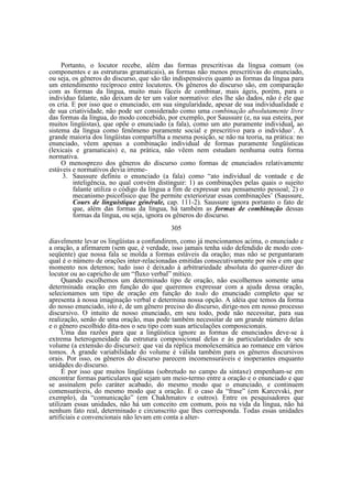 Portanto, o locutor recebe, além das formas prescritivas da língua comum (os
componentes e as estruturas gramaticais), as formas não menos prescritivas do enunciado,
ou seja, os gêneros do discurso, que são tão indispensáveis quanto as formas da língua para
um entendimento recíproco entre locutores. Os gêneros do discurso são, em comparação
com as formas da língua, muito mais fáceis de combinar, mais ágeis, porém, para o
indivíduo falante, não deixam de ter um valor normativo: eles lhe são dados, não é ele que
os cria. E por isso que o enunciado, em sua singularidade, apesar de sua individualidade e
de sua criatividade, não pode ser considerado como uma combinação absolutamente livre
das formas da língua, do modo concebido, por exemplo, por Saussure (e, na sua esteira, por
muitos lingüistas), que opõe o enunciado (a fala), como um ato puramente individual, ao
sistema da língua como fenômeno puramente social e prescritivo para o indivíduo3. A
grande maioria dos lingüistas compartilha a mesma posição, se não na teoria, na prática: no
enunciado, vêem apenas a combinação individual de formas puramente lingüísticas
(lexicais e gramaticais) e, na prática, não vêem nem estudam nenhuma outra forma
normativa.
O menosprezo dos gêneros do discurso como formas de enunciados relativamente
estáveis e normativos devia irreme3. Saussure definiu o enunciado (a fala) como “ato individual de vontade e de
inteligência, no qual convém distinguir: 1) as combinações pelas quais o sujeito
falante utiliza o código da língua a fim de expressar seu pensamento pessoal; 2) o
mecanismo psicofísico que lhe permite exteriorizar essas combinações’ (Saussure,
Cours de linguistique générale, cap. 111-2). Saussure ignora portanto o fato de
que, além das formas da língua, há também as formas de combinação dessas
formas da língua, ou seja, ignora os gêneros do discurso.
305
diavelmente levar os lingüistas a confundirem, como já mencionamos acima, o enunciado e
a oração, a afirmarem (sem que, é verdade, isso jamais tenha sido defendido de modo conseqüente) que nossa fala se molda a formas estáveis da oração; mas não se perguntaram
qual é o número de orações inter-relacionadas emitidas consecutivamente por nós e em que
momento nos detemos; tudo isso é deixado à arbitrariedade absoluta do querer-dizer do
locutor ou ao capricho de um “fluxo verbal” mítico.
Quando escolhemos um determinado tipo de oração, não escolhemos somente uma
determinada oração em função do que queremos expressar com a ajuda dessa oração,
selecionamos um tipo de oração em função do todo do enunciado completo que se
apresenta à nossa imaginação verbal e determina nossa opção. A idéia que temos da forma
do nosso enunciado, isto é, de um gênero preciso do discurso, dirige-nos em nosso processo
discursivo. O intuito de nosso enunciado, em seu todo, pode não necessitar, para sua
realização, senão de uma oração, mas pode também necessitar de um grande número delas
e o gênero escolhido dita-nos o seu tipo com suas articulações composicionais.
Uma das razões para que a lingüística ignore as formas de enunciados deve-se à
extrema heterogeneidade da estrutura composicional delas e às particularidades de seu
volume (a extensão do discurso): que vai da réplica monolexemática ao romance em vários
tomos. A grande variabilidade do volume é válida também para os gêneros discursivos
orais. Por isso, os gêneros do discurso parecem incomensuráveis e inoperantes enquanto
unidades do discurso.
É por isso que muitos lingüistas (sobretudo no campo da sintaxe) empenham-se em
encontrar formas particulares que sejam um meio-termo entre a oração e o enunciado e que
se assinalem pelo caráter acabado, do mesmo modo que o enunciado, e continuem
comensuráveis, do mesmo modo que a oração. É o caso da “frase” (em Karcevski, por
exemplo), da “comunicação” (em Chakhmatov e outros). Entre os pesquisadores que
utilizam essas unidades, não há um conceito em comum, pois na vida da língua, não há
nenhum fato real, determinado e circunscrito que lhes corresponda. Todas essas unidades
artificiais e convencionais não levam em conta a alter-

 