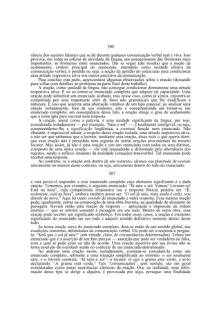 306
nância dos sujeitos falantes que se dá durante qualquer comunicação verbal real e viva. Isso
provoca, em todas as esferas de atividade da língua, um esmaecimento das fronteiras mais
importantes: as fronteiras entre enunciados. Daí se segue (dai resulta) que a noção de
acabamento, critério principal do enunciado, entendido como unidade efetiva da
comunicação verbal, é perdida ou seja, a noção da aptidão do enunciado para condicionar
uma atitude responsiva ativa nos outros parceiros da comunicação.
Para concluir esta parte, acrescentarei algumas observações sobre a oração (deixando
para voltar com detalhes ao problema na parte final deste trabalho).
A oração, como unidade da língua, não consegue condicionar diretamente uma atitude
responsiva ativa. É só ao tornar-se enunciado completo que adquire tal capacidade. Uma
oração pode substituir um enunciado acabado, mas nesse caso, como já vimos, encontra-se
completada por uma importante série de fatos não gramaticais que lhe modificam a
natureza. É isso que acarreta uma aberração sintática de um tipo especial: ao analisar uma
oração isoladamente, fora de seu contexto, esta é conceitualizada até tornar-se um
enunciado completo; em conseqüência desse fato, a oração atinge o grau de acabamento
que a torna apta para suscitar uma resposta.
A oração, assim como a palavra, é uma unidade significante da língua; por isso,
considerada isoladamente — por exemplo, “Saiu o sol” —, é totalmente inteligível, ou seja,
compreendemo-lhe a significação lingüística, a eventual função num enunciado. Não
obstante, é impossível adotar, a respeito dessa oração isolada, uma atitude responsiva ativa,
a não ser que saibamos que o locutor, mediante essa oração, disse tudo o que queria dizer,
que essa oração não é precedida nem seguida de outras orações provenientes do mesmo
locutor. Mas assim, já não é uma oração e sim um enunciado com todos os seus direitos,
composto de uma única oração — ele está enquadrado e delimitado pela alternância dos
sujeitos, sendo o reflexo imediato da realidade (situação) transverbal. Tal enunciado pode
receber uma resposta.
Ao contrário, se a oração está dentro de um contexto, alcança sua plenitude de sentido
unicamente no interior desse contexto, ou seja, unicamente dentro do todo do enunciado,
307
e será possível responder a esse enunciado completo cujo elemento significante é a dada
oração. Tomemos, por exemplo, o seguinte enunciado: “Já saiu o sol. Vamos! Levante-se!
Está na hora”, cuja compreensão responsiva (ou a resposta fônica) poderia ser: “É,
realmente, está na hora”, embora também possa ser: “O sol já saiu, mais ainda é cedo, vou
dormir de novo.” Aqui há outro sentido do enunciado e outra resposta. Essa mesma oração
pode, igualmente, entrar na composição de uma obra literária, na qualidade de elemento de
paisagem. Haverá então uma reação de resposta — apreciação e impressão de ordem
estética — que se referirá somente à paisagem em seu todo. Dentro de outra obra, essa
oração pode receber um significado simbólico. Em todos esses casos, a oração é elemento
significante do enunciado em seu todo e adquire sentido definitivo somente dentro desse
todo.
Se nossa oração serve de enunciado completo, dota-se então de um sentido global, nas
condições concretas, delimitadas da comunicação verbal. Ela pode ser a resposta à pergunta: “Será que o sol já saiu?” (em virtude, claro, de circunstâncias determinadas). Temos um
enunciado que é a asserção de um fato preciso — asserção que pode ser verdadeira ou falsa,
com a qual se pode estar ou não de acordo. Uma oração assertiva por sua forma não se
torna asserção da realidade senão no contexto de um enunciado determinado.
Ao analisar uma oração assim, isoladamente, costuma-se considerá-la como um
enunciado completo, referente a uma situação simplificada ao extremo: o sol realmente
saiu, e o locutor constata: “Já saiu o sol”; o locutor vê que a grama esta verde, e ei-lo
declarando: “A grama está verde.” Tais “comunicações”, sem sentido, são em geral
consideradas como puras ocorrências clássicas da oração. Ora, na realidade, uma informação desse tipo se dirige a alguém, é provocada por algo, persegue uma finalidade

 