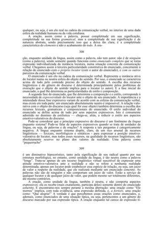 qualquer, ou seja, é um elo real na cadeia da comunicação verbal, no interior de uma dada
esfera da realidade humana ou da vida cotidiana.
A oração, assim como a palavra, possui completitude em sua significação,
completitude na sua forma gramatical, mas a completitude de sua significação é de
natureza abstrata, sendo precisamente isso que a deixa tão clara; é a completitude
característica do elemento e não o acabamento do todo. A ora308
ção, enquanto unidade da língua, assim como a palavra, não tem autor; não é de ninguém
(como a palavra), sendo somente quando funciona como enunciado completo que se torna
expressão individualizada da instância locutora, numa situação concreta da comunicação
verbal. Chegamos assim à terceira particularidade constitutiva do enunciado, concernente à
relação do enunciado com o próprio locutor (com o autor do enunciado), e com os outros
parceiros da comunicação verbal.
O enunciado é um elo na cadeia da comunicação verbal. Representa a instância ativa
do locutor numa ou noutra esfera do objeto do sentido. Por isso, o enunciado se caracteriza
acima de tudo pelo conteúdo preciso do objeto do sentido. A escolha dos recursos
lingüísticos e do gênero do discurso é determinada principalmente pelos problemas de
execução que o objeto do sentido implica para o locutor (o autor). E a fase inicial do
enunciado, a qual lhe determina as particularidades de estilo e composição.
A segunda fase do enunciado, que lhe determina a composição e o estilo, corresponde à
necessidade de expressividade do locutor ante o objeto de seu enunciado. A importância e a
intensidade dessa fase expressiva variam de acordo com as esferas da comunicação verbal,
mas existe em toda parte: um enunciado absolutamente neutro é impossível. A relação valorativa com o objeto do discurso (seja qual for esse objeto) também determina a escolha dos
recursos lexicais, gramaticais e composicionais do enunciado. O estilo individual do
enunciado se define acima de tudo por seus aspectos expressivos. Isto é comumente
admitido no domínio da estilística — chega-se, aliás, a reduzir o estilo aos aspectos
emotivo-valorativos do discurso.
Pode-se considerar que o princípio expressivo do discurso é um fenômeno da língua
enquanto sistema? Pode-se falar de aspectos expressivos quando se trata de unidades da
língua, ou seja, de palavras e de orações? A resposta a tais perguntas é categoricamente
negativa. A língua enquanto sistema dispõe, claro, de um rico arsenal de recursos
lingüísticos — lexicais, morfológicos e sintáticos - para expressar a posição emotivovalorativa do locutor, mas todos esses recursos, na qualidade de recursos lingüísticos, são
absolutamente neutros no plano dos valores da realidade. Uma palavra como
“pequerrucho”
309
é um diminutivo hipocorístico, tanto pela significação de seu radical quanto por sua
estrutura morfológica, no entanto, como unidade da língua, é tão neutra como a palavra
“longe”. Trata-se apenas de um recurso lingüístico virtual suscetível de expressar uma
atitude emotivo-valorativa ante a realidade e não se refere a nenhuma realidade
determinada; apenas um locutor pode estabelecer essa espécie de relação, ou seja, um juízo
de valor a respeito da realidade, que ele realizará mediante um enunciado concreto. As
palavras não são de ninguém e não comportam um juízo de valor. Estão a serviço de
qualquer locutor e de qualquer juízo de valor, que podem mesmo ser totalmente diferentes,
até mesmo contrários.
A oração, como unidade da língua, também é neutra, e não comporta aspectos
expressivos: ela os recebe (mais exatamente, participa deles) somente dentro do enunciado
concreto. E encontramo-nos sempre perante a mesma aberração: uma oração como “Ele
morreu” implica, com toda evidência, uma expressão definida, e, a fortiori, uma oração
como: “Que alegria!” A verdade é que percebemos essas orações como enunciados, e,
ademais, como enunciados de uma situação típica, ou seja, pertencentes a um gênero do
discurso marcado por sua expressão típica. A oração enquanto tal carece de expressão tí-

 