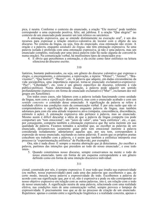 pica, é neutra. Conforme o contexto do enunciado, a oração “Ele morreu” pode também
corresponder a uma expressão positiva, feliz, até jubilosa. E a oração “Que alegria!” no
contexto de um enunciado pode assumir um tom irônico ou sarcástico.
A entonação expressiva, que se entende distintamente na execução oral4, é um dos
recursos para expressar a relação emotivo-valorativa do locutor com o objeto do seu
discurso. No sistema da língua, ou seja, fora do enunciado, essa entonação não existe. A
oração e a palavra, enquanto unidades da língua, não têm entonação expressiva. Se uma
palavra isolada é proferida com uma entonação expressiva, já não é uma palavra, mas um
enunciado completo, realizado por uma única palavra (não há razão alguma de convertê-la
numa oração). Na comunicação verbal, há muitíssimos tipos de enunciados ava4. E óbvio que percebemos a entonação, e ela existe como fator estilístico na leitura
silenciosa do discurso escrito.
310
liatórios, bastante padronizados, ou seja, um gênero do discurso valorativo que expressa o
elogio, o encorajamento, o entusiasmo, a reprovação, a injúria: “Ótimo!”, “Ânimo!”, “Bravíssimo!”, “Que horror!”, “Burro!”, etc. A palavra que adquire, em dadas circunstâncias da
vida sociopolítica, uma importância especial, torna-se enunciado exclamativo-expressivo:
“Paz!”, “Liberdade!”, etc. (este é um gênero específico do discurso, referente à vida
público-política). Numa determinada situação, a palavra pode adquirir um sentido
profundamente expressivo em forma de enunciado exclamativo (“Mar!”, exclamam dez mil
gregos em Xenofonte).
Em todos esses casos, não lidamos com a palavra isolada funcionando como unidade
da língua, nem com a significação dessa palavra, mas com o enunciado acabado e com um
sentido concreto: o conteúdo desse enunciado. A significação da palavra se refere à
realidade efetiva nas condições reais da comunicação verbal. É por esta razão que não só
compreendemos a significação da palavra enquanto palavra da língua, mas também
adotamos para com ela uma atitude responsiva ativa (simpatia, concordância, discordância,
estímulo à ação). A entonação expressiva não pertence à palavra, mas ao enunciado.
Mesmo assim é difícil descartar a idéia de que a palavra da língua comporta (ou pode
comportar) um “tom emocional”, um “juízo de valor”, uma “aura estilística”, etc., e que,
por conseguinte, comporta também a entonação expressiva que lhe seria inerente em sua
qualidade de palavra. Ficamos tentados a acreditar que, ao escolher as palavras de um
enunciado, deixamos-nos justamente guiar pelo tom emocional inerente à palavra
considerada isoladamente: adotaríamos aquelas que, por seu tom, correspondem à
expressão do nosso enunciado, rejeitando as outras palavras. É assim que os próprios poetas
concebem seu trabalho com a palavra, e é assim que também a estilística interpreta esse
processo (a “experimentação estilística” de Pechkovski, por exemplo).
Ora, não é nada disso. É sempre a mesma aberração que já detectamos. Ao escolher a
palavra, partimos das intenções que presidem ao todo do nosso enunciado5, e esse todo
inten5. Quando construímos nosso discurso, sempre conservamos na mente o todo do
nosso enunciado, tanto em forma de um esquema correspondente a um gênero
definido como em forma de uma intenção discursiva individual.
311
cional, construído por nós, é sempre expressivo. E esse todo que irradia sua expressividade
(ou melhor, nossa expressividade) para cada uma das palavras que escolhemos e que, de
certo modo, inocula nessa palavra a expressividade do todo. Escolhemos a palavra de
acordo com sua significação que, por si só, não é expressiva e pode ou não corresponder ao
nosso objetivo expressivo em relação com as outras palavras, isto é, em relação com o todo
de nosso enunciado. A significação neutra de uma palavra, relacionada com uma realidade
efetiva, nas condições reais de uma comunicação verbal, sempre provoca o lampejo da
expressividade. E precisamente isso que se dá no processo de criação de um enunciado.
Repetimos: apenas o contato entre a significação lingüística e a realidade concreta, apenas o

 