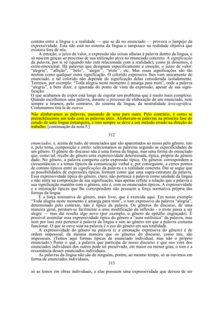 contato entre a língua e a realidade — que se dá no enunciado — provoca o lampejo da
expressividade. Esta não está no sistema da língua e tampouco na realidade objetiva que
existiria fora de nós.
A emoção, o juízo de valor, a expressão são coisas alheias à palavra dentro da língua, e
só nascem graças ao processo de sua utilização ativa no enunciado concreto. A significação
da palavra, por si só (quando não está relacionada com a realidade), como já dissemos, é
extra-emocional. Há palavras que designam especificamente a emoção, o juízo de valor:
“alegria”, ‘‘aflição”, ‘‘belo”, ‘‘alegre’’, “triste’’, etc. Mas essas significações são tão
neutras como qualquer outra significação. O colorido expressivo lhes vem unicamente do
enunciado, e tal colorido não depende da significação delas considerada isoladamente.
Teremos, por exemplo: “Toda alegria neste momento é amarga para mim”, onde a palavra
“alegria”, a bem dizer, é ignorada do ponto de vista da expressão, apesar de sua significação.
O que acabamos de expor está longe de esgotar um problema que é muito mais complexo.
Quando escolhemos uma palavra, durante o processo de elaboração de um enunciado, nem
sempre a tiramos, pelo contrário, do sistema da língua, da neutralidade lexicográfica.
Costumamos tirá-la de outros
Não alinhavamos as palavras, passando de uma para outra. Pelo contrário, é como se
preenchêssemos um todo com as palavras úteis. Alinhavam-se palavras na primeira fase do
estudo de uma língua estrangeira, e isso sempre se deve a um método errado na direção do
trabalho. [continuação da nota 5.]
312
enunciados, e, acima de tudo, de enunciados que são aparentados ao nosso pelo gênero, isto
é, pelo tema, composição e estilo: selecionamos as palavras segundo as especificidades de
um gênero. O gênero do discurso não é uma forma da língua, mas uma forma do enunciado
que, como tal, recebe do gênero uma expressividade determinada, típica, própria do gênero
dado. No gênero, a palavra comporta certa expressão típica. Os gêneros correspondem a
circunstâncias e a temas típicos da comunicação verbal e, por conseguinte, a certos pontos
de contato típicos entre as significações da palavra e a realidade concreta. Daí se segue que
as possibilidades de expressões típicas formam como que uma supra-estrutura da palavra.
Essa expressividade típica do gênero, claro, não pertence à palavra como unidade da língua
e não entra na composição de sua significação, mas apenas reflete a relação que a palavra e
sua significação mantêm com o gênero, isto é, com os enunciados típicos. A expressividade
e a entonação típicas que lhe correspondem não possuem a força normativa própria das
formas da língua.
É a força normativa do gênero, mais livre, que é exercida aqui. Em nosso exemplo
“Toda alegria neste momento é amarga para mim”, o tom expressivo da palavra “alegria”,
determinado pelo contexto, não é típico da palavra. Os gêneros do discurso, de uma
maneira geral, prestam-se facilmente a uma modificação da inflexão - o triste passa a ser
alegre — mas daí resulta algo novo (por exemplo, o gênero de epitáfio engraçado). É
possível assimilar essa expressividade típica do gênero a “aura estilística” da palavra, mas
nem por isso esta pertence à palavra da língua e sim ao gênero em que a palavra costuma
funcionar. O que se ouve soar na palavra é o eco do gênero em sua totalidade.
A expressividade do gênero na palavra (e a entonação expressiva do gênero) é de
ordem impessoal, da mesma maneira que os gêneros do discurso, como tais, são
impessoais. (Temos aqui formas típicas de enunciado individual, mas não o próprio
enunciado.) Posto o quê, a palavra que participa de nosso discurso e que nos vem dos
enunciados individuais dos outros pode ter preservado, em maior ou menor grau, o tom e a
ressonância desses enunciados individuais.
As palavras da língua não são de ninguém, porém, ao mesmo tempo, só as ouvimos em
forma de enunciados individuais,
313
só as lemos em obras individuais, e elas possuem uma expressividade que deixou de ser

 