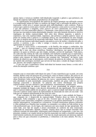 apenas típica e tornou-se também individualizada (segundo o gênero a que pertence), em
função do contexto individual, irreproduzível, do enunciado.
As significações lexicográficas das palavras da língua garantem sua utilização comum
e a compreensão mútua de todos os usuários da língua, mas a utilização da palavra na comunicação verbal ativa é sempre marcada pela individualidade e pelo contexto. Pode-se
colocar que a palavra existe para o locutor sob três aspectos: como palavra neutra da língua
e que não pertence a ninguém; como palavra do outro pertencente aos outros e que
preenche o eco dos enunciados alheios; e, finalmente, como palavra minha, pois, na medida
em que uso essa palavra numa determinada situação, com uma intenção discursiva, ela já se
impregnou de minha expressividade. Sob estes dois últimos aspectos, a palavra é
expressiva, mas esta expressividade, repetimos, não pertence à própria palavra: nasce no
ponto de contato entre a palavra e a realidade efetiva, nas circunstâncias de uma situação
real, que se atualiza através do enunciado individual. Neste caso, a palavra expressa o juízo
de valor de um homem individual (aquele cuja palavra serve de norma: o homem de ação, o
escritor, o cientista, o pai, a mãe, o amigo, o mestre, etc.) e apresenta-se como um
aglomerado de enunciados.
A época, o meio social, o micromundo—o da família, dos amigos e conhecidos, dos
colegas — que vê o homem crescer e viver, sempre possui seus enunciados que servem de
norma, dão o tom; são obras científicas, literárias, ideológicas, nas quais as pessoas se
apóiam e às quais se referem, que são citadas, imitadas, servem de inspiração. Toda época,
em cada uma das esferas da vida e da realidade, tem tradições acatadas que se expressam e
se preservam sob o invólucro das palavras, das obras, dos enunciados, das locuções, etc. Há
sempre certo número de idéias diretrizes que emanam dos “luminares” da época, certo
número de objetivos que se perseguem, certo número de palavras de ordem, etc. Sem falar
do modelo das antologias escolares que servem de base para o estudo da língua materna e
que, decerto, são sempre expressivas.
E por isso que a experiência verbal individual do homem toma forma e evolui sob o
efeito da interação contínua e per314
manente com os enunciados individuais do outro. É uma experiência que se pode, em certa
medida, definir como um processo de assimilação, mais ou menos criativo, das palavras do
outro (e não das palavras da língua). Nossa fala, isto é, nossos enunciados (que incluem as
obras literárias), estão repletos de palavras dos outros, caracterizadas, em graus variáveis,
pela alteridade ou pela assimilação, caracterizadas, também em graus variáveis, por um
emprego consciente e decalcado. As palavras dos outros introduzem sua própria
expressividade, seu tom valorativo, que assimilamos, reestruturamos, modificamos.
A expressividade da palavra isolada não é pois propriedade da própria palavra,
enquanto unidade da língua, e não decorre diretamente de sua significação. Ela se prende
quer à expressividade padrão de um gênero, quer à expressividade individual do outro que
converte a palavra numa espécie de representante do enunciado do outro em seu todo—um
todo por ser instância determinada de um juízo de valor.
O que acabamos de dizer aplica-se também à oração que é uma unidade da língua e
que, enquanto tal, é desprovida de expressividade. Falamos disso no início de nossa
explanação. Falta completar o que já foi dito. Existem tipos de orações que costumam
funcionar como enunciados completos e pertencem a um gênero determinado. É o caso das
orações interrogativas, exclamativas e exortativas. Existem muitíssimos gêneros referentes
à vida cotidiana ou a funções (por exemplo, os comandos e as ordens na vida militar ou na
vida profissional) que, via de regra, são expressos por uma oração de tipo apropriado. Por
outro lado, esse tipo de oração é pouco encontrado no contexto de uma consecução
organizada de enunciados. Quando, contudo, orações desse tipo se acham inseridas num
contexto coerente de enunciados, sobressaem sensivelmente na composição, e, por isso, em
princípio, tendem a ser oração inicial ou final do enunciado (ou então a constituir uma parte
relativamente autônoma do enunciado)6. Este tipo de oração apresenta um interesse especial
para a ótica em que colocamos os problemas, e voltaremos a ele mais adiante. Por ora, o
que nos

 