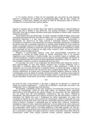 6. As orações iniciais e finais de um enunciado são, em geral, de uma natureza
especial e comportam um princípio de complementaridade. São, de fato, orações de
“vanguarda”, a bem dizer, situadas em cheio na linha de demarcação onde se realiza a
alternância (o revezamento) dos sujeitos falantes.
315
importa é assinalar que as orações desse tipo aderem estreitamente à expressividade do
gênero que lhes é próprio e que absorvem, com grande facilidade, a expressividade
individual. Este tipo de oração contribuiu muito para consolidar as ilusões sobre a natureza
expressiva da oração.
Acrescentarei mais uma observação. A oração, enquanto unidade da língua, possui uma
entonação gramatical particular que não tem nada a ver com a expressividade. A entonação
gramatical específica é a que marca a conclusão, a explicação, a demarcação, a
enumeração, etc. Reserva-se um lugar especial à entonação narrativa, interrogativa,
exclamativa e exortativa: é nesse ponto que se cruzam a entonação gramatical e a entonação
do gênero (mas não a entonação expressiva no sentido estrito da palavra). Uma oração só
atinge a entonação expressiva no todo do enunciado. Quando se dá um exemplo de oração
para ser analisado, costuma-se atribuir-lhe certo tipo de entonação que transforma a oração
num enunciado (se ela é tirada de um dado texto, conserva, claro, a entonação correspondente à expressividade do texto).
Portanto, a expressividade aparece como uma particularidade constitutiva do
enunciado. O sistema da língua possui as formas necessárias (isto é, os recursos
lingüísticos) para manifestar a expressividade, mas na própria língua as unidades significantes (palavras e orações) carecem, por sua natureza, de expressividade, são neutras. E
isso que possibilita que elas sirvam de modo igualmente satisfatório a todos os valores, os
mais variados e opostos e a todas as instâncias do juízo de valor.
O enunciado, seu estilo e sua composição são determinados pelo objeto do sentido e
pela expressividade, ou seja, pela relação valorativa que o locutor estabelece com o
enunciado. A estilística ignora este terceiro ponto e, para determinar o estilo de um
enunciado, leva em conta unicamente os seguintes fatores: o sistema da língua, o objeto do
sentido e a pessoa do locutor com seu juízo de valor a respeito desse objeto. A escolha dos
recursos lingüísticos, de acordo com a concepção estilística habitual, efetua-se a partir de
considerações acerca do objeto do sentido e da expressividade. É com base nesses aspectos
que se determina um estilo, tanto um estilo da língua, quanto o estilo de um movimento ou
o estilo individual. Assim temos, de um lado, o locutor com sua visão do mundo,
316
seu juízo de valor e suas emoções, e, do outro, o objeto do seu discurso e o sistema da
língua (os recursos lingüísticos) — a partir daí se definirão o enunciado, seu estilo e sua
composição. Tal é a concepção que reina absoluta.
Na realidade, o problema é muito mais complexo. Um enunciado concreto é um elo na
cadeia da comunicação verbal de uma dada esfera. As fronteiras desse enunciado
determinam-se pela alternância dos sujeitos falantes. Os enunciados não são indiferentes
uns aos outros nem são auto-suficientes; conhecem-se uns aos outros, refletem-se
mutuamente. São precisamente esses reflexos recíprocos que lhes determinam o caráter. O
enunciado está repleto dos ecos e lembranças de outros enunciados, aos quais está
vinculado no interior de uma esfera comum da comunicação verbal. O enunciado deve ser
considerado acima de tudo como uma resposta a enunciados anteriores dentro de uma dada
esfera (a palavra “resposta” é empregada aqui no sentido lato): refuta-os, confirma-os,
completa-os, baseia-se neles, supõe-nos conhecidos e, de um modo ou de outro, conta com
eles. Não se pode esquecer que o enunciado ocupa uma posição definida numa dada esfera
da comunicação verbal relativa a um dado problema, a uma dada questão, etc. Não podemos determinar nossa posição sem correlacioná-la com outras posições. E por esta razão
que o enunciado é repleto de reações-respostas a outros enunciados numa dada esfera da
comunicação verbal. Estas reações assumem formas variáveis: podemos introduzir

 