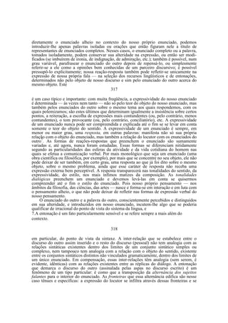 diretamente o enunciado alheio no contexto do nosso próprio enunciado, podemos
introduzir-lhe apenas palavras isoladas ou orações que então figuram nele a título de
representantes de enunciados completos. Nesses casos, o enunciado completo ou a palavra,
tomados isoladamente, podem conservar sua alteridade na expressão, ou então ser modificados (se imbuírem de ironia, de indignação, de admiração, etc.); também é possível, num
grau variável, parafrasear o enunciado do outro depois de repensá-lo, ou simplesmente
referir-se a ele como a opiniões bem conhecidas de um parceiro discursivo; é possível
pressupô-lo explicitamente; nossa reação-resposta também pode refletir-se unicamente na
expressão de nossa própria fala — na seleção dos recursos lingüísticos e de entonações,
determinados não pelo objeto de nosso discurso e sim pelo enunciado do outro acerca do
mesmo objeto. Este
317
é um caso típico e importante: com muita freqüência, a expressividade do nosso enunciado
é determinada — às vezes nem tanto — não só pelo teor do objeto do nosso enunciado, mas
também pelos enunciados do outro sobre o mesmo tema aos quais respondemos, com os
quais polemizamos; são estes últimos que determinam igualmente a insistência sobre certos
pontos, a reiteração, a escolha de expressões mais contundentes (ou, pelo contrário, menos
contundentes), o tom provocante (ou, pelo contrário, conciliatório), etc. A expressividade
de um enunciado nunca pode ser compreendida e explicada até o fim se se levar em conta
somente o teor do objeto do sentido. A expressividade de um enunciado é sempre, em
menor ou maior grau, uma resposta, em outras palavras: manifesta não só sua própria
relação com o objeto do enunciado, mas também a relação do locutor com os enunciados do
outro7. As formas de reações-respostas que preenchem o enunciado são sumamente
variadas e, até agora, nunca foram estudadas. Essas formas se diferenciam nitidamente
segundo as particularidades das esferas da atividade e da vida cotidiana do homem nas
quais se efetua a comunicação verbal. Por mais monológico que seja um enunciado (uma
obra científica ou filosófica, por exemplo), por mais que se concentre no seu objeto, ele não
pode deixar de ser também, em certo grau, uma resposta ao que já foi dito sobre o mesmo
objeto, sobre o mesmo problema, ainda que esse caráter de resposta não receba uma
expressão externa bem perceptível. A resposta transparecerá nas tonalidades do sentido, da
expressividade, do estilo, nos mais ínfimos matizes da composição. As tonalidades
dialógicas preenchem um enunciado e devemos levá-las em conta se quisermos
compreender até o fim o estilo do enunciado. Pois nosso próprio pensamento — nos
âmbitos da filosofia, das ciências, das artes — nasce e forma-se em interação e em luta com
o pensamento alheio, o que não pode deixar de refletir nas formas de expressão verbal do
nosso pensamento.
O enunciado do outro e a palavra do outro, conscientemente percebidos e distinguidos
em sua alteridade, e introduzidos em nosso enunciado, incutem-lhe algo que se poderia
qualificar de irracional do ponto de vista do sistema da língua, e
7.A entonação é um fato particularmente sensível e se refere sempre a mais além do
contexto.
318
em particular, do ponto de vista da sintaxe. A inter-relação que se estabelece entre o
discurso do outro assim inserido e o resto do discurso (pessoal) não tem analogia com as
relações sintáticas existentes dentro dos limites de um conjunto sintático simples ou
complexo, nem tampouco tem analogia com a relação com o objeto do sentido, existente
entre os conjuntos sintáticos distintos não vinculados gramaticamente, dentro dos limites de
um único enunciado. Em compensação, essas inter-relações têm analogia (sem serem, é
evidente, idênticas) com as relações existentes entre as réplicas do diálogo. A entonação
que demarca o discurso do outro (assinalada pelas aspas no discurso escrito) é um
fenômeno de um tipo particular: é como que a transposição da alternância dos sujeitos
falantes para o interior do enunciado. As fronteiras que essa alternância edifica são nesse
caso tênues e específicas: a expressão do locutor se infiltra através dessas fronteiras e se

 
