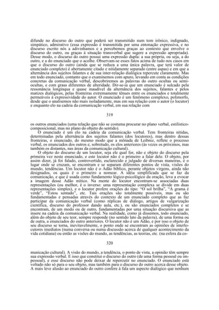 difunde no discurso do outro que poderá ser transmitido num tom irônico, indignado,
simpático, admirativo (essa expressão é transmitida por uma entonação expressiva, e no
discurso escrito nós a adivinhamos e a percebemos graças ao contexto que envolve o
discurso do outro, ou graças à situação transverbal que sugere a expressão apropriada).
Desse modo, o discurso do outro possui uma expressão dupla: a sua própria, ou seja, a do
outro, e a do enunciado que o acolhe. Observam-se esses fatos acima de tudo nos casos em
que o discurso do outro (ainda que se reduza a uma única palavra, que terá valor de
enunciado completo) é abertamente citado e nitidamente separado (entre aspas) e em que a
alternância dos sujeitos falantes e de sua inter-relação dialógica repercute claramente. Mas
em todo enunciado, contanto que o examinemos com apuro, levando em conta as condições
concretas da comunicação verbal, descobriremos as palavras do outro ocultas ou semiocultas, e com graus diferentes de alteridade. Dir-se-ia que um enunciado é sulcado pela
ressonância longínqua e quase inaudível da alternância dos sujeitos, falantes e pelos
matizes dialógicos, pelas fronteiras extremamente tênues entre os enunciados e totalmente
permeáveis à expressividade do autor. O enunciado é um fenômeno complexo, polimorfo,
desde que o analisemos não mais isoladamente, mas em sua relação com o autor (o locutor)
e enquanto elo na cadeia da comunicação verbal, em sua relação com
319
os outros enunciados (uma relação que não se costuma procurar no plano verbal, estilísticocomposicional, mas no plano do objeto do sentido).
O enunciado é um elo na cadeia da comunicação verbal. Tem fronteiras nítidas,
determinadas pela alternância dos sujeitos falantes (dos locutores), mas dentro dessas
fronteiras, o enunciado, do mesmo modo que a mônada de Leibniz, reflete o processo
verbal, os enunciados dos outros e, sobretudo, os elos anteriores (às vezes os próximos, mas
também os distantes, nas áreas da comunicação cultural).
O objeto do discurso de um locutor, seja ele qual for, não e objeto do discurso pela
primeira vez neste enunciado, e este locutor não é o primeiro a falar dele. O objeto, por
assim dizer, já foi falado, controvertido, esclarecido e julgado de diversas maneiras, é o
lugar onde se cruzam, se encontram e se separam diferentes pontos de vista, visões do
mundo, tendências. Um locutor não é o Adão bíblico, perante objetos virgens, ainda não
designados, os quais é o primeiro a nomear. A idéia simplificada que se faz da
comunicação, e que é usada como fundamento lógico-psicológico da oração, leva a evocar
a imagem desse Adão mítico. Na mente do locutor encontram-se associadas duas
representações (ou melhor, é o inverso: uma representação complexa se divide em duas
representações simples), e o locutor profere orações do tipo: “O sol brilha”, “A grama é
verde”, “Estou sentado”, etc. Tais orações são totalmente possíveis, mas ou são
fundamentadas e pensadas através do contexto de um enunciado completo que as faz
participar da comunicação verbal (como réplicas de diálogo, artigos de vulgarização
científica, discurso do professor dando aula, etc.), ou são enunciados completos e se
encontram, de um modo ou de outro, fundamentadas por uma situação discursiva que as
insere na cadeia da comunicação verbal. Na realidade, como já dissemos, todo enunciado,
além do objeto de seu teor, sempre responde (no sentido lato da palavra), de uma forma ou
de outra, a enunciados do outro anteriores. O locutor não é um Adão, e por isso o objeto de
seu discurso se torna, inevitavelmente, o ponto onde se encontram as opiniões de interlocutores imediatos (numa conversa ou numa discussão acerca de qualquer acontecimento da
vida cotidiana) ou então as visões do mundo, as tendências, as teorias, etc. (na esfera da co320
municação cultural). A visão do mundo, a tendência, o ponto de vista, a opinião têm sempre
sua expressão verbal. E isso que constitui o discurso do outro (de uma forma pessoal ou impessoal), e esse discurso não pode deixar de repercutir no enunciado. O enunciado está
voltado não só para o seu objeto, mas também para o discurso do outro acerca desse objeto.
A mais leve alusão ao enunciado do outro confere à fala um aspecto dialógico que nenhum

 