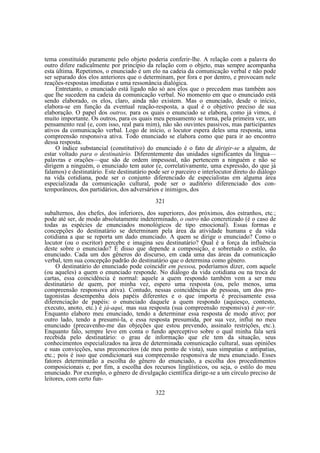 tema constituído puramente pelo objeto poderia conferir-lhe. A relação com a palavra do
outro difere radicalmente por princípio da relação com o objeto, mas sempre acompanha
esta última. Repetimos, o enunciado é um elo na cadeia da comunicação verbal e não pode
ser separado dos elos anteriores que o determinam, por fora e por dentro, e provocam nele
reações-respostas imediatas e uma ressonância dialógica.
Entretanto, o enunciado está ligado não só aos elos que o precedem mas também aos
que lhe sucedem na cadeia da comunicação verbal. No momento em que o enunciado está
sendo elaborado, os elos, claro, ainda não existem. Mas o enunciado, desde o início,
elabora-se em função da eventual reação-resposta, a qual é o objetivo preciso de sua
elaboração. O papel dos outros, para os quais o enunciado se elabora, como já vimos, é
muito importante. Os outros, para os quais meu pensamento se torna, pela primeira vez, um
pensamento real (e, com isso, real para mim), não são ouvintes passivos, mas participantes
ativos da comunicação verbal. Logo de início, o locutor espera deles uma resposta, uma
compreensão responsiva ativa. Todo enunciado se elabora como que para ir ao encontro
dessa resposta.
O índice substancial (constitutivo) do enunciado é o fato de dirigir-se a alguém, de
estar voltado para o destinatário. Diferentemente das unidades significantes da língua—
palavras e orações—que são de ordem impessoal, não pertencem a ninguém e não se
dirigem a ninguém, o enunciado tem autor (e, correlativamente, uma expressão, do que já
falamos) e destinatário. Este destinatário pode ser o parceiro e interlocutor direto do diálogo
na vida cotidiana, pode ser o conjunto diferenciado de especialistas em alguma área
especializada da comunicação cultural, pode ser o auditório diferenciado dos contemporâneos, dos partidários, dos adversários e inimigos, dos
321
subalternos, dos chefes, dos inferiores, dos superiores, dos próximos, dos estranhos, etc.;
pode até ser, de modo absolutamente indeterminado, o outro não concretizado (é o caso de
todas as espécies de enunciados monológicos de tipo emocional). Essas formas e
concepções do destinatário se determinam pela área da atividade humana e da vida
cotidiana a que se reporta um dado enunciado. A quem se dirige o enunciado? Como o
locutor (ou o escritor) percebe e imagina seu destinatário? Qual é a força da influência
deste sobre o enunciado? É disso que depende a composição, e sobretudo o estilo, do
enunciado. Cada um dos gêneros do discurso, em cada uma das áreas da comunicação
verbal, tem sua concepção padrão do destinatário que o determina como gênero.
O destinatário do enunciado pode coincidir em pessoa, poderíamos dizer, com aquele
(ou aqueles) a quem o enunciado responde. No diálogo da vida cotidiana ou na troca de
cartas, essa coincidência é normal: aquele a quem respondo também vem a ser meu
destinatário de quem, por minha vez, espero uma resposta (ou, pelo menos, uma
compreensão responsiva ativa). Contudo, nessas coincidências de pessoas, um dos protagonistas desempenha dois papéis diferentes e o que importa é precisamente essa
diferenciação de papéis: o enunciado daquele a quem respondo (aquiesço, contesto,
executo, anoto, etc.) é já-aqui, mas sua resposta (sua compreensão responsiva) é por-vir.
Enquanto elaboro meu enunciado, tendo a determinar essa resposta de modo ativo; por
outro lado, tendo a presumi-la, e essa resposta presumida, por sua vez, influi no meu
enunciado (precavenho-me das objeções que estou prevendo, assinalo restrições, etc.).
Enquanto falo, sempre levo em conta o fundo aperceptivo sobre o qual minha fala será
recebida pelo destinatário: o grau de informação que ele tem da situação, seus
conhecimentos especializados na área de determinada comunicação cultural, suas opiniões
e suas convicções, seus preconceitos (de meu ponto de vista), suas simpatias e antipatias,
etc.; pois é isso que condicionará sua compreensão responsiva de meu enunciado. Esses
fatores determinarão a escolha do gênero do enunciado, a escolha dos procedimentos
composicionais e, por fim, a escolha dos recursos lingüísticos, ou seja, o estilo do meu
enunciado. Por exemplo, o gênero de divulgação científica dirige-se a um círculo preciso de
leitores, com certo fun322

 