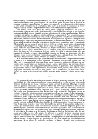 do aperceptivo de compreensão responsiva; é a outro leitor que se dirigem os textos que
tratam de conhecimentos especializados, e é a um leitor muito diferente que se dirigirão as
obras de pesquisas especializadas. Em todos esses casos, levar-se-á em conta o destinatário
(e seu fundo aperceptivo), e a influência dele sobre a estrutura do enunciado é muito
simples: tudo se resume à amplitude relativa de seus conhecimentos especializados.
Em outros casos, tudo pode ser muito mais complexo. Levar-se-á em conta o
destinatário, cuja reação-resposta será presumida de modo pluridimensional, o que introduz
uma dramaticidade interna especial no enunciado (dentro de certas modalidades do diálogo
cotidiano, nas cartas, nos gêneros autobiográficos e confessionais). Nos gêneros retóricos,
esses fenômenos se assinalam por uma acuidade que conserva contudo um caráter externo.
Nas esferas da vida cotidiana ou da vida oficial, a situação social, a posição e a importância
do destinatário repercutem na comunicação verbal de um modo todo especial. A estrutura
da sociedade em classes introduz nos gêneros do discurso e nos estilos uma extraordinária
diferenciação que se opera de acordo com o título, a posição, a categoria, a importância
conferida pela fortuna privada ou pela notoriedade pública, pela idade do destinatário e, de
modo correlato, de acordo com a situação do próprio locutor (ou escritor). Posto o quê,
apesar da grande riqueza nas diferenciações, tanto no plano das formas básicas como no
plano das nuanças, tais fenômenos têm um caráter de clichê e são exteriores, não são
capazes de infundir a menor dramaticidade interior no âmago do enunciado. Só têm
interesse como exemplos, bastante rudimentares decerto, mas esclarecedores, para ilustrar a
influência do destinatário sobre a estrutura e o estilo do enunciado8.
8. Citarei uma tirada de Gogol que diz respeito ao nosso tema: “Impossível enumerar
as nuanças e as sutilezas de nossas maneiras... Parecemos com aqueles ladinos que vão
falar com o proprietário de duzentas almas numa linguagem totalmente diferente da que
usarão com o proprietário de trezentas almas; e com o proprietário de trezentas almas,
usarão, por sua vez, uma linguagem totalmente diferente da que usarão com o proprietário
de quinhentas almas; e com o proprietário de quinhentas almas, usarão, mais uma vez, uma
linguagem totalmente diferente da que usarão com o proprietário de oitocentas almas.
Enfim, em suma, se formos até um milhão, teremos ainda nuanças” (Almas mortas, cap.
III).
323
As nuanças do estilo são mais sutis quando se devem ao caráter pessoal e ao grau de
proximidade do relacionamento existente entre o destinatário e o locutor nos gêneros do
discurso familiar, de um lado, e íntimo, do outro. Apesar da enorme diferença existente
entre os gêneros familiares e os gêneros íntimos (e entre seus respectivos estilos), em
ambos os casos o destinatário é percebido de modo idêntico, fora dos âmbitos da hierarquia
e das convenções sociais (em maior ou menor grau), “sem a graduação”, poderíamos dizer.
Daí resulta uma franqueza específica da fala, que pode, nos estilos familiares, chegar ao
cinismo. Nos estilos íntimos, notamos como que um esforço que tende à fusão plena entre o
locutor e o destinatário. No discurso familiar, com a abolição das proibições e convenções
discursivas, torna-se possível uma atitude pessoal, informal, para com a realidade9. E por
essa razão que os gêneros e os estilos familiares puderam desempenhar um papel positivo e
importante na época do Renascimento quando se tratava de destruir a imagem oficial do
mundo corrente na Idade Media. Isso também é válido para outras épocas: assim que se
trata de destronar os estilos e as visões do mundo que gozam de um estatuto tradicional e
oficial, que se necrosam e ficam convencionais, os estilos familiares adquirem grande importância para a literatura. Acrescentemos que um estilo que deriva para o estilo familiar
deixa penetrar na literatura estratos da língua que, até então, nela se encontravam proibidos.
A importância dos gêneros e dos estilos familiares na história da literatura não foi, até
agora, apreciada em seu valor exato. Os gêneros e os estilos íntimos repousam numa
máxima proximidade interior entre o locutor e o destinatário da fala (no limite, numa
espécie de fusão entre eles). O discurso íntimo ~é impregnado de uma confiança profunda
no destinatário, na sua simpatia, na sensibilidade e na boa vontade de sua compreensão
responsiva. Nesse clima de profunda confiança, o locutor desvela suas profundezas

 