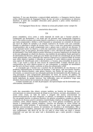 interiores. É isso que determina a expressividade particular e a franqueza interior desses
estilos (diferentemente da linguagem franca da rua, tal como a encontramos no discurso
familiar). A partir dos exemplos oferecidos pelos gêneros e pelos estilos familiares e
íntimos (até agora
9.A linguagem franca da rua—chamar as coisas pelo próprio nome- sempre foi
característica desse estilo.
324
pouco estudados), vê-se como o estilo depende do modo que o locutor percebe e
compreende seu destinatário, e do modo que ele presume uma compreensão responsiva
ativa. Tais estilos revelam com muita clareza a estreiteza e os erros da estilística tradicional
que tenta compreender e definir o estilo baseando-se unicamente no conteúdo do discurso
(no nível do objeto do sentido) e na relação expressiva do locutor com esse conteúdo.
Quando se subestima a relação do locutor com o outro e com seus enunciados (existentes
ou presumidos), não se pode compreender nem o gênero nem o estilo de um discurso. O
estilo chamado neutro ou objetivo, o estilo das exposições essencialmente concentradas no
seu objeto e que, ao que parece, deveriam ignorar o outro, não deixa de implicar certa idéia
do destinatário. Esse estilo objetivo-neutro seleciona os recursos lingüísticos em função não
só de uma adequação ao objeto do discurso, mas também do pressuposto fundo aperceptivo
do destinatário do discurso, ainda que esse fundo seja levado em consideração de um modo
muito generalizado, com a abstração dos aspectos expressivos (a expressividade do locutor
num estilo objetivo também é reduzida ao extremo). O estilo objetivo-neutro pressupõe
uma espécie de identificação entre o destinatário e o locutor, uma comunhão de pontos de
vista, o que ocorre à custa de uma recusa de expressividade. Cumpre observar que as
características do estilo objetivo-neutro (e, por conseguinte, a concepção do destinatário
que lhe serve de base) variam, conforme as áreas da comunicação verbal.
A concepção que o locutor (ou o escritor) faz do destinatário do seu discurso é um
problema importantíssimo na história da literatura. Cada época, cada movimento literário,
cada estilo artístico-literário, cada gênero literário, nos limites de uma época e de um
movimento, se caracteriza por sua concepção particular do destinatário da obra literária, por
uma percepção e uma compreensão particulares do leitor, do ouvinte, do público, da
audiência popular. O estudo histórico das mudanças que ocorrem nessas concepções é uma
tarefa importante de grande interesse. Sua elaboração, para ser produtiva, exige uma
absoluta clareza teórica até na maneira de colocar o problema.
Cumpre assinalar que, ao lado da percepção e da representação real do destinatário que,
efetivamente, determinam o
325
estilo dos enunciados (das obras), existem também, na história da literatura, formas
convencionais ou semiconvencionais de dirigir-se aos leitores, ouvintes, descendentes etc.;
assim como existe, ao lado do autor, a imagem não menos convencional ou
sermiconvencional de um autor interposto: os editores, os narradores de todas as espécies.
Em sua grande maioria, os gêneros literários são gêneros secundários, complexos, que são
compostos de diversos gêneros primários transformados (réplicas de diálogo, narrativas de
costumes, cartas, diários íntimos, documentos, etc.). Esses gêneros secundários, que pertencem à comunicação cultural complexa, simulam em princípio as várias formas da
comunicação verbal primária. E precisamente isso que gera todas essas personagens
literárias convencionais de autores, de narradores, de locutores e de destinatários. Mas a
obra do gênero secundário, quaisquer que sejam sua complexidade e a multiplicidade de
seus componentes, não deixa de ser em seu todo (e como todo) um único e mesmo
enunciado real que tem um autor real e destinatários que o autor percebe e imagina
realmente.

 