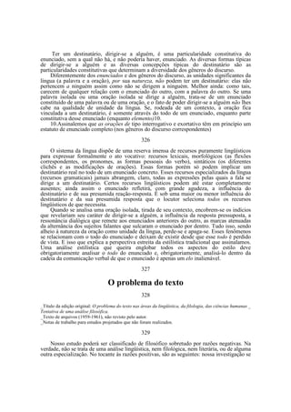Ter um destinatário, dirigir-se a alguém, é uma particularidade constitutiva do
enunciado, sem a qual não há, e não poderia haver, enunciado. As diversas formas típicas
de dirigir-se a alguém e as diversas concepções típicas do destinatário são as
particularidades constitutivas que determinam a diversidade dos gêneros do discurso.
Diferentemente dos enunciados e dos gêneros do discurso, as unidades significantes da
língua (a palavra e a oração), por sua natureza, não podem ter um destinatário: elas não
pertencem a ninguém assim como não se dirigem a ninguém. Melhor ainda: como tais,
carecem de qualquer relação com o enunciado do outro, com a palavra do outro. Se uma
palavra isolada ou uma oração isolada se dirige a alguém, trata-se de um enunciado
constituído de uma palavra ou de uma oração, e o fato de poder dirigir-se a alguém não lhes
cabe na qualidade de unidade da língua. Se, rodeada de um contexto, a oração fica
vinculada a um destinatário, é somente através do todo de um enunciado, enquanto parte
constitutiva desse enunciado (enquanto elemento)10.
10.Assinalemos que as orações de tipo interrogativo e exortativo têm em princípio um
estatuto de enunciado completo (nos gêneros do discurso correspondentes)
326
O sistema da língua dispõe de uma reserva imensa de recursos puramente lingüísticos
para expressar formalmente o ato vocativo: recursos lexicais, morfológicos (as flexões
correspondentes, os pronomes, as formas pessoais do verbo), sintáticos (os diferentes
clichês e as modificações de orações). Essas formas porém só podem implicar um
destinatário real no todo de um enunciado concreto. Esses recursos especializados da língua
(recursos gramaticais) jamais abrangem, claro, todas as expressões pelas quais a fala se
dirige a um destinatário. Certos recursos lingüísticos podem até estar completamente
ausentes; ainda assim o enunciado refletirá, com grande agudeza, a influência do
destinatário e de sua presumida reação-resposta. É sob uma maior ou menor influência do
destinatário e da sua presumida resposta que o locutor seleciona todos os recursos
lingüísticos de que necessita.
Quando se analisa uma oração isolada, tirada de seu contexto, encobrem-se os indícios
que revelariam seu caráter de dirigir-se a alguém, a influência da resposta pressuposta, a
ressonância dialógica que remete aos enunciados anteriores do outro, as marcas atenuadas
da alternância dos sujeitos falantes que sulcaram o enunciado por dentro. Tudo isso, sendo
alheio à natureza da oração como unidade da língua, perde-se e apaga-se. Esses fenômenos
se relacionam com o todo do enunciado e deixam de existir desde que esse todo é perdido
de vista. E isso que explica a perspectiva estreita da estilística tradicional que assinalamos.
Uma análise estilística que queira englobar todos os aspectos do estilo deve
obrigatoriamente analisar o todo do enunciado e, obrigatoriamente, analisá-lo dentro da
cadeia da comunicação verbal de que o enunciado é apenas um elo inalienável.
327

O problema do texto
328
_Título da edição original: O problema do texto nas áreas da lingüística, da filologia, das ciências humanas _
Tentativa de uma análise filosófica.
_Texto de arquivos (1959-1961), não revisto pelo autor.
_Notas de trabalho para estudos projetados que não foram realizados.

329
Nosso estudo poderá ser classificado de filosófico sobretudo por razões negativas. Na
verdade, não se trata de uma análise lingüística, nem filológica, nem literária, ou de alguma
outra especialização. No tocante às razões positivas, são as seguintes: nossa investigação se

 