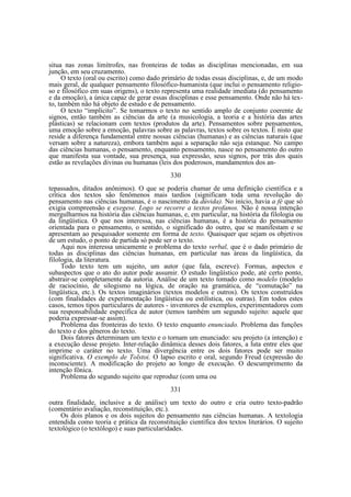 situa nas zonas limítrofes, nas fronteiras de todas as disciplinas mencionadas, em sua
junção, em seu cruzamento.
O texto (oral ou escrito) como dado primário de todas essas disciplinas, e, de um modo
mais geral, de qualquer pensamento filosófico-humanista (que inclui o pensamento religioso e filosófico em suas origens), o texto representa uma realidade imediata (do pensamento
e da emoção), a única capaz de gerar essas disciplinas e esse pensamento. Onde não há texto, também não há objeto de estudo e de pensamento.
O texto “implícito”. Se tomarmos o texto no sentido amplo de conjunto coerente de
signos, então também as ciências da arte (a musicologia, a teoria e a história das artes
plásticas) se relacionam com textos (produtos da arte). Pensamentos sobre pensamentos,
uma emoção sobre a emoção, palavras sobre as palavras, textos sobre os textos. Ë nisto que
reside a diferença fundamental entre nossas ciências (humanas) e as ciências naturais (que
versam sobre a natureza), embora também aqui a separação não seja estanque. No campo
das ciências humanas, o pensamento, enquanto pensamento, nasce no pensamento do outro
que manifesta sua vontade, sua presença, sua expressão, seus signos, por trás dos quais
estão as revelações divinas ou humanas (leis dos poderosos, mandamentos dos an330
tepassados, ditados anônimos). O que se poderia chamar de uma definição científica e a
crítica dos textos são fenômenos mais tardios (significam toda uma revolução do
pensamento nas ciências humanas, é o nascimento da dúvida). No início, havia a fé que só
exigia compreensão e exegese. Logo se recorre a textos profanos. Não é nossa intenção
mergulharmos na história das ciências humanas, e, em particular, na história da filologia ou
da lingüística. O que nos interessa, nas ciências humanas, é a história do pensamento
orientada para o pensamento, o sentido, o significado do outro, que se manifestam e se
apresentam ao pesquisador somente em forma de texto. Quaisquer que sejam os objetivos
de um estudo, o ponto de partida só pode ser o texto.
Aqui nos interessa unicamente o problema do texto verbal, que é o dado primário de
todas as disciplinas das ciências humanas, em particular nas áreas da lingüística, da
filologia, da literatura.
Todo texto tem um sujeito, um autor (que fala, escreve). Formas, aspectos e
subaspectos que o ato do autor pode assumir. O estudo lingüístico pode, até certo ponto,
abstrair-se completamente da autoria. Análise de um texto tomado como modelo (modelo
de raciocínio, de silogismo na lógica, de oração na gramática, de “comutação” na
lingüística, etc.). Os textos imaginários (textos modelos e outros). Os textos construídos
(com finalidades de experimentação lingüística ou estilística, ou outras). Em todos estes
casos, temos tipos particulares de autores - inventores de exemplos, experimentadores com
sua responsabilidade específica de autor (temos também um segundo sujeito: aquele que
poderia expressar-se assim).
Problema das fronteiras do texto. O texto enquanto enunciado. Problema das funções
do texto e dos gêneros do texto.
Dois fatores determinam um texto e o tornam um enunciado: seu projeto (a intenção) e
a execução desse projeto. Inter-relação dinâmica desses dois fatores, a luta entre eles que
imprime o caráter no texto. Uma divergência entre os dois fatores pode ser muito
significativa. O exemplo de Tolstoi. O lapso escrito e oral, segundo Freud (expressão do
inconsciente). A modificação do projeto ao longo de execução. O descumprimento da
intenção fônica.
Problema do segundo sujeito que reproduz (com uma ou
331
outra finalidade, inclusive a de análise) um texto do outro e cria outro texto-padrão
(comentário avaliação, reconstituição, etc.).
Os dois planos e os dois sujeitos do pensamento nas ciências humanas. A textologia
entendida como teoria e prática da reconstituição científica dos textos literários. O sujeito
textológico (o textólogo) e suas particularidades.

 