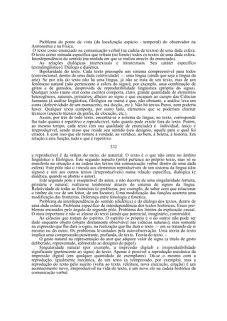 Problema do ponto de vista (da localização espácio - temporal) do observador na
Astronomia e na Física.
O texto como enunciado na comunicação verbal (na cadeia de textos) de uma dada esfera.
O texto como mônada específica que refrata (no limite) todos os textos de uma dada esfera.
Interdependência do sentido (na medida em que se realiza através do enunciado).
As relações dialógicas intertextuais e intratextuais. Seu caráter específico
(extralingüístico). Diálogo e dialética.
Bipolaridade do texto. Cada texto pressupõe um sistema compreensível para todos
(convencional, dentro de uma dada coletividade) — uma língua (ainda que seja a língua da
arte). Se por trás do texto não há uma língua, já não se trata de um texto, mas de um
fenômeno natural (não pertencente à esfera do signo); por exemplo, uma combinação de
gritos e de gemidos, desprovida de reprodutibilidade lingüística (própria do signo).
Qualquer texto (tanto oral como escrito) comporta, claro, grande quantidade de elementos
heterogêneos, naturais, primários, alheios ao signo e que escapam ao campo das Ciências
humanas (à análise lingüística, filológica ou outra) e que, não obstante, a análise leva em
conta (defectividade de um manuscrito, má dicção, etc.). Não há textos Puros, nem poderia
haver. Qualquer texto comporta, por outro lado, elementos que se poderiam charnar
técnicos (aspecto técnico da grafia, da elocução, etc.).
Assim, por trás de todo texto, encontra-se o sistema da língua; no texto, corresponde
lhe tudo quanto é repetitivo e reproduzível, tudo quanto pode existir fora do texto. Porém,
ao mesmo tempo, cada texto (em sua qualidade de enunciado) é individual, único e
irreproduzível, sendo nisso que reside seu sentido (seu desígnio, aquele para o qual foi
criado). É com isso que ele remete à verdade, ao verídico, ao bem, à beleza, à história. Em
relação a esta função, tudo o que é repetitivo
332
e reproduzível é da ordem do meio, do material. O texto é o que não entra no âmbito
lingüístico e filológico. Este segundo aspecto (pólo) pertence ao próprio texto, mas só se
manifesta na situação e na cadeia dos textos (na comunicação verbal dentro de uma dada
esfera). Este pólo não o vincula aos elementos reproduzíveis de um sistema da língua (dos
signos) e sim aos outros textos (irreproduzíveis) numa relação específica, dialógica (e
dialética, quando se abstrai o autor).
Este segundo pólo é inseparável do autor, e não decorre de uma singularidade fortuita,
primária e natural; realiza-se totalmente através do sistema de signos da língua.
Relatividade de todas as fronteiras (o problema, por exemplo, de saber com que relacionar
o timbre da voz de um leitor, de um locutor). Uma modificação das funções acarreta uma
modificação das fronteiras. Diferença entre fonologia e fonética.
Problema da interdependência do sentido (dialética) e do diálogo dos textos, dentro de
uma dada esfera. Problema específico de interdependência dos textos históricos. Esses problemas encarados pelo ângulo do segundo pólo. Problema dos limites da explicação causal.
O mais importante é não se afastar do texto (ainda que potencial, imaginário, construído).
As ciências que tratam do espírito. O espírito (o próprio e o do outro) não pode ser
dado enquanto objeto (objeto diretamente observável nas ciências naturais), mas somente
na expressão que lhe dará o signo, na realização que lhe dará o texto — em se tratando de si
mesmo ou do outro. Os problemas levantados pela auto-observação. Uma teoria do texto
implica uma compreensão penetrante, profunda, do texto. Teoria do texto. O gesto natural na representação do ator que adquire valor de signo (a título de gesto
deliberado, representado, submetido ao desígnio do papel).
Singularidade natural (por exemplo, a impressão digital) e irreprodutibilidade
significante (pertencente ao signo) do texto. Apenas é possível a reprodução mecânica da
impressão digital (em qualquer quantidade de exemplares). Dá-se o mesmo com a
reprodução, igualmente mecânica, de um texto (a reimpressão, por exemplo), mas a
reprodução do texto pelo sujeito (volta ao texto, releitura, nova execução, citação) é um
acontecimento novo, irreproduzível na vida do texto, é um novo elo na cadeia histórica da
comunicação verbal.

 