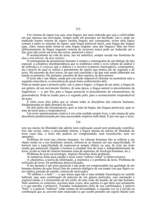 333
Um sistema de signos (ou seja, uma língua), por mais reduzida que seja a coletividade
em que repousa sua convenção, sempre pode em princípio ser decifrado, isto é, pode ser
traduzido noutro sistema de signos (noutra língua); por conseguinte, existe uma lógica
comum a todos os sistemas de signos, uma língua potencial única, uma língua das línguas
(que, claro, nunca pode tornar-se uma língua singular, uma das línguas). Mas um texto
(diferentemente da língua enquanto sistema de recursos) nunca pode ser traduzido até o
fim, pois não existe um texto dos textos, potencial e único.
O acontecimento na vida do texto, seu ser autêntico, sempre sucede nas fronteiras de
duas consciências, de dois sujeitos.
O estenograma do pensamento humano é sempre o estenograma de um diálogo de tipo
especial: a complexa interdependência que se estabelece entre o texto (objeto de análise e
de reflexão) e o contexto que o elabora e o envolve (contexto interrogativo, contestatório,
etc.) através do qual se realiza o pensamento do sujeito que pratica ato de cognição e de
juízo. Há encontro de dois textos, do que está concluído e do que está sendo elaborado em
reação ao primeiro. Há, portanto, encontro de dois sujeitos, de dois autores.
O texto não é um objeto, sendo por esta razão impossível eliminar ou neutralizar nele a
segunda consciência, a consciência de quem toma conhecimento dele.
Pode-se tender para o primeiro pólo, isto é, para a língua - a língua de um autor, a língua de
um gênero, de um movimento literário, de uma época, a língua natural (o procedimento da
lingüística) — e, por fim, para a língua potencial (o procedimento do estruturalismo, da
glossemática). Pode-se tender para a o segundo pólo, para o acontecimento irreproduzível
do texto.
É entre esses dois pólos que se situam todas as disciplinas das ciências humanas,
fundamentadas no dado primário do texto.
Os dois pólos são incontestáveis, quer se trate da língua, das línguas potenciais, quer se
trate do texto único e irreproduzível.
Um texto autenticamente criativo é em certa medida sempre livre, e não emana de uma
descoberta predeterminada por uma necessidade empírica individual. É por isso que o texto
334
(em seu núcleo de liberdade) não admite nem explicação causal nem predicação científica.
Isso não exclui, claro, a necessidade interna, a lógica interna do núcleo de liberdade do
texto (sem elas, o texto não poderia ser compreendido; nem reconhecido, nem ser
operante).
Problema do texto nas ciências humanas. As ciências humanas não se referem a um
objeto mudo ou a um fenômeno natural, referem-se ao homem em sua especificidade. O
homem tem a especificidade de expressar-se sempre (falar), ou seja, de criar um texto
(ainda que potencial). Quando o homem é estudado fora do texto e independentemente do
texto, já não se trata de ciências humanas (mas de anatomia, de fisiologia humanas, etc.).
Problema do texto na textologia. Aspecto filosófico deste problema.
As tentativas feitas para estudar o texto como “reflexo verbal” (o behaviorismo).
A cibernética, a teoria da informação, a estatística e o problema do texto. Problema da
reificação do texto. Os problemas desta reificação.
O ato humano é um texto potencial e não pode ser compreendido (na qualidade de ato
humano distinto da ação física) fora do contexto dialógico de seu tempo (em que figura como réplica, posição de sentido, sistema de motivação).
“O sublime e o belo” — o que temos aqui não é uma unidade fraseológica no sentido
habitual, mas uma combinação de palavras de um gênero particular, com entonação e
expressividade; é o testemunho de um estilo, de uma visão do mundo, de um tipo humano.
Nele sentimos os contextos, ouvimos duas vozes, dois sujeitos (o que diria isso seriamente
e o que parodia o primeiro). Tomadas isoladamente (fora de sua combinação), a palavra
“belo” e a palavra “sublime” estão isentas de bivocalidade; a segunda voz só é ouvida na
combinação que as converte num enunciado (e que recebe portanto um sujeito falante sem

 