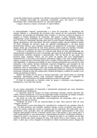 o qual não poderia haver segunda voz). Mesmo uma palavra isolada pode tornar-se bivocal
em se tornando abreviação de enunciado (recebendo, pois, um autor). A unidade
fraseológica não é criada pela primeira voz, mas pela segunda.
Língua e discurso, oração e enunciado. O sujeito falante
335
(a individualidade “natural” generalizada) e o autor do enunciado. A alternância dos
sujeitos falantes e a alternância dos locutores (dos autores de um enunciado). Pode-se
estabelecer um princípio de identidade entre a língua e o discurso, porque no discurso se
apagam os limites dialógicos do enunciado, mas jamais se pode confundir língua e
comunicação verbal (entendida como comunicação dialógica efetuada mediante enunciados). É possível a identidade absoluta entre duas ou mais orações (sobrepostas, como duas
figuras geométricas, elas coincidem). Há mais: qualquer oração, mesmo complexa, dentro
do fluxo ilimitado do discurso pode ser repetida ilimitadamente e de uma forma
perfeitamente idêntica, mas, enquanto enunciado (ou fragmento de enunciado), nenhuma
oração, ainda que constituída de uma única palavra, jamais pode ser repetida, reiterada,
duplicada: sempre teremos um novo enunciado (mesmo que em forma de citação).
Coloca-se o problema de saber se a ciência pode tratar de uma individualidade tão
absolutamente irreproduzível como o enunciado, que estaria fora do âmbito em que opera o
conhecimento científico propenso à generalização. Não há dúvida de que pode. Em
primeiro lugar, qualquer ciência, em seu ponto de partida, lida com singularidades
irreproduzíveis e, em toda a sua trajetória, permanece ligada a elas. Em segundo lugar, a
ciência, e acima de tudo a filosofia, pode e deve estudar a forma específica e a função dessa
individualidade. A absoluta necessidade de uma correção permanente que previna de uma
pretensão a uma análise abstrata totalmente exaustiva (lingüística, por exemplo) de um
enunciado concreto. Estudo dos aspectos e das formas da relação dialógica que se
estabelece entre os enunciados e entre suas formas tipológicas (os fatores do enunciado).
Estudo dos aspectos extra-lingüísticos e não significantes (artísticos, científicos e outros) do
enunciado. Estende-se todo um campo entre a análise da língua e a análise do sentido; é um
campo que pertence à ciência.
Dentro dos limites de um único e mesmo enunciado, uma oração pode ser reiterada
(repetição, autocitação), porém, cada ocorrência representa um novo fragmento de
enunciado, pois sua posição e sua função mudaram no todo do enunciado.
O todo do enunciado se constitui como tal graças a elementos extra-lingüísticos
(dialógicos), e este todo está vincula336
do aos outros enunciados. O enunciado é inteiramente perpassado por esses elementos
extra-lingüísticos (dialógicos).
A expressão geral do locutor na língua (pronomes pessoais, formas pessoais dos
verbos, formas gramaticais e lexicais da expressão modal e expressão da relação existente
entre o locutor e seu discurso) e o sujeito falante. O autor do enunciado.
Do ponto de vista das finalidades extra-lingüísticas do enunciado, tudo o que é
lingüístico são apenas recursos.
Problema do autor e da sua expressividade na obra. Será possível falar de uma
“imagem” do autor?
Encontramos o autor (percebemo-lo, entendemo-lo, sentimo-lo) em qualquer obra de
arte. Na obra pictórica, por exemplo, sentimos sempre o autor (o pintor), mas jamais o
vemos do mesmo modo que vemos as imagens que ele representa. Por toda parte, nós o
percebemos como princípio ativo da representação (sujeito representador) e não como
imagem representada (visível). O mesmo sucede com o auto-retrato: o que vemos não é o
autor representando-se, mas unicamente a representação do pintor. Estritamente falando, a
imagem do autor é contradictio in adjeto. A imagem do autor é, na verdade, de um tipo
especial, distinta das outras imagens da obra, mas apesar disso é uma imagem, com um
autor: o autor que a criou. Imagem do narrador no relato na primeira pessoa. Imagem do

 