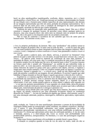 herói na obra autobiográfica (autobiografia, confissão, diário, memórias, etc.), o herói
autobiográfico, o herói lírico, etc. Ainda que possam ser medidas e determinadas em função
de sua relação com o homem-autor (objeto específico de uma representação), não deixam
de ser imagens representadas que têm um autor, portador do princípio representativo. Só é
possível falar de um autor puro com a condição de distingui-lo do autor parcialmente
representado, mostrado na obra de que é parte integrante.
Problema do autor do enunciado mais padronizado, comum, banal. Não nos é difícil
construir a imagem de qualquer locutor, de perceber como objeto qualquer palavra ou
discurso, mas essa imagem-objeto não entra nem na intenção nem no projeto do próprio
locutor, não é ele quem a cria enquanto autor de seu próprio enunciado.
Não se trata de contestar a existência de um caminho que leva do autor puro ao
homem-autor. Tal caminho existe, claro,
337
e leva às próprias profundezas do homem. Mas essa “profundeza” não poderia tornar-se
uma das imagens da própria obra. O autor está no todo da obra — e está no mais alto grau
—, mas nunca poderia tornar-se parte integrante dela no plano das imagens (objetos). Não é
a natura creata, e tampouco a natura naturata et creans, mas puramente a natura creans et
non creata.
Até que ponto a palavra pura, sem objeto, unívoca, é possível na literatura? Uma
palavra na qual o autor não ouvisse a voz do outro, na qual houvesse somente ele, e ele por
inteiro - tal palavra pode tornar-se material de construção de uma obra literária? A
qualidade de objeto, em certo grau, não é a condição necessária de todo estilo? O autor não
se mantém sempre fora da língua que lhe serve de material para a obra? O escritor (mesmo
no lirismo puro) não é sempre um “dramaturgo”, no sentido de que redistribui todas as
palavras entre as vozes dos outros, incluindo-se nelas a imagem do autor (assim como as
outras máscaras do autor)? É quase certo que a palavra sem objeto, unívoca, é ingênua e
inapta para uma criação autêntica. Uma voz criadora sempre pode ser apenas a segunda voz
no discurso. Apenas a segunda voz — a relação pura - pode ser não objetivada até o fim,
pode não projetar a sombra da sua imagem, da sua substância. O escritor é aquele que sabe
trabalhar a língua situando-se fora da língua, é aquele que possui o dom do dizer indireto.
Exprimir-se a si mesmo significa fazer de si um objeto para o outro e para si mesmo
(“a realidade da consciência”). Esta é a primeira fase da objetivação. Mas pode-se também
expressar a relação pessoal consigo mesmo enquanto objeto (é a segunda fase da
objetivação). Com isso, minha própria palavra se torna objeto e adquire uma segunda voz
— a voz que me pertence pessoalmente. E essa segunda voz, desde então, deixa de projetar
uma sombra (vinda de mim) pois expressa uma relação pura, ao passo que toda a substância
objetivante, materializante da palavra é entregue à primeira voz.
Indicamos nossa atitude para com aquele que fala dessa maneira. Na prática cotidiana
da língua, tal atitude expressa-se por uma entonação levemente irônica ou zombeteira
(Karenin em Tolstoi: “... no tom de zombaria de alguém que falasse, efetivamente, assim”),
por uma entonação admirada, perplexa, interrogativa, dubitativa, aprovadora, reprovadora,
indig338
nada, exaltada, etc. Trata-se de uma manifestação elementar e comum da bivocalidade da
linguagem falada usada na comunicação verbal cotidiana, nos debates científicos, ideológicos, e outros. É uma bivocalidade rudimentar, sem caráter generalizante, às vezes
diretamente personalizada: reproduzem-se, com uma inflexão modificada, as palavras do
interlocutor. É a forma que apresentam certos tipos de estilização paródica. A voz do outro
é limitada, passiva, e a inter-relação das vozes se exerce sem profundidade nem
produtividade (artística, enriquecedora). Na literatura, é o caso das personagens negativas
ou positivas.
Todas essas formas manifestam a bivocalidade no sentido literal e quase físico.
A situação se complica quando se trata da voz do autor no teatro, onde ela não se

 