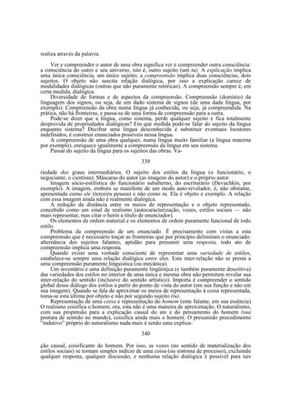 realiza através da palavra.
Ver e compreender o autor de uma obra significa ver e compreender outra consciência:
a consciência do outro e seu universo, isto é, outro sujeito (um tu). A explicação implica
uma única consciência, um único sujeito; a compreensão implica duas consciências, dois
sujeitos. O objeto não suscita relação dialógica, por isso a explicação carece de
modalidades dialógicas (outras que não puramente retóricas). A compreensão sempre é, em
certa medida, dialógica.
Diversidade de formas e de aspectos da compreensão. Compreensão (domínio) da
linguagem dos signos, ou seja, de um dado sistema de signos (de uma dada língua, por
exemplo). Compreensão da obra numa língua já conhecida, ou seja, já compreendida. Na
prática, não há fronteiras, e passa-se de uma forma de compreensão para a outra.
Pode-se dizer que a língua, como sistema, perde qualquer sujeito e fica totalmente
desprovida de propriedades dialógicas? Em que medida pode-se falar do sujeito da língua
enquanto sistema? Decifrar uma língua desconhecida é substituir eventuais locutores
indefinidos, é construir enunciados possíveis nessa língua.
A compreensão de uma obra qualquer, numa língua muito familiar (a língua materna
por exemplo), enriquece igualmente a compreensão da língua em seu sistema.
Passar do sujeito da língua para os sujeitos das obras. Va339
riedade dos graus intermediários. O sujeito dos estilos da língua (o funcionário, o
negociante, o cientista). Máscaras do autor (as imagens do autor) e o próprio autor.
Imagem sócio-estilística do funcionário subalterno, do escriturário (Devuchkín, por
exemplo). A imagem, embora se manifeste de um modo auto-revelador, é, não obstante,
apresentada como ele (terceira pessoa) e não como tu. Ela é objeto e exemplo. A relação
com essa imagem ainda não é realmente dialógíca.
A redução da distância entre os meios de representação e o objeto representado,
concebido como um sinal de realismo (autocaracterização, vozes, estilos sociais — não
mais representar, mas citar o herói a título de enunciador).
Os elementos de ordem material e os elementos de ordem puramente funcional de todo
estilo.
Problema da compreensão de um enunciado. É precisamente com vistas a esta
compreensão que é necessário traçar as fronteiras que por princípio delimitam o enunciado:
alternância dos sujeitos falantes, aptidão para presumir uma resposta, todo ato de
compreensão implica uma resposta.
Quando existe uma vontade consciente de representar uma variedade de estilos,
estabelece-se sempre uma relação dialógica entre eles. Esta inter-relação não se presta a
uma compreensão puramente linguística (ou mecânica).
Um inventário e uma definição puramente lingüístjca (e também puramente descritiva)
das variedades dos estilos no interior de uma única e mesma obra não permitem revelar sua
inter-relação do sentido (inclusive do sentido artístico). Importa é compreender o sentido
global desse diálogo dos estilos a partir do ponto de vista do autor (em sua função e não em
sua imagem). Quando se fala de aproximar os meios de representação à coisa representada,
toma-se esta última por objeto e não por segundo sujeito (tu).
Representação de uma coisa e representação do homem (ente falante, em sua essência)
O realismo coisifica o homem; ora, esta não é uma maneira de aproximação. O naturalismo,
com sua propensão para a explicação causal do ato e do pensamento do homem (sua
postura de sentido no mundo), coisifica ainda mais o homem. O presumido procedimento
“indutivo” próprio do naturalismo nada mais é senão uma explica340
ção causal, coisificante do homem. Por isso, as vozes (no sentido de materialização dos
estilos sociais) se tornam simples indício de uma coisa (ou sintoma de processo), excluindo
qualquer resposta, qualquer discussão, e nenhuma relação dialógica é possível para tais

 