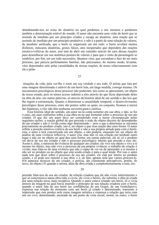 abandonando-nos ao reino do aleatório no qual perdemos a nós mesmos e perdemos
também a determinação estável do mundo. O autor não encontra uma visão do herói que se
assinale de imediato por um princípio criador e escape ao aleatório, uma reação que se
assinale de imediato por um princípio produtivo; e não é a partir de uma relação de valores,
de imediato unificada, que o herói se organizará em um todo: o herói revelará muitos
disfarces, máscaras aleatórias, gestos falsos, atos inesperados que dependem das reações
emotivo-volitivas do autor; este terá de abrir um caminho através do caos dessas reações
para desembocar em sua autêntica postura de valores e para que o rosto da personagem se
estabilize, por fim, em um todo necessário. Quantos véus, que escondem a face do ser mais
próximo, que parecia perfeitamente familiar, não precisamos, do mesmo modo, levantar,
véus depositados nele pelas casualidades de nossas reações, de nosso relacionamento com
ele e pelas
27
situações da vida, para ver-lhe o rosto em sua verdade e seu todo. O artista que luta por
uma imagem determinada e estável de um herói luta, em larga medida, consigo mesmo. Os
mecanismos psicológicos desse processo não poderiam, tais como se apresentam, ser objeto
de nosso estudo, pois só temos acesso indireto a eles através do que ficou depositado deles
na obra de arte; em outras palavras, só através da história ideal de um sentido e das leis que
lhe regem a estruturação. Quanto a determinar a causalidade temporal, o desenvolvimento
psicológico desse processo, estes são pontos sobre os quais, no conjunto, ficamos à mercê
das hipóteses, e eles não têm nenhuma serventia para a estética.
Essa história ideal do sentido, um autor no-la conta somente em sua obra, e não, se for
o caso, em suas confissões sobre a sua obra ou no que formular sobre o processo de seu ato
criador. O que diz um autor deve ser considerado com a maior circunspecção pelas
seguintes razões: a reação global de que procede o todo do objeto decorre do desempenho
do ato criador e não é vivida como algo determinado - pois o que a determina se encontra
precisamente no produto criado, isto é, no objeto a que essa reação deu uma forma. O autor
reflete a posição emotivo-volitiva de seu herói e não a sua própria atitude para com o herói;
esta, o autor a terá concretizado em um objeto, e não poderia, enquanto tal, ser objeto de
análise de uma vivência reflexiva; o autor cria, mas não vê sua criação em nenhum outro
lugar a não ser no objeto ao qual deu uma forma; em outras palavras, ele só vê o produto
em devir de seu ato criador e não o processo psicológico interno que preside a esse ato.
Assim é, aliás, a natureza da vivência de qualquer ato criador: ele vive seu objeto e vive a si
mesmo no objeto, mas não vive o processo da sua própria vivência; o trabalho de criação é
vivido, mas trata-se de uma vivência que não é capaz de ver ou de apreender a si mesma a
não ser no produto ou no objeto que está sendo criado e para o qual tende. Por isso o autor
nada tem que dizer sobre o processo de seu ato criador, ele está por inteiro no produto
criado, e só pode nos remeter à sua obra; e é, de fato, apenas nela que vamos procura-lo.
(Os aspectos técnicos do ato criador, a perícia, são claramente perceptíveis, porém, de
novo, no objeto.) E quando o artista, além da obra criada e complementarmente a esta, em28
preende falar-nos de seu ato criador, da relação criadora que ele não viveu interiormente e
que se concretizava numa obra (não a viveu, ele vivia o herói), ele substitui a obra já criada
por uma relação nova, mais receptiva. Quando o autor estava criando seu herói, só o vivia
através da imagem na qual havia inserido o principio de sua relação criadora com o herói;
quando o autor fala de seu herói (as confidências de um Gogol, de um Gontcharov),
expressa sua relação do momento com um herói já criado e determinado, transmite a
impressão que este produz nele como imagem artística e expressa a relação que teria com
um ser vivo, determinado, encarado de um ponto de vista social, moral, ou outro; o herói

 