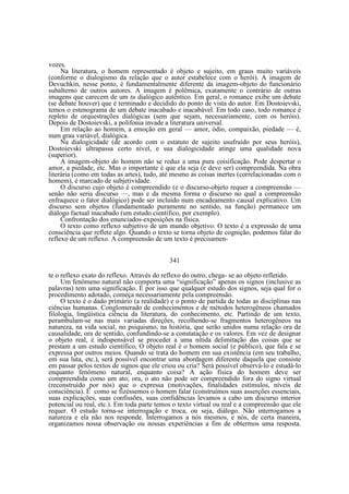 vozes.
Na literatura, o homem representado é objeto e sujeito, em graus muito variáveis
(conforme o dialogismo da relação que o autor estabelece com o herói). A imagem de
Devuchkin, nesse ponto, é fundamentalmente diferente da imagem-objeto do funcionário
subalterno de outros autores. A imagem é polêmica, exatamente o contrário de outras
imagens que carecem de um tu dialógico autêntico. Em geral, o romance exibe um debate
(se debate houver) que é terminado e decidido do ponto de vista do autor. Em Dostoievski,
temos o estenograma de um debate inacabado e inacabável. Em todo caso, todo romance é
repleto de orquestrações dialógicas (sem que sejam, necessariamente, com os heróis).
Depois de Dostoievski, a polifonia invade a literatura universal.
Em relação ao homem, a emoção em geral — amor, ódio, compaixão, piedade — é,
num grau variável, dialógica.
Na dialogicidade (de acordo com o estatuto de sujeito usufruído por seus heróis),
Dostoievski ultrapassa certo nível, e sua dialogicidade atinge uma qualidade nova
(superior).
A imagem-objeto do homem não se reduz a uma pura coisificação. Pode despertar o
amor, a piedade, etc. Mas o importante é que ela seja (e deve ser) compreendida. Na obra
literária (como em todas as artes), tudo, até mesmo as coisas inertes (correlacionadas com o
homem), é marcado de subjetividade.
O discurso cujo objeto é compreendido (e o discurso-objeto requer a compreensão —
senão não seria discurso —, mas e da mesma forma o discurso no qual a compreensão
enfraquece o fator dialógico) pode ser incluído num encadeamento causal explicativo. Um
discurso sem objetos (fundamentado puramente no sentido, na função) permanece um
diálogo factual inacabado (um estudo científico, por exemplo).
Confrontação dos enunciados-exposições na física.
O texto como reflexo subjetivo de um mundo objetivo. O texto é a expressão de uma
consciência que reflete algo. Quando o texto se torna objeto de cognição, podemos falar do
reflexo de um reflexo. A compreensão de um texto é precisamen341
te o reflexo exato do reflexo. Através do reflexo do outro, chega- se ao objeto refletido.
Um fenômeno natural não comporta uma “significação” apenas os signos (inclusive as
palavras) tem uma significação. É por isso que qualquer estudo dos signos, seja qual for o
procedimento adotado, começa necessariamente pela compreensão.
O texto é o dado primário (a realidade) e o ponto de partida de todas as disciplinas nas
ciências humanas. Conglomerado de conhecimentos e de métodos heterogêneos chamados
filologia, lingüística ciência da literatura, do conhecimento, etc. Partindo de um texto,
perambulam-se nas mais variadas direções, recolhendo-se fragmentos heterogêneos na
natureza, na vida social, no psiquismo, na história, que serão unidos numa relação ora de
causalidade, ora de sentido, confundindo-se a constatação e os valores. Em vez de designar
o objeto real, é indispensável se proceder a uma nítida delimitação das coisas que se
prestam a um estudo científico, O objeto real é o homem social (e público), que fala e se
expressa por outros meios. Quando se trata do homem em sua existência (em seu trabalho,
em sua luta, etc.), será possível encontrar uma abordagem diferente daquela que consiste
em passar pelos textos de signos que ele criou ou cria? Será possível observá-lo e estudá-lo
enquanto fenômeno natural, enquanto coisa? A ação física do homem deve ser
compreendida como um ato; ora, o ato não pode ser compreendido fora do signo virtual
(reconstruído por nós) que o expressa (motivações, finalidades estímulos, níveis de
consciência). É como se fizéssemos o homem falar (construímos suas asserções essenciais,
suas explicações, suas confissões, suas confidências levamos a cabo um discurso interior
potencial ou real, etc.). Em toda parte temos o texto virtual ou real e a compreensão que ele
requer. O estudo torna-se interrogação e troca, ou seja, diálogo. Não interrogamos a
natureza e ela não nos responde. Interrogamos a nós mesmos, e nós, de certa maneira,
organizamos nossa observação ou nossas experiências a fim de obtermos uma resposta.

 