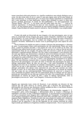 tomar consciência dela pela primeira vez, significa estabelecer uma relação dialógica com a
coisa: ela não existe mais só em si e para si, mas para algum outro (já há uma relação de
duas consciências). A compreensão por si só inicia uma relação importante (a compreensão
não é uma tautologia ou uma duplicação, implica duas entidades às quais se junta uma
terceira entidade potencial). O estado de não-audibilidade e de não-compreensão (cf.
Thomas Mann). “Não sei”, “é, foi assim, mas não tenho nada com isso...” — trata-se de
relações importantes. A eliminação do juízo de valor imediato, que quer incorporar-se à
coisa, e, de uma maneira geral, a eliminação de uma relação qualquer estabelece uma nova
relação. Especificidade da relação emotivo-valorativa. Sua diversidade e sua complexidade.
344
O autor não pode ser dissociado de suas imagens e de suas personagens, uma vez que
entra na composição dessas imagens das quais é parte integrante, inalienável (as imagens
são bivalentes e, às vezes, bivocais). Não há dúvida de que a imagem do autor é dissociável
da imagem das personagens, mas na verdade esta imagem emana do autor, e, por isso,
também é bivalente. Substituem-se muitas vezes as personagens por uma espécie de seres
vivos.
Níveis distintos do sentido nos quais se situam o discurso das personagens e o discurso
do autor. As personagens falam como participantes da vida representada, falam, por assim
dizer, a partir de posições privadas, e seus pontos de vista, de um modo ou de outro, são
limitados (elas sabem menos do que o autor). O autor, por sua vez, situa-se fora do universo
representado (fruto de sua criação). Ele pensa todo esse universo a partir de uma posição
dominante e qualitativamente diferente. Por fim, todas as personagens e seus discursos não
são mais que objetos que demonstram a atitude do autor (e do discurso do autor). Contudo,
os planos do discurso das personagens e do discurso do autor podem entrecruzar-se, em
outras palavras, pode estabelecer-se uma relação dialógica. Em Dostoievski, as personagens
são defensoras de idéias e, com isso, o autor e suas personagens encontram-se no mesmo
plano. Há uma diferença essencial entre o contexto dialógico, de um lado, e as instâncias
discursivas das personagens e do autor, do outro. O discurso das personagens faz parte do
diálogo representado dentro da obra em seu todo, e não entra diretamente no diálogo
ideológico tal como ele se manifesta na realidade contemporânea, ou seja, na comunicação
verbal real em que a obra participa e através da qual a obra é pensada, em seu todo (os
diálogos participam nela apenas como elementos de uma obra que constitui um todo).
Quanto ao autor, ele se situa dentro do diálogo real e determina-se em função da situação
real que ocupa em sua contemporaneidade. Diferentemente do autorreal, a imagem do
autor (emanante do próprio autor) não tem participação direta no diálogo real (no qual só
participa por intermédio de sua obra que constitui um todo). Em compensação, ele pode ter
participação no interior do enredo da obra e entrar no diálogo representado, entre as
personagens (conversa do “autor” com Oneguin). O discurso do autor (real),
345
daquele que representa (caso exista tal discurso), é por princípio um discurso de tipo
especial que não pode situar-se no mesmo plano que o discurso das personagens. E
precisamente este discurso que determina a última unidade da obra e é sua última instância
de sentido, é, por assim dizer, a sua última palavra.
A imagem do autor e a imagem das personagens são determinadas, segundo V. V.
Vinogradov, pelos estilos-linguagens; a diferenciação delas se resume a diferenças de
linguagem e de estilo, ou seja, a diferenças lingüísticas. A interdependência metalingüística
em que se encontram essas imagens não é explicitada por Vinogradov. O problema é que
essas imagens (linguagem-estilo) não aparecem numa obra colocadas uma ao lado da outra,
enquanto dados lingüísticos. Entabula-se entre elas uma relação de sentido sutil e dinâmica,
de um tipo especial. Esse tipo de relação pode ser definido como dialógico. A relação
dialdgica tem de específico o fato de não depender de um sistema relacional de ordem
lógica (ainda que dialética) ou lingüística (sintático-composicional). Ela só é possível entre

 